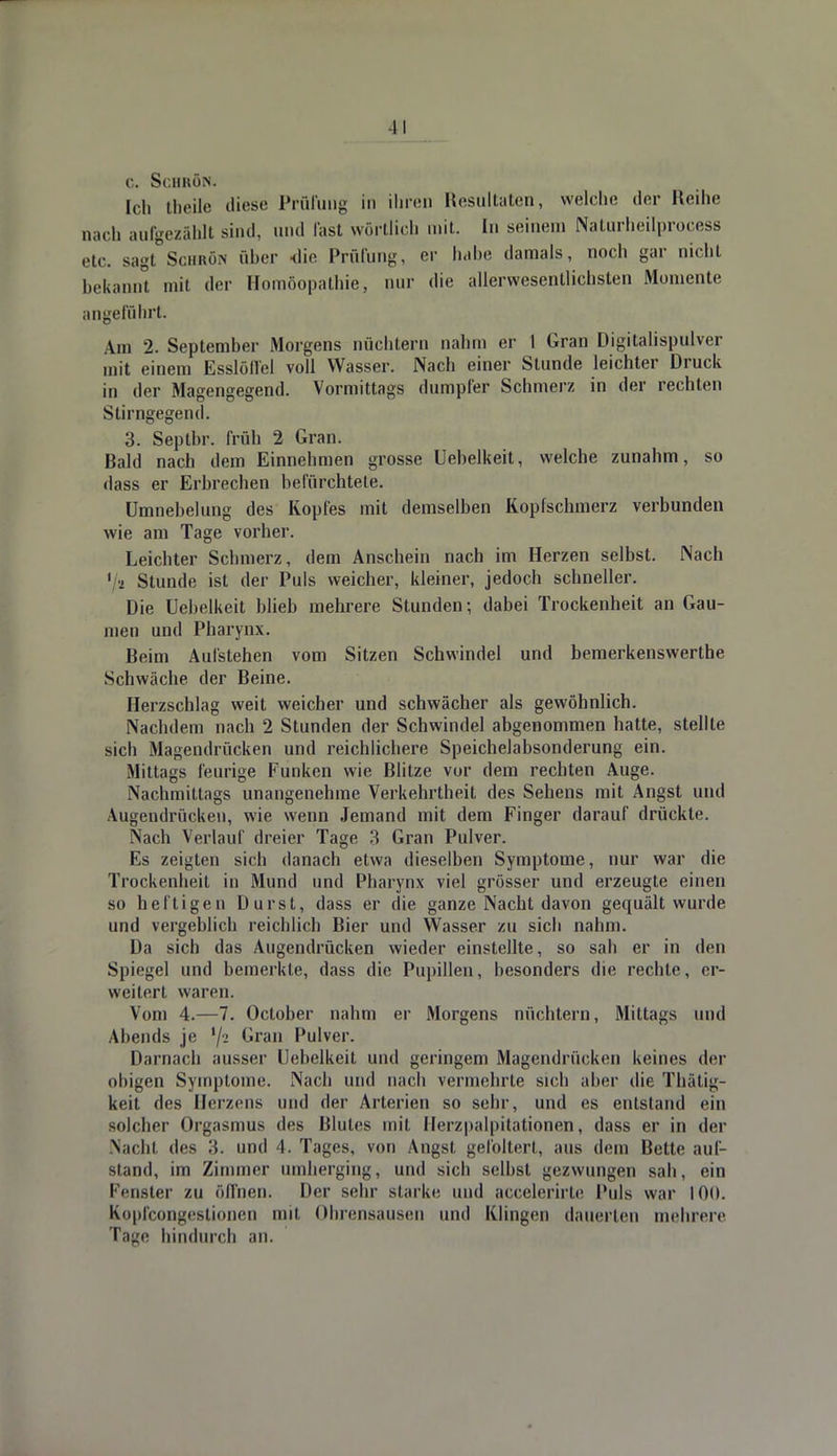 C. Sc.HKÖN. Ich theile diese Prüfung in ihren Resultaten, welche der Reihe nach aufgezählt sind, und last wörtlich mit. In seinem Naturheilprocess etc. sagt Schrot über die Prüfung, er habe damals, noch gar nicht bekannt mit der Homöopathie, nur die allervvesentlichsten Momente angeführt. Am 2. September Morgens nüchtern nahm er I Gran Digitalispulver mit einem Esslöflei voll Wasser. Nach einer Stunde leichter Druck in der Magengegend. Vormittags dumpfer Schmerz in der rechten Stirngegend. 3. Septbr. früh 2 Gran. Bald nach dem Einnehmen grosse Uebelkeit, welche zunahm, so dass er Erbrechen befürchtete. Umnebelung des Kopfes mit demselben Kopfschmerz verbunden wie am Tage vorher. Leichter Schmerz, dem Anschein nach im Herzen selbst. Nach 1 • Stunde ist der Puls weicher, kleiner, jedoch schneller. Die Uebelkeit blieb mehrere Stunden; dabei Trockenheit an Gau- men und Pharynx. Beim Aufstehen vom Sitzen Schwindel und bemerkenswerte Schwäche der Beine. Herzschlag weit weicher und schwächer als gewöhnlich. Nachdem nach 2 Stunden der Schwindel abgenommen hatte, stellte sich Magendrücken und reichlichere Speichelabsonderung ein. Mittags feurige Funken wie Blitze vor dem rechten Auge. Nachmittags unangenehme Verkehrtheit des Sehens mit Angst und Augendrückeu, wie wenn Jemand mit dem Finger darauf drückte. Nach Verlauf dreier Tage 3 Gran Pulver. Es zeigten sich danach etwa dieselben Symptome, nur war die Trockenheit in Mund und Pharynx viel grösser und erzeugte einen so heftigen Durst, dass er die ganze Nacht davon gequält wurde und vergeblich reichlich Bier und Wasser zu sich nahm. Da sich das Augendrücken wieder einstellte, so sah er in den Spiegel und bemerkte, dass die Pupillen, besonders die rechte, er- weitert waren. Vom 4.—7. October nahm er Morgens nüchtern, Mittags und Abends je '/•> Gran Pulver. Darnach ausser Uebelkeit und geringem Magendrücken keines der obigen Symptome. Nach und nach vermehrte sich aber die Thätig- keit des Herzens und der Arterien so sehr, und es entstand ein solcher Orgasmus des Blutes mit Herzpalpitationen, dass er in der Nacht des 3. und 4. Tages, von Angst gefoltert, aus dem Bette auf- Btand, im Zimmer umherging, und sich selbst gezwungen sah, ein Fenster zu ölfnen. Der sehr starke und accelerirte Puls war 100. Kopfcongestionen mit Ohrensausen und Klingen dauerten mehrere Tage hindurch an.