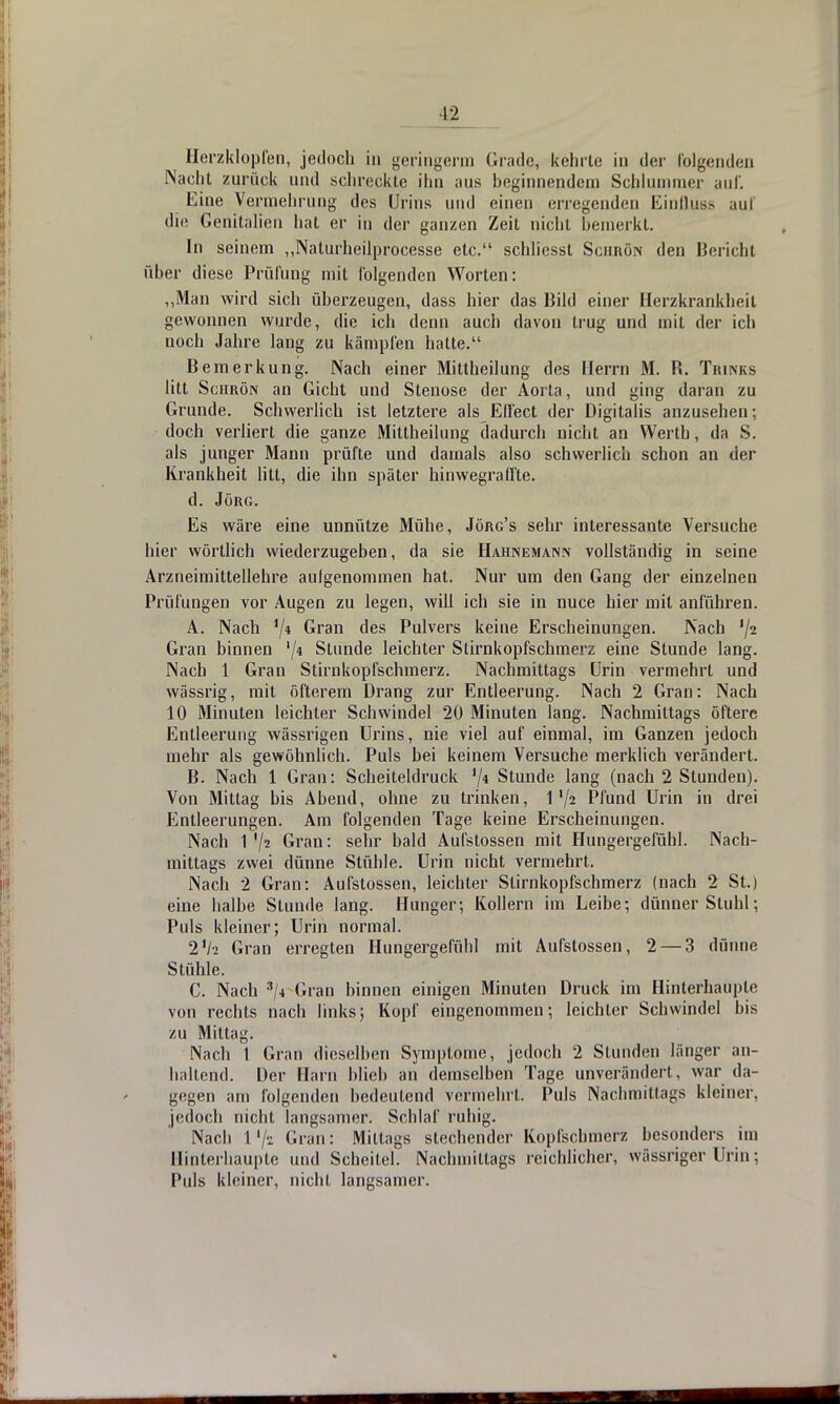 Herzklopfen, jedoch in geringem) Grade, kehrte in der folgenden Nacht zurück und schreckte ihn aus beginnendem Schlummer auf. Eine Vermehrung des Urins und einen erlegenden Einfluss auf die Genitalien hat er in der ganzen Zeit nicht bemerkt. In seinem „Naturheilprocesse etc. schliessl Schrön den Bericht über diese Prüfung mit folgenden Worten: „Man wird sich überzeugen, dass hier das Dikl einer Herzkrankheit gewonnen wurde, die ich denn auch davon trug und mit der ich noch Jahre lang zu kämpfen hatte. Bemerkung. Nach einer Mittheilung des Herrn M. B. Tiunks litt Scurön an Gicht und Stenose der Aorta, und ging daran zu Grunde. Schwerlich ist letztere als Effect der Digitalis anzusehen; doch verliert die ganze Mittheilung dadurch nicht an Werth, da S. als junger Mann prüfte und damals also schwerlich schon an der Krankheit litt, die ihn später hinwegraffte. d. Jörg. Es wäre eine unnütze Mühe, Jörg's sehr interessante Versuche hier wörtlich wiederzugeben, da sie Hahnemann vollständig in seine Arzneimittellehre aulgenommen hat. Nur um den Gang der einzelnen Prüfungen vor Augen zu legen, will ich sie in nuce hier mit anführen. A. Nach 1/i Gran des Pulvers keine Erscheinungen. Nach Gran binnen '/* Stunde leichter Stirnkopfschmerz eine Stunde lang. Nach 1 Gran Stirnkopfschmerz. Nachmittags Urin vermehrt und wässrig, mit öfterem Drang zur Entleerung. Nach 2 Gran: Nach 10 Minuten leichler Schwindel 20 Minuten lang. Nachmittags öftere Entleerung wässrigen Urins, nie viel auf einmal, im Ganzen jedoch mehr als gewöhnlich. Puls bei keinem Versuche merklich verändert. B. Nach 1 Gran: Scheiteldruck '/* Stunde lang (nach 2 Stunden). Von Mittag bis Abend, ohne zu trinken, 1'/2 Pfund Urin in drei Entleerungen. Am folgenden Tage keine Erscheinungen. Nach 1 Gran: sehr bald Aufstossen mit Hungergefühl. Nach- mittags zwei dünne Stühle. Urin nicht vermehrt. Nach 2 Gran: Aufstossen, leichter Slirnkopfschmerz (nach 2 St.) eine halbe Stunde lang. Hunger; Kollern im Leibe; dünner Stuhl; Puls kleiner; Urin normal. Vh Gran erregten Hungergefühl mit Aufstossen, 2 — 3 dünne Stühle. C. Nach 3/4 Gran binnen einigen Minuten Druck im Hinterhauple von rechts nach links; Kopf eingenommen; leichter Schwindel bis zu Mittag. Nach 1 Gran dieselben Symptome, jedoch 2 Stunden länger an- haltend. Der Harn blieb an demselben Tage unverändert , war da- gegen am folgenden bedeutend vermehrt. Puls Nachmittags kleiner, jedoch nicht langsamer. Schlaf ruhig. Nach I7i Gran: Mittags stechender Kopfschmerz besonders im Hinterhaupte und Scheitel. Nachmittags reichlicher, wässriger Urin; Pids kleiner, nicht langsamer.