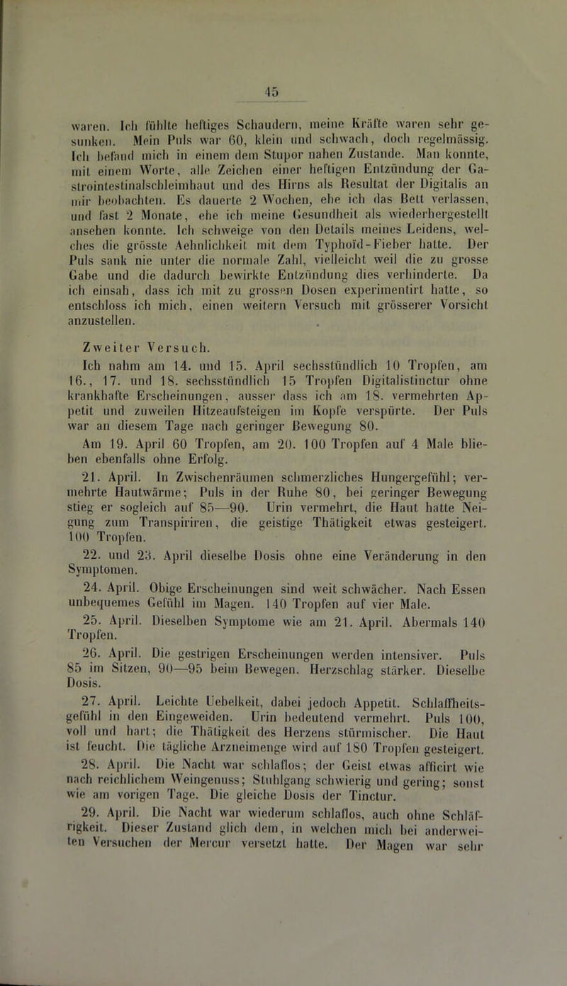 15 waren. Ich fühlte heftiges Schaudern, meine Kräfte waren sehr ge- sunken. Mein Puls war 00, klein und schwach, doch regelmässig. Ich befand mich in einem dem Stupor nahen Zustande. Man konnte, mit einem Worte. alle Zeichen einer heftigen Entzündung der Ga- slrointestinalschleimhaut und des Hirns als Resultat der Digitalis an mir beobachten. Ks dauerte 2 Wochen, ehe ich das Bett verlassen, und fasl 2 Monate, ehe ich meine Gesundheit als wiederhergestellt msehen konnte. Ich schweige von den Details meines Leidens, vvel- ches die grösste Aehnlichkeit mit dem Typhold-Fieber hatte. Der Puls sank nie unter die normale Zahl, vielleicht weil die zu grosse Gabe und die dadurch bewirkte Entzündung dies verhinderte. Da ich einsah, dass ich mit zu grossen Dosen experimentirt hatte, so entschloss ich mich, einen weitern Versuch mit grösserer Vorsicht anzustellen. Zweiter Versuch. Ich nahm am 14. und 15. April sechsstündlich 10 Tropfen, am 16., 17. und 18. sechsstündlich 15 Tropfen Digitalistinctur ohne krankhafte Erscheinungen, ausser dass ich am 18. vermehrten Ap- petit und zuweilen Hitzeaulsteigen im Kopfe verspürte. Der Puls war an diesem Tage nach geringer Bewegung 80. Am 19. April 60 Tropfen, am 20. 100 Tropfen auf 4 Male blie- ben ebenfalls ohne Erfolg. 21. April. In Zwischenräumen schmerzliches Hungergefühl; ver- mehrte Hautwärme; Puls in der Ruhe 80, bei geringer Bewegung stieg er sogleich auf 85—90. Urin vermehrt, die Haut hatte Nei- gung zum Transpiriren, die geistige Thätigkeit etwas gesteigert. 100 Tropfen. 22. und 2;i. April dieselbe Dosis ohne eine Veränderung in den Symptomen. 24. April. Obige Erscheinungen sind weit schwächer. Nach Essen unbequemes Gefühl im Magen. 140 Tropfen auf vier Male. 25. April. Dieselben Symptome wie am 21. April. Abermals 140 Tropfen. 26. April. Die gestrigen Erscheinungen werden intensiver. Puls 85 im Sitzen, 90—95 beim Bewegen. Herzschlag stärker. Dieselbe Dosis. 27. April. Leichte Uebelkeit, dabei jedoch Appetit. Schlaffheils- gefühl in den Eingeweiden. Urin bedeutend vermehrt. Puls 100. voll und hart; die Thätigkeit des Herzens stürmischer. Die Haut isl feucht. Die tägliche Arzneimenge wird auf 180 Tropfen gesteigert. 28. April. Hie Nacht war schlaflos; der Geist etwas afficirt wie nach reichlichem Weingenuss; Stuhlgang schwierig und gering; sonsi wie am vorigen Tage. Die gleiche Dosis der Tinclur. 29. April. Die Nacht war wiederum schlaflos, auch ohne Schläf- rigkeit. Diesei- Zustand glich dem, in welchen mich hei anderWei- ten Versuchen der Mercur versetzt hatte. Der Magen war sein-