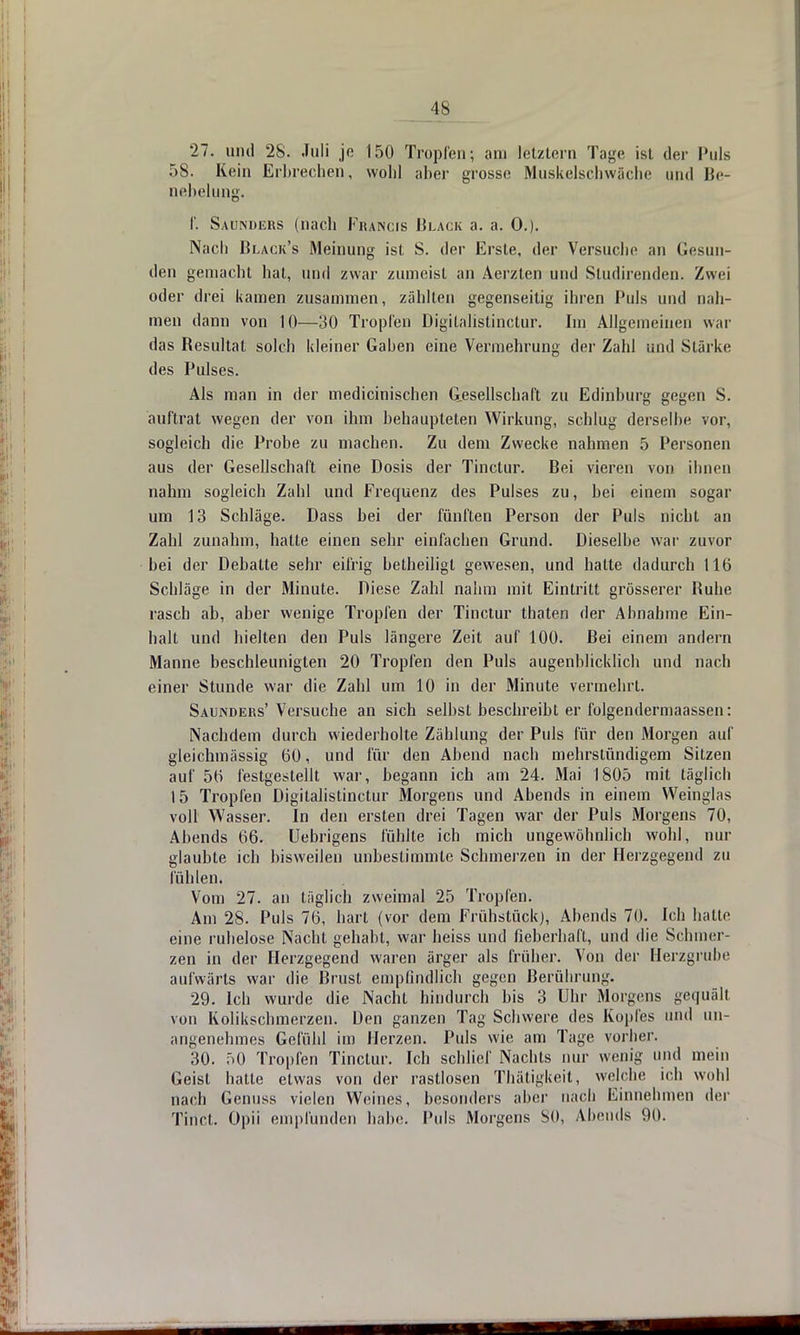 IS 27. und 28. Juli je 150 Tropfen; am letztern Tage ist der Puls 58. Rein Erbrechen, wohl aber grosse Muskelschwäche und Be- nehelung. f. Sauinders (nach Francis Black a. a. 0.). Nach Black's Meinung ist S. der Erste, der Versuche an Gesun- den gemacht hat, und zwar zumeist an Aerzlen und Sludirenden. Zwei oder drei kamen zusammen, zählten gegenseitig ihren Puls und nah- men dann von 10—30 Tropfen Digilalistinctur. Im Allgemeinen war das Resultat solch kleiner Gaben eine Vermehrung der Zahl und Stärke des Pulses. Als man in der medicinischen Gesellschaft zu Edinburg gegen S. auftrat wegen der von ihm behaupteten Wirkung, schlug derselbe vor, sogleich die Probe zu machen. Zu dem Zwecke nahmen 5 Personen aus der Gesellschaft eine Dosis der Tinctur. Bei vieren von ihnen nahm sogleich Zahl und Frequenz des Pulses zu, bei einem sogar um 13 Schläge. Dass bei der fünften Person der Puls nicht an Zahl zunahm, halte einen sehr einfachen Grund. Dieselbe war zuvor bei der Debatte sehr eifrig betheiligl gewesen, und hatte dadurch 116 Schläge in der Minute. Diese Zahl nahm mit Eintritt grösserer Ruhe rasch ab, aber wenige Tropfen der Tinctur thaten der Abnahme Ein- halt und hielten den Puls längere Zeit auf 100. Bei einem andern Manne beschleunigten 20 Tropfen den Puls augenblicklich und nach einer Stunde war die Zahl um 10 in der Minute vermehrt. Saunders' Versuche an sich selbst beschreibt er folgendermaassen: Nachdem durch wiederholte Zählung der Puls für den Morgen auf gleichmässig 60, und für den Abend nach mehrstündigem Sitzen auf 56 festgestellt war, begann ich am 24. Mai 1805 mit täglich 15 Tropfen Digilalistinctur Morgens und Abends in einem Weinglas voll Wasser. In den ersten drei Tagen war der Puls Morgens 70, Abends 66. Uebrigens fühlte ich mich ungewöhnlich wohl, nur glaubte ich bisweilen unbestimmte Schmerzen in der Herzgegend zu fühlen. Vom 27. an täglich zweimal 25 Tropfen. Am 28. Puls 76, hart (vor dem Frühstück), Abends 70. Ich hatte eine ruhelose Nacht gehabt, war heiss und fieberhaft, und die Schmer- zen in der Herzgegend waren ärger als früher. Von der Herzgrube aufwärts war die Brust empfindlich gegen Berührung. 29. Ich wurde die Nachl hindurch bis 3 Uhr Morgens gequält von Kolikschmerzen. Den ganzen Tag Schwere des Kopfes und un- angenehmes Gefühl im Herzen. Puls wie am Tage vorher. 30. 50 Tropfen Tinctur. Ich schlief Nachts nur wenig und mein Geist hatte etwas von der rastlosen Thätigkeit, welche ich wohl nach Genuss vielen Weines, besonders aber nach Einnehmen der Tinct. Opü empfunden habe. Puls Morgens SO, Abends 90.