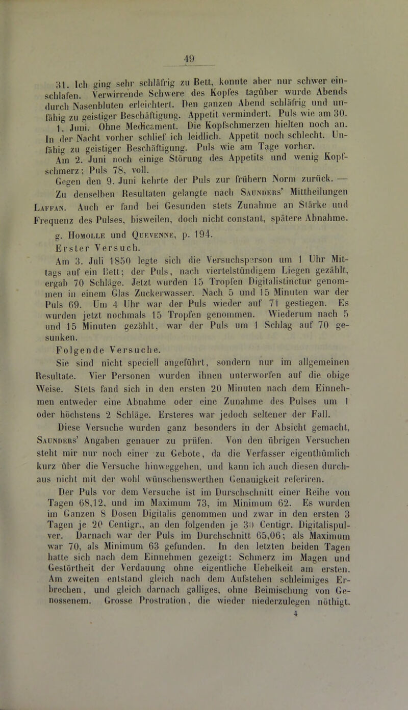St. Ich ging sehr schläfrig zu Bell, konnte aber mir schwer ein- schlafen. Verwirrende Schwere des Kopfes tagüber wurde Abends durch Nasenbluten erleichtert. Den ganzen Abend schläfrig und un- fähig zu geistiger Beschäftigung. Appetit vermindert. Puls wie am 30. T Juni. Ohne Medicament. Die Kopfschmerzen hielten noch an. In der Nacht vorher schlief ich leidlich. Appetit noch schlecht. Un- fähig zu geistiger Beschäftigung. Puls wie am Tage vorher. Am 2. Juni noch einige Störung des Appetits und wenig Kopf- schmerz; Puls 78, voll. Ccgen den 9. Juni kehrte der Puls zur frühern Norm zurück. — Zu denselben Besultaten gelangte nach Sauters' Mittheilungen Lafpan. Auch er fand bei Gesunden stets Zunahme an Slärke und Frequenz des Pulses, bisweilen, doch nicht conslant, spätere Abnahme. g. Homolle und Qüevenne, p. 194. Erster Versuch. Am 3. Juli 1850 legte sich die Versuchsperson um 1 Uhr Mit- tags auf ein liett; der Puls, nach viertelstündigem Liegen gezählt, ergab 70 Schläge. Jetzt wurden 15 Tropfen Digitalistinctur genom- men in einem Glas Zuckerwasser. Nach 5 und 15 Minuten war der Puls 69. Um 4 Uhr war der Puls wieder auf 71 gestiegen. Es wurden jetzt nochmals 15 Tropfen genommen. Wiederum nach 5 und 15 Minuten gezählt, war der Puls um 1 Schlag auf 70 ge- sunken. Folgende Versuche. Sie sind nicht speciell angeführt, sondern nur im allgemeinen Besultate. Vier Personen wurden ihnen unterworfen auf die obige Weise. Stets fand sich in den ersten 20 Minuten nach dem Einneh- men entweder eine Abnahme oder eine Zunahme des Pulses um I oder höchstens 2 Schläge. Ersteres war jedoch seltener der Fall. Diese Versuche wurden ganz besonders in der Absicht gemacht, Saunders' Angaben genauer zu prüfen. Von den übrigen Versuchen steht mir nur noch einer zu Gebote, da die Verfasser eigentümlich kurz über die Versuche hinweggehen, und kann ich auch diesen durch- aus nicht mit der wohl wünschenswerthen (Genauigkeit referiren. Der Puls vor dem Versuche ist im Diirschschnitt einer Reihe von Tagen 68,12, und im Maximum 73, im Minimum 62. Es wurden im Ganzen 8 Dosen Digitalis genommen und zwar in den ersten 3 Tagen je 20 Centigr., an den folgenden je 30 Centigr. Digitalispul- ver. Darnach war der Puls im Durchschnitt 65,06; als Maximum war 70, als Minimum 63 gefunden. In den letzten beiden Tagen hatte sich nach dem Einnehmen gezeigt: Schmerz im Magen und Gestörlheit der Verdauung ohne eigentliche Uebelkeit am ersten. Am zweiten entstand gleich nach dem Aufstehen schleimiges Er- brechen , und gleich darnach galliges, ohne Beimischung von Ge- nossenem. Grosse Prostration, die wieder niederzulegen nöthigt. 4