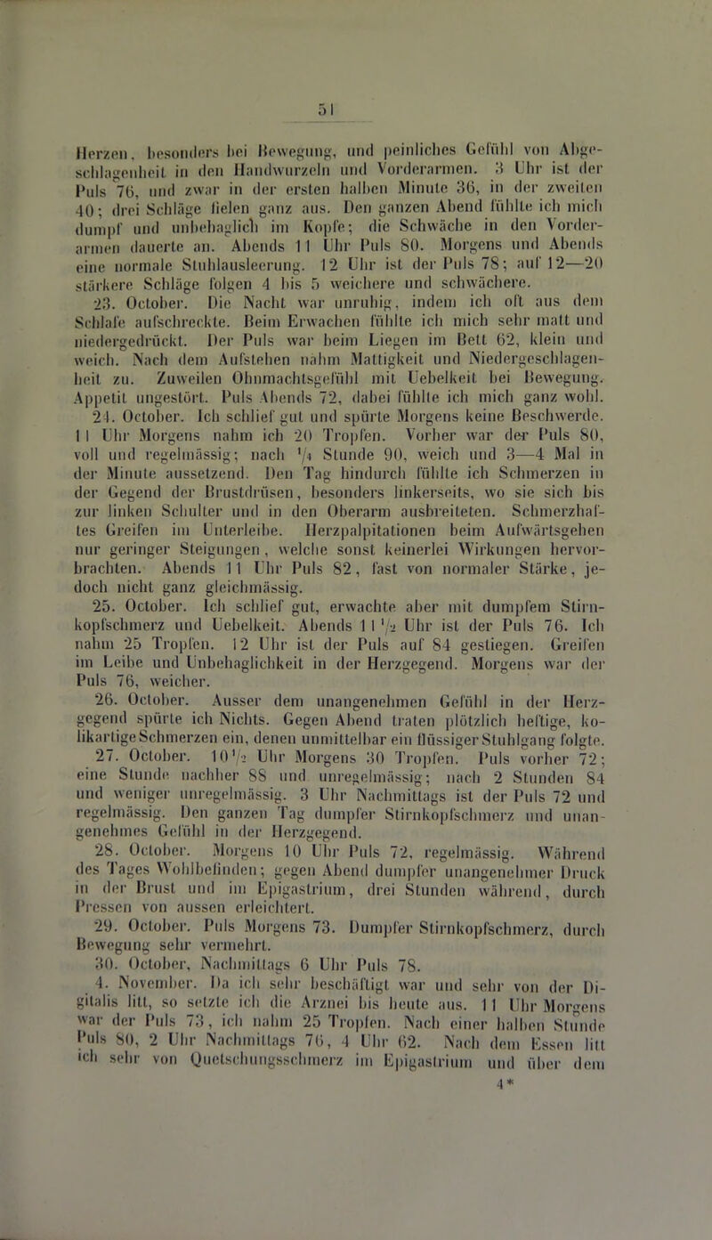 Herzen, besonders bei Bewegung, und peinliches Gefühl von Abge- schlagenheil in den Handwurzel id Vorderarmen. 3 Uhr ist der Puls 76, und zwar in der ersten halben Minute 36, in der zweiten 40; drei Schläge fielen ganz aus. Den ganzen Abend fühlte ich mich dumpf und unbehaglich im Kopfe; die Schwäche in den Vorder- armen dauerte an. Abends 11 Uhr Puls 80. Morgens und Abends eine normale Stuhlausleerung. 12 Uhr ist der Puls 78; auf 12—20 stärkere Schläge folgen 4 bis ,r> weichere und schwächere. 23. October. Die Nacht war unruhig, indem ich oft aus dem Schlafe aufschreckte. Beim Erwachen fühlte ich mich sehr matt und niedergedrückt. Der Puls war beim Liegen im Bett 02, klein und weich. .Nach dem Aufstehen nahm Mattigkeit und Niedergeschlagen- heit zu. Zuweilen Ohnmachtsgefühl mit Uebelkeit bei Bewegung. Appetit ungestört Puls Abends 72, dabei fühlte ich mich ganz wohl. 24. October. Ich schlief gut und spürte Morgens keine Beschwerde. 1 I Uhr Morgens nahm ich 2(1 Tropfen. Vorher war der l'uls 80, voll und regelmässig; nach '/< Stunde 90. weich und 3—4 Mal in der Minute aussetzend. Den Tag hindurch fühlte ich Schmerzen in der Gegend der Brustdrüsen, besonders linkerseits, wo sie sich bis zur linken Schulter und in den Oberarm ausbreiteten. Schmerzhaf- tes Greifen im Unterleibe. Ilerzpalpitationen beim Aufwärtsgehen nur geringer Steigungen , welche sonst keinerlei Wirkungen hervor- brachten. Abends 11 Uhr Puls 82, fast von normaler Stärke, je- doch nicht ganz gleichmässig. 25. October. Ich schlief gut, erwachte aber mit dumpfem Stirn- kopfschmerz und Uebelkeit. Abends 1 I '/a Uhr ist der Puls 76. Ich nahm 25 Tropfen. 12 Uhr ist der Puls auf 84 gestiegen. Greifen im Leihe und Unbehaglichkeit in der Herzgegend. Morgens war der Puls 76, weicher. 26. October. Ausser dem unangenehmen Gefühl in der Herz- gegend spürte ich Nichts. Gegen Abend traten plötzlich heftige, ko- likartige Schmerzen ein, denen unmittelbar ein flüssiger Stuhlgang folgte. •27. October. 10' Uhr Morgens 30 Tropfen. Puls vorher 72; ••ine Stunde nachher 88 und unregelmässig; nach 2 Stunden 84 und weniger unregelmässig. 3 Uhr Nachmittags ist der Puls 72 und regelmässig. Pen ganzen Tag dumpfer Stirnkopfschmerz und unan- genehmes Gefühl in der Herzgegend. 28. October. Morgens 10 Uhr Puls 72. regelmässig. Während des T ages Wohlbefinden; gegen Abend dumpfer unangenehmer Druck in der Brust und im Epigastrium, drei Stunden während, durch Pressen von aussen erleichtert. 29. October. Puls Morgens 73. Dumpfer Stirnkopfschmerz, durch Bewegung sehr vermehrt. 30. October, Nachmittags 6 Uhr Puls 78. 4. November. Da ich sehr beschäftigt war und sehr von der Di- gitalis litt, so setzte ich die Arznei bis beute aus. 11 Uhr Morgens war der Puls 73, ich nahm 25 Tropfen. Nach einer halben Stunde l'uls 80, 2 Uhr Nachmittags 70, 4 Uhr 62. Nach dem Essen litt ich sehr von Quelscbuiigsscbmerz im Epigaslrium und über dem 4*