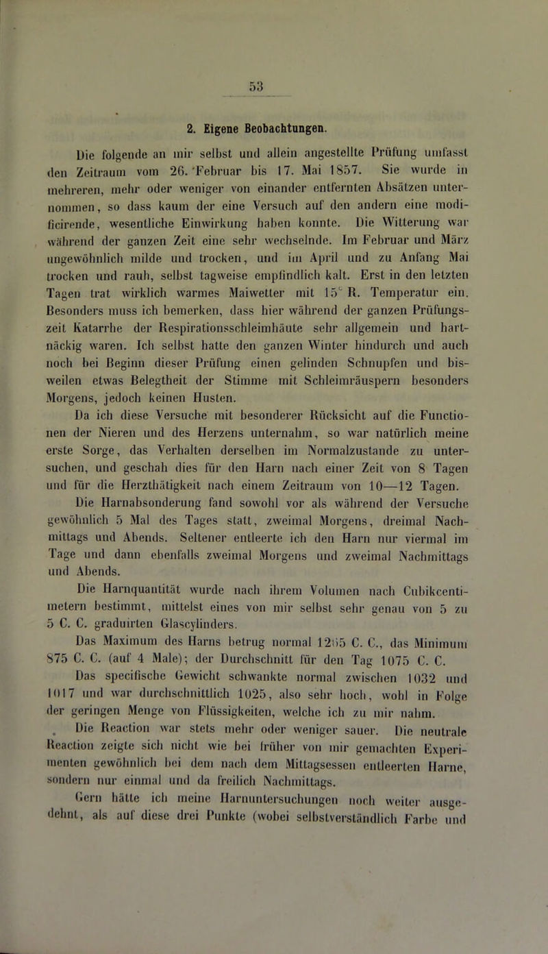 2. Eigene Beobachtungen. Die folgende an mir selbst uiul allein angestellte Prüfung umfassl den Zeitraum vom 26.'Februar bis 17. Mai 1857. Sie wurde in mehreren, mehr oder weniger von einander entfernten Absätzen unter- nommen, so dass kaum der eine Versuch auf den andern eine modi- ficirende, wesentliche Einwirkung haben konnte. Die Witterung war während der ganzen Zeit eine sehr wechselnde. Im Februar und März ungewöhnlich milde und trocken, und im April und zu Anfang Mai trocken und rauh, selbst tagweise emplindlich kalt. Erst in den letzten Tagen trat wirklich warmes Maiwetter mit 15° R. Temperatur ein. Besonders muss ich bemerken, dass hier während der ganzen Prüfungs- zeit Katarrhe der Respirationsschleimhäute sehr allgemein und hart- näckig waren. Ich selbst hatte den ganzen Winter hindurch und auch noch bei Beginn dieser Prüfung einen gelinden Schnupfen und bis- weilen etwas Belegtheit der Stimme mit Schleimräuspern besonders Morgens, jedoch keinen Husten. Da ich diese Versuche mit besonderer Rücksicht auf die Functio- nen der Nieren und des Herzens unternahm, so war natürlich meine erste Sorge, das Verhalten derselben im Normalzustande zu unter- suchen, und geschah dies für den Harn nach einer Zeit von 8 Tagen und für die Herzthätigkeit nach einem Zeitraum von 10—12 Tagen. Die Harnabsonderung fand sowohl vor als während der Versuche gewöhnlich 5 Mal des Tages statt, zweimal Morgens, dreimal Nach- mittags und Abends. Seltener entleerte ich den Harn nur viermal im Tage und dann ebenfalls zweimal Morgens und zweimal Nachmittags und Abends. Die Harnquantität wurde nach ihrem Volumen nach Cubikcenti- melern bestimmt, mittelst eines von mir selbst sehr genau von 5 zu 5 C. C. graduirten (ilascylinders. Das Maximum des Harns betrug normal 12t>5 C. C, das Minimum S75 C. C. (auf 4 Male)-, der Durchschnitt für den Tag 1075 C. C. Das speeifische Gewicht schwankte normal zwischen 1032 und 1(117 und war durchschnittlich 1025, also sehr hoch, wohl in Folge der geringen Menge von Flüssigkeiten, welche ich zu mir nahm. Die Reaction war stets mehr oder weniger sauer. Die neutrale Reaction zeigte sich nicht wie bei früher von mir gemachten Experi- menten gewöhnlich bei dem nach dem Mittagsessen entleerten Harne, sondern nur einmal und da freilich Nachmittags. Gern hätte ich meine Harnuntersuchungen noch weiter ausge- dehnt, als auf diese drei Punkte (wobei selbstverständlich Farbe und