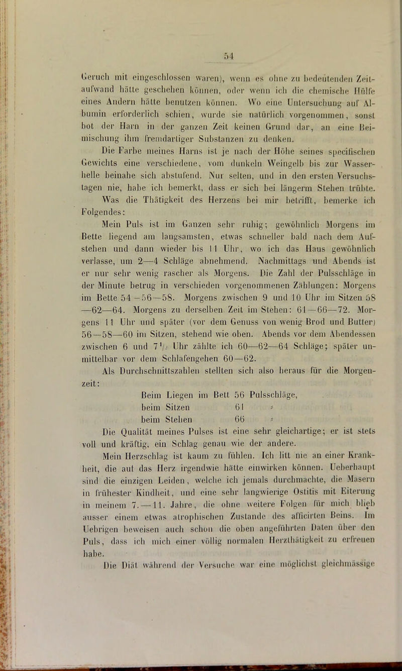 Geruch mit eingeschlossen waren), wenn es ohne zu bedeutenden Zeit- aufwand hätte geschehen können, oder wenn ich die chemische Bfilfe eines Andern hätte benutzen können. Wo eine Untersuchung auf Al- bumin erforderlich schien, wurde sie natürlich vorgenommen, sonst bot der Harn in der ganzen Zeit keinen Grund dar, an eine Bei- niischung ihm fremdartiger Substanzen zu denken. Die Farbe meines Harns ist je nach der Höbe seines speeifischen Gewichts eine verschiedene, vom dunkeln Weingelb bis zur Wasser- helle beinahe sich abstufend. Nur selten, und in den ersten Versuchs- tagen nie, habe ich bemerkt, dass er sich bei längcrm Stehen trübte. Was die Thätigkeit des Herzens bei mir betrifft, bemerke ich Folgendes: Mein Puls ist im Ganzen sehr ruhig; gewöhnlich Morgens im Bette liegend am langsamsten, etwas schneller bald nach dem Auf- stehen und dann wieder bis M Uhr, wo ich das Haus gewöhnlich verlasse, um 2—4 Schläge abnehmend. Nachmittags und Abends ist er nur sehr wenig rascher als Morgens. Die Zahl der Pulsschläge in der Minute betrug in verschieden vorgenommenen Zählungen: Morgens im Bette 54—56 — 58. Morgens zwischen 9 und 10 Uhr im Sitzen 58 —62—64. Morgens zu derselben Zeit im Stehen: 61—66—72. Mor- gens 11 Uhr und später (vor dem Genuss von wenig Brod und Bulter) 56 — 58—60 im Sitzen, stehend wie oben. Abends vor dem Abendessen zwischen 6 und 7\<< Uhr zählte ich 60—62—64 Schläge; später un- mittelbar vor dem Schlafengehen 60—62. Als Durchschnittszahlen stellten sich also heraus für die Morgen- zeit: Beim Liegen im Bett 56 Pulsschläge, beim Sitzen 61 * beim Stehen 66 - Die Qualität meines Pulses ist eine sehr gleichartige; er ist stets voll und kräftig, ein Schlag genau wie der andere. Mein Herzschlag ist kaum zu fühlen. Ich litt nie an einer Krank- heit, die auf das Herz irgendwie hätte einwirken können. Ueberhaupl sind die einzigen Leiden, welche ich jemals durchmachte, die Masern in frühester Kindheit, und eine sehr langwierige Ostitis mit Eiterung in meinem 7. —11. Jahre, die ohne weitere Kolgen für mich blieb ausser einem etwas atrophischen Zustande des affioirten Beins. Im Uebrigen beweisen auch schon die oben angeführten Malen über den Puls, dass ich mich einer völlig normalen Herzlhätigkeit zu erfreuen habe. Die Diät während der Versuche war eine möglichst gleichmfisSigi