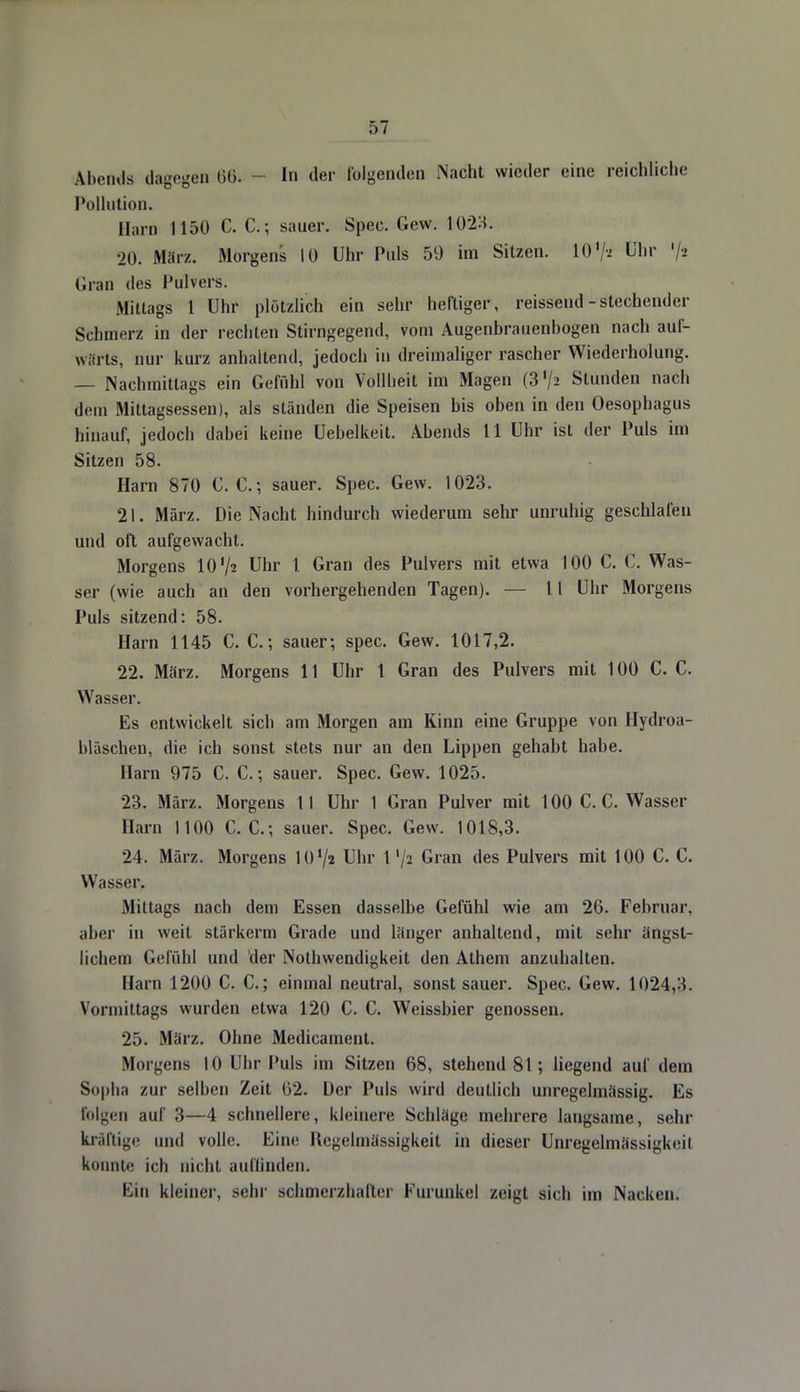 Abends dagegen 66. - In der folgenden Nacht wieder eine reichliche Pollution. Harn 1150 C. C.; sauer. Spec. Gew. 1023. •20. März. Morgens 10 Uhr Puls 59 im Sitzen. 10'/* Uhr '/2 Gran des Pulvers. Mittags 1 Uhr plötzlich ein sehr heftiger, reissend-stechender Schmerz in der rechten Stirngegend, vom Augenbrauenbogen nach auf- wärts, nur kurz anhaltend, jedoch in dreimaliger rascher Wiederholung. — Nachmittags ein Gefühl von Vollheit im Magen (37* Stunden nach dem Mittagsessen), als ständen die Speisen bis oben in den Oesophagus hinauf, jedoch dabei keine Uebelkeit. Abends 11 Uhr ist der Puls im Sitzen 58. Harn 870 C. C; sauer. Spec. Gew. 1023. 21. März. Die Nacht hindurch wiederum sehr unruhig geschlafen und oft aufgewacht. Morgens lO'/* Uhr 1 Gran des Pulvers mit etwa 100 C. C. Was- ser (wie auch an den vorhergehenden Tagen). — 11 Uhr Morgens Puls sitzend: 58. Harn 1145 C. C; sauer; spec. Gew. 1017,2. 22. März. Morgens 11 Uhr 1 Gran des Pulvers mit 100 C. C. Wasser. Es entwickelt sich am Morgen am Kinn eine Gruppe von Hydroa- bläschen, die ich sonst stets nur an den Lippen gehabt habe. Harn 975 C. C.; sauer. Spec. Gew. 1025. 23. März. Morgens II Uhr 1 Gran Pulver mit 100 C. C. Wasser Harn 1100 C. C. ; sauer. Spec. Gew. 1018,3. 24. März. Morgens 101/» Uhr 1'/z Gran des Pulvers mit 100 C. C. Wasser. Mittags nach dem Essen dasselbe Gefühl wie am 26. Februar, aber in weit stärkerm Grade und länger anhaltend, mit sehr ängst- lichem Gefühl und der Notwendigkeit den Athem anzuhalten. Harn 1200 C. C.; einmal neutral, sonst sauer. Spec. Gew. 1024,3. Vormittags wurden etwa 120 C. C. Weissbier genossen. 25. März. Ohne Medicament. Morgens 10 Uhr Puls im Sitzen 68, stehend 81; liegend auf dem Sopha zur selben Zeit 62. Der Puls wird deutlich unregelmässig. Es folgen auf 3—4 schnellere, kleinere Schläge mehrere laugsame, sehr kräftige und volle. Eine Regelmässigkeit in dieser Unregelmässigkeil konnte ich nicht auffinden. Ein kleiner, sehr schmerzhafter Furunkel zeigt sich im Nacken.