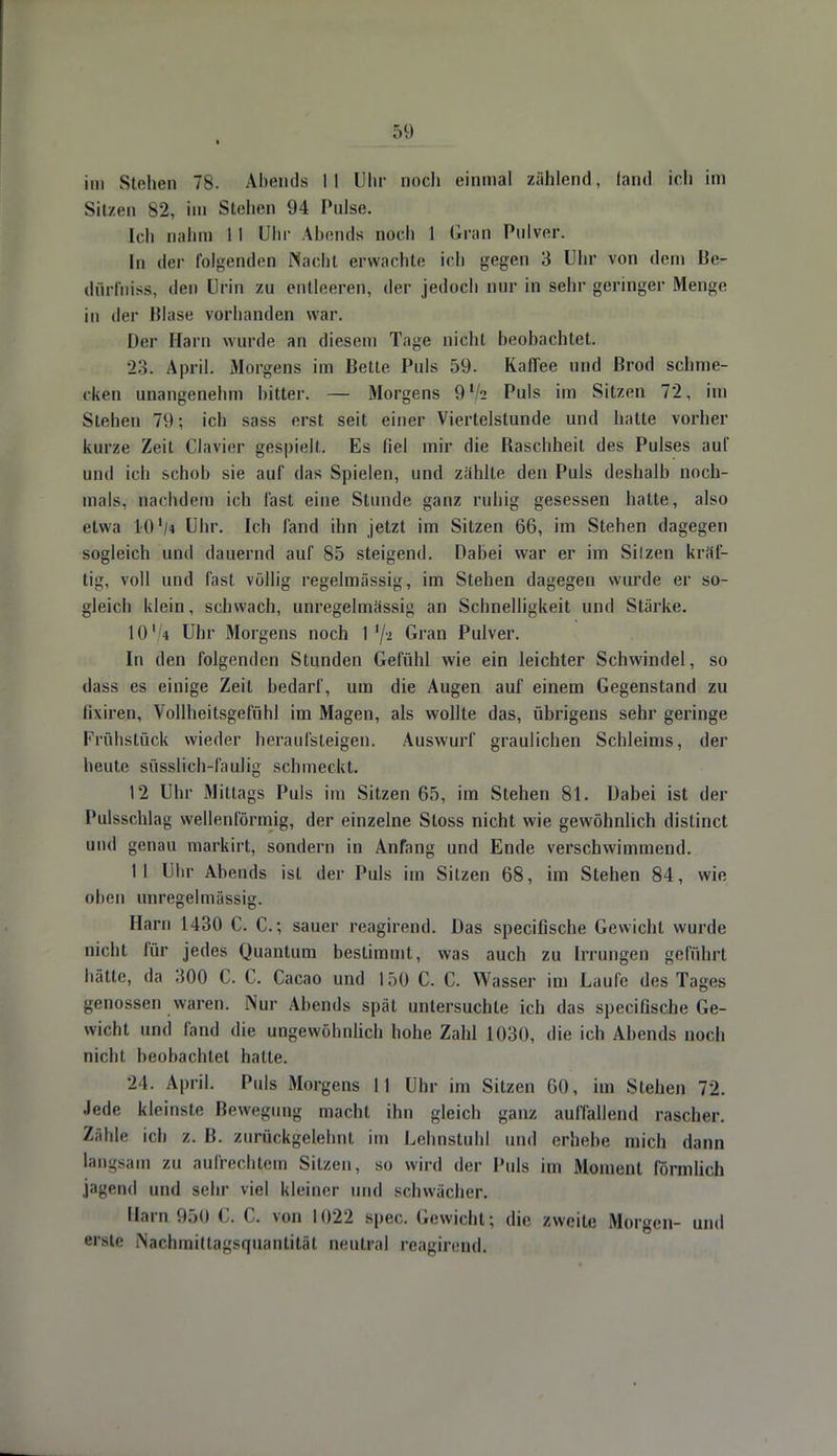 i im Stollen 78. Abends II Uhr noch einmal zählend, fand ich im Sitzen 82, im Stehen 94 Pulse. [ch nahm II Uhr Abends noch I Gran Pulver. In der folgenden Nacht erwachte ich gegen 3 Uhr von dem Ber dürfniss, den Urin zu entleeren, der jedoch nur in sehr geringer Menge in der Blase vorhanden war. Der Harn wurde an diesem Tage nicht beohachtet. 23; April. Morgens im Bette Puls 59. Kaffee und Brod schme- cken unangenehm bitter. — Morgens 9V2 Puls im Sitzen 72, im Stehen 79; ich sass erst seit einer Viertelstunde und hatte vorher kurze Zeit Ciavier gespielt. Es fiel mir die Baschheit des Pulses auf und ich schob sie auf das Spielen, und zahlte den Puls deshalb noch- mals, nachdem ich fast eine Stunde ganz ruhig gesessen hatte, also etwa 10 '/<j Uhr. Ich fand ihn jetzt im Sitzen 66, im Stehen dagegen sogleich und dauernd auf 85 steigend. Dabei war er im Silzen kral- lig, voll und fast völlig regelmässig, im Stehen dagegen wurde er so- gleich klein, schwach, unregelmässig an Schnelligkeit und Stärke. 1014 Uhr Morgens noch 1 Gran Pulver. In den folgenden Stunden Gefühl wie ein leichter Schwindel, so dass es einige Zeit bedarf, um die Augen auf einem Gegenstand zu lixiren, Vollheitsgefühl im Magen, als wollte das, übrigens sehr geringe Frühstück wieder heraufsteigen. Auswurf graulichen Schleims, der heute süsslich-faulig schmeckt. 12 Uhr Mittags Puls im Sitzen 65, im Stehen 81. Dabei ist der Pulsschlag wellenförmig, der einzelne Sloss nicht wie gewöhnlich distinet und genau markirt, sondern in Anfang und Ende verschwimmend. II Uhr Abends ist der Puls im Silzen 68, im Stehen 84, wie oben unregelmässig. Harn 1430 C. C; sauer reagirend. Das speeifische Gewicht wurde nicht für jedes Quantum bestimmt, was auch zu Irrungen geführt hätte, da 300 C. C. Cacao und 150 C. C. Wasser im Laufe des Tages genossen waren. Nur Abends spät untersuchte ich das speeifische Ge- wicht und fand die ungewöhnlich hohe Zahl 1030, die ich Abends noch nicht beobachtet hatte. 24. April. Puls Morgens II Uhr im Sitzen 60, im Stehen 72. Jede kleinste Bewegung macht ihn gleich ganz auffallend rascher. Zähle ich z. B. zurückgelehnt im Lehnstuhl und erhebe mich dann langsam zu aufrechtem Sitzen, so wird der Puls im Moment Förmlich jagend und sehr viel kleiner und schwächer. Harn 9&0 C. C. von 1022 spec. Gewicht; die /.weite .Morgen- und erste Nachmittagsquantität neutral reagirend.
