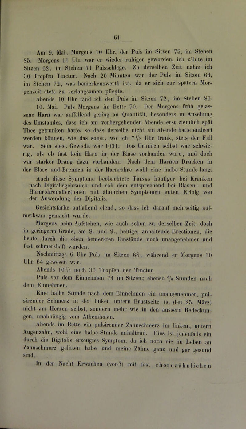 S5. Morgens 11 Uhr war er wieder ruhiger geworden, ich zählte im Sitzen 62, im Stehen 71 Pidsschlage. Zu derselben Zeit nahm ich 30 Tropreil Tinctur. Nach 20 Minuten war der Puls im Sitzen 64, im Stehen 72, was bemerkenswert!] ist, da er sich zur spätem Mor- genzeit stets zu verlangsamen pflegte. Abends 10 Uhr fand ich den Puls im Sitzen 72, im Stehen 80. 10. Mai. Puls Morgens im Bette 70. Der Morgens früh gelas- sene Harn war auffallend gering an Quantität, besonders in Ansehung des Umstandes, dass ich am vorhergehenden Abende erst ziemlich spät Thee getrunken hatte, so dass derselbe nicht am Abende hatte entleert werden können, wie das sonst, wo ich 7'/2 Uhr trank, stets der Fall war. Sein spec. Gewicht war 1031. Das Uriniren selbst war schwie- rig, als oh fast kein Harn in der Blase vorhanden wäre, und doch war starker Drang dazu vorhanden. Nach dem Harnen Drücken in der Blase und Brennen in der Harnröhre wohl eine halbe Stunde lang. Auch diese Symptome beobachtete Trunks häufiger bei Kranken nach Digitalisgebrauch und sah dem entsprechend bei Blasen- und Harnröhrenafl'ectionen mit ähnlichen Symptomen guten Erfolg von der Anwendung der Digitalis. Gesichtsfarbe auffallend elend, so dass ich darauf mehrseitig auf- merksam gemacht wurde. Morgens beim Aufslehen, wie auch schon zu derselben Zeit, doch in geringerm Grade, am 8. und 9., heftige, anhaltende Erectionen, die beute durch die oben bemerkten Umstände noch unangenehmer und fast schmerzhaft wurden. Nachmittags 6 Uhr Puls im Sitzen 68, während er Morgens 10 Uhr 64 gewesen war. Abends 10'/a noch 30 Tropfen der Tinctur. Puls vor dem Einnehmen 74 im Sitzen; ebenso 3/< Stunden nach dem Einnehmen. Eine halbe Stunde nach dem Einnehmen ein unangenehmer, pul- sirender Schmerz in der linken untern Brustseite (s. den 25. März) nicht am Herzen selbst, sondern mehr wie in den äussern Bedeckun- gen, unabhängig vom Athemholen. Abends im Bette ein pulsirender Zahnschmerz im linken, untern Augenzahn, wohl eine halbe Stunde anhaltend. Dies ist jedenfalls ein durch die Digitalis erzeugtes Symptom, da ich noch nie im Leben an Zahnschmerz gelitten habe und meine Zahne ganz und gar gesund sind. In der Nacht Erwachen (von?) mit last cho.rdaähnliehen