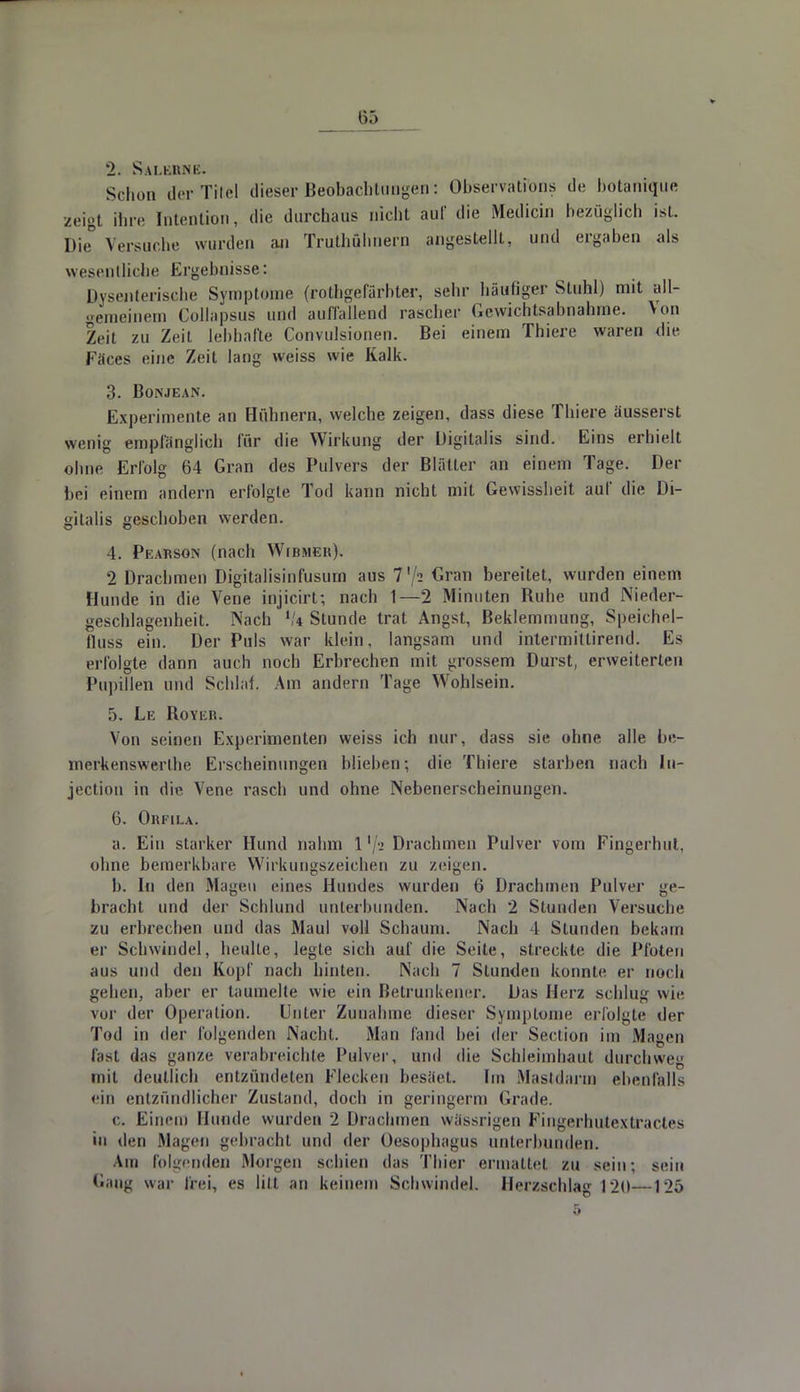 2. Sw.l.llMK. Schon der Titel dieser Beobachtungen: Observations de botanique zeigt ihn- Intention, die durchaus nicht auf die Medicin bezüglich ist. Die° Versuche wurden au Truthuhnern angestellt, und ergaben als wesentliche Ergebnisse: Dysenterische Symptome (rothgefärbter, sehr häufiger Stuhl) mit all- gemeinem Collapsus und auffallend rascher Gewichtsabnahme. Von Zeil zu Zeil lebhafte Convulsionen. Bei einem Thiere waren die Fäces eine Zeit lang weiss wie Kalk. 3. Bonjean. Experimente an Hühnern, welche zeigen, dass diese Thiere äusserst wenig empfänglich für die Wirkung der Digitalis sind. Eins erhielt ohne Erfolg 64 Gran des Pulvers der Blätter an einem Tage. Der bei einem andern erfolgte Tod kann nicht mit Gewissheit auf die Di- gitalis geschoben werden. 4. Pearson (nach Wibmer). 2 Drachmen Digitalisinfusurn aus 7'/2 Gran bereitet, wurden einem Hunde in die Vene injicirt; nach 1—2 Minuten Buhe und Nieder- geschlagenheit. Nach lk Stunde trat Angst, Beklemmung, Speichel- fluss ein. Der Puls war klein, langsam und intermittirend. Es erfolgte dann auch noch Erbrechen mit grossem Durst, erweiterten Pupillen und Schlaf. Am andern Tage Wohlsein. ,r). Le Royer. Von seinen Experimenten weiss ich nur, dass sie ohne alle be- merkenswerthe Erscheinungen blieben; die Thiere starben nach In- jection in die Vene rasch und ohne Nebenerscheinungen. 6. Orfila. a. Ein starker Hund nahm 1 '/a Drachmen Pulver vom Fingerhut, ohne bemerkbare Wirkungszeichen zu /eigen. b. In den Magen eines Hundes wurden 6 Drachmen Pulver ge- bracht und der Schlund unterbunden. Nach 2 Stunden Versuche zu erbrechen und das Maul voll Schaum. Nach 1 Stunden bekam er Schwindel, heulte, legte sich auf die Seite, streckte die Pfoten aus und den Kopf nach hinten. Nach 7 Stunden konnte er noch gehen, aber er taumelte wie ein Betrunkener. Das Herz schlug wie vor der Operation. Unter Zunahme dieser Symptome erfolgte der Tod in der folgenden Nacht. Man fand hei der Seclion im Mayen fast das ganze verabreichte Pulver, und die Schleimhaut durchweg mit deutlich entzündeten Flecken besäet. Im Mastdarm ebenfalls ein entzündlicher Zustand, doch in geringerm Grade. c. Einem Hunde wurden 2 Drachmen wässrigen Fingerhutextractes in den Magen gebracht und der Oesophagus unterbunden. Am folgenden Morgen schien das Thier ermattet zu sein; sein Gang war frei, es litt an keinem Schwindel. Herzschlag 120—125