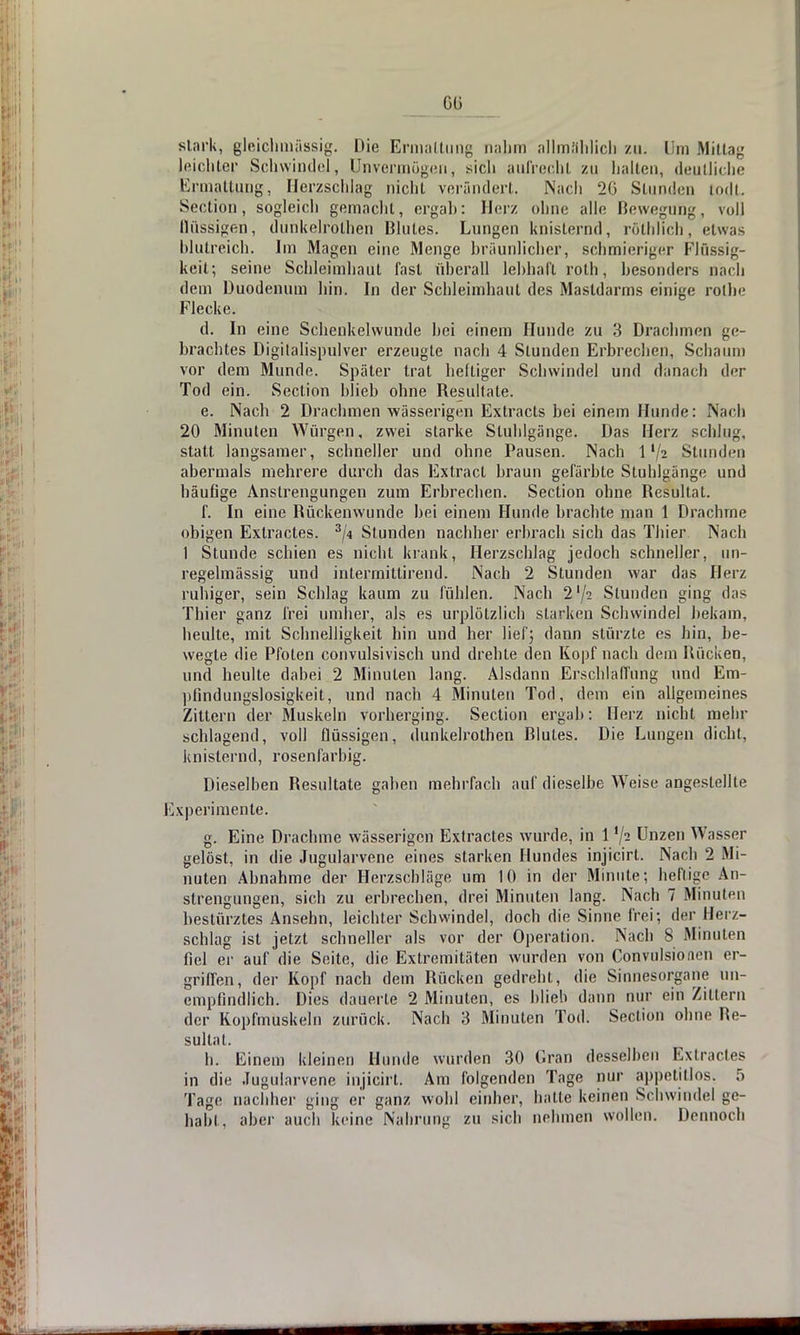 6_ß stark, gleichmässig. Die Ermattung nahm allmählich zu; Um Mittag leichter Schwindel, Unvermögen, sich aufrecht zu halten, deutliche Ermattung, Herzschlag nicht verändert. Nach 20 Stunden todl. Section, sogleich gemacht, ergab: Herz ohne alle Bewegung, voll flüs&igen, dunkelröthen Blutes. Lungen knisternd, röthheh, etwas blutreich. Im Magen eine Menge bräunlicher, schmieriger Flüssig- keit; seine Schleimhaut fast überall lebhaft roth, besonders nach dem Duodenum hin. In der Schleimhaut des Mastdarms einige rolhe Flecke. d. In eine Schenkelwunde hei einem Hunde zu 3 Drachmen ge- brachtes Digitalispulver erzeugte nach 4 Stunden Erbrechen, Schaum vor dem Munde. Später trat heftiger Schwindel und danach der Tod ein. Section blieb ohne Besultate. e. Nach 2 Drachmen wässerigen Extracts bei einem Hunde: Nach 20 Minuten Würgen, zwei starke Stuhlgänge. Das Herz schlug, statt langsamer, schneller und ohne Pausen. Nach 1 '/2 Stunden abermals mehrere durch das Extract braun gefärbte Stuhlgänge und häufige Anstrengungen zum Erbrechen. Section ohne Besultat. f. In eine Rückenwunde bei einem Hunde brachte man 1 Drachme obigen Extractes. 3/4 Stunden nachher erbrach sich das Thier Nach 1 Stunde schien es nicht krank, Herzschlag jedoch schneller, un- regelmässig und intermitlirend. Nach 2 Stunden war das Herz ruhiger, sein Schlag kaum zu fühlen. Nach 2'/^ Stunden ging das Thier ganz frei umher, als es urplötzlich starken Schwindel bekam, heulte, mit Schnelligkeit hin und her liefj dann stürzte es hin, be- wegte die Pfoten convulsivisch und drehte den Kopf nach dem Bücken, und heulte dabei 2 Minuten lang. Alsdann Erschlaffung und Em- pfindungslosigkeit, und nach 4 Minuten Tod, dem ein allgemeines Zittern der Muskeln vorherging. Section ergab: Herz nicht mein- schlagend, voll flüssigen, dunkelrolhen Blutes. Die Lungen dicht, knisternd, rosenfarbig. Dieselben Besultate gaben mehrfach auf dieselbe Weise angestellte Experimente. g. Eine Drachme wässerigen Extractes wurde, in 1 !/a Unzen Wasser gelöst, in die Jugularvene eines starken Hundes injicirt. Nach 2 Mi- nuten Abnahme der Herzschläge um 10 in der Minute; heftige An- strengungen, sich zu erbrechen, drei Minuten lang. Nach 7 Minuten bestürztes Ansehn, leichter Schwindel, doch die Sinne frei; der Herz- schlag ist jetzt schneller als vor der Operation. Nach 8 Minuten liel er auf die Seite, die Extremitäten wurden von Convulsionen er- griffen, der Kopf nach dem Bücken gedreht, die Sinnesorgane un- empfindlich. Dies dauerte 2 Minuten, es blieb dann nur ein Zittern der Kopfmuskeln zurück. Nach 3 Minuten Tod. Section ohne Be- sultat. h. Einem kleinen Hunde wurden 30 Gran desselben Exlracles in die Jugularvene injicirt. Am folgenden Tage nur appetitlos. 5 Tage nachher ging ei- ganz wohl einher, hatte keinen Sehwindel ge- habt, aber auch keine Nahrung zu sich nehmen wollen. Dennoch