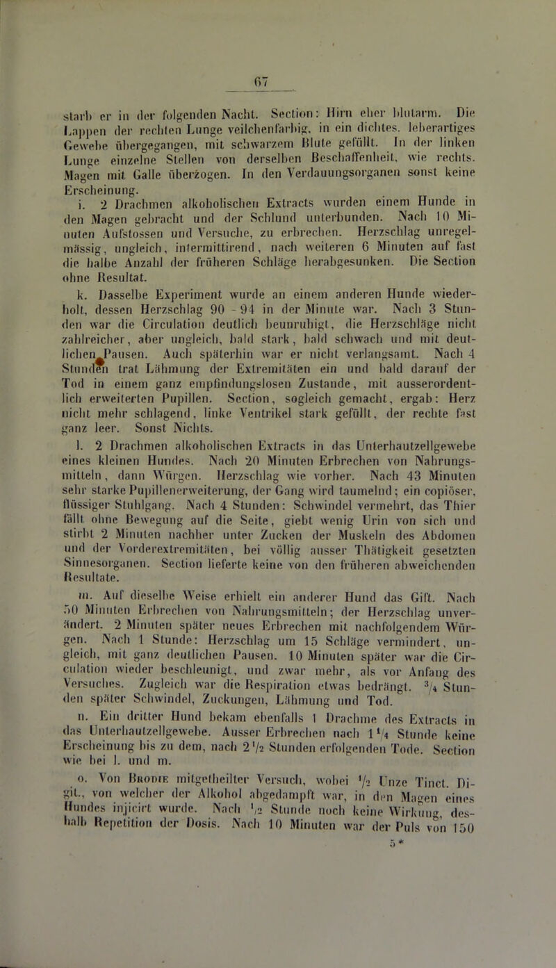 starb er in der folgenden Nacht. Section; Hirn eher blutarm. Die Lappen der rechten Lunge veilchenfarbig, in ein dichtes, leberartiges Gewebe übergegangen, mit schwarzem Blute gelullt. In der linken Lunge einzelne Stellen von derselben Beschaffenheit, wie rechts. Magen mit Galle überzogen. In den Verdauungsorganen sonst keine Erscheinung. i. 2 Drachmen alkoholischen Exlracts wurden einem Hunde in den Magen gebracht und der Schlund unterbunden. Nach 10 Mi- nuten Aufstossen und Versuche, zu erbrechen. Herzschlag unregel- mässig, ungleich, infermittirend, nach weiteren 6 Minuten auf fast die halbe Anzahl der früheren Schläge herabgesunken. Die Section ohne Besultat. k. Dasselbe Experiment wurde an einem anderen Hunde wieder- holt, dessen Herzschlag 90 - 94 in der Minute war. Nach 3 Stun- den war die Circulation deutlich beunruhigt, die Herzschlage nicht zahlreicher, aber ungleich, bald stark, bald schwach und mit deut- lichenJPausen. Auch späterhin war er nicht verlangsamt. Nach 4 Stunden trat Lähmung der Extremitäten ein und bald darauf der Tod in einem ganz empfindungslosen Zustande, mit ausserordent- lich erweiterten Pupillen. Section, sogleich gemacht, ergab: Herz nicht mehr schlagend, linke Ventrikel stark gefüllt, der rechte fast ganz leer. Sonst Nichts. 1. 2 Drachmen alkoholischen Extracts in das Unlerhautzellgewebe eines kleinen Hundes. Nach 20 Minuten Erbrechen von Nahrungs- mitteln , dann Würgen. Herzschlag wie vorher. Nach 43 Minuten sehr starke Pupillenerweiterung, der Gang wird taumelnd; ein copiöser. flüssiger Stuhlgang. Nach 4 Stunden: Schwindel vermehrt, das Thier lallt ohne Bewegung auf die Seite, giebt wenig Urin von sich und stirbt 2 Minuten nachher unter Zucken der Muskeln des Abdomen und der Vorderextremitäten, bei völlig ausser Thätigkeit gesetzten Sinnesorganen. Section lieferte keine von den früheren abweichenden Resultate. m. AuT dieselbe Weise erhielt ein anderer Hund das Gift. Nach 50 .Minuten Erbrechen von Nahrungsmitteln; der Herzschlag unver- ändert. 2 Minuten später neues Erbrechen mit nachfolgendem Wür- gen. Nach 1 Stunde: Herzschlag um 15 Schläge vermindert, un- gleich, mit ganz deutlichen Pausen. 10 Minuten später war die Cir- culation wieder beschleunigt, und zwar mehr, als vor Anfang des Versuches. Zugleich war die Respiration etwas bedrängt. 3/* Stun- den später Schwindel, Zuckungen, Lähmung und Tod. n. Ein dritter Hund bekam ebenfalls 1 Drachme des Extracts in das I i haulzellgewebe. Ausser Erbrechen nach I »/i Stunde keine Erscheinung bis zu dem, nach 2lh Stundenerfolgenden Tode. Section wie bei I. und m. o. Von Brome mitgetheilter Versuch, wobei '/2 Unze Tinct. Di- gil., von welcher der Alkohol abgedampft war, in den Ma»en eines Hundes injicirt wurde. Nach ',n Stunde noch keine Wirkung, des- halb Hepelition der Dosis. Nach 10 Minuten war der Puls von 150 5*