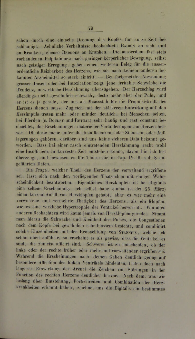 schon durch eine einfache Drehung des Kopfes für kurze Zeit be- schleunigt. Aehnliclie Verhältnisse heohachtele Baidon an sich und an Kliniken, ebenso Beddoes an Kranken. Die ausserdem fast stets vorhandenen Palpitationen nach geringer körperlicher Bewegung, selbst nach geistiger Erregung, gehen einen weiteren Beleg für die ausser- ordentliche Beizharkeit des Herzens, wie sie nach keinem anderen he- kannten Arzneimittel so stark eintritt. — Bei forlgesetzter Anwendung grosser Dosen oder hei Intoxicalion zeigt jene irritable Schwäche die Tendenz, in wirkliche llerzlähmung überzugehen. Der Herzschlag wird allerdings nicht gewöhnlich schwach, desto mehr aber der Puls, und er ist es ja gerade, der uns als Maassstab für die Propulsivkraft des Herzens dienen muss. Zugleich mit der stärkeren Einwirkung auf den Herzimpuls treten mehr oder minder deutlich, bei Menschen selten, hei Pferden (s. Bouley und Beynal) sehr häufig und last constant be- ohachtet, die Erscheinungen materieller Veränderungen am Herzen her- vor. Ob diese mehr unter die Insuffizienzen, oder Stenosen, oder Auf- lagerungen gehören, darüber sind uns keine sicheren Data bekannt ge- worden. Dass hei einer rasch eintretenden Herzlähmung recht wobl eine Insuffizienz in kürzester Zeil entstehen könne, davon hin ich fest überzeugt, und beweisen es für Thiere die in Cap. IV. B. sub 8 an- geführten Daten. Die Frage, welcher Theil des Herzens der vorwaltend ergriffene sei, lässt sich nach den vorliegenden Thatsachen mit einiger Wahr- scheinlichkeit beantworten. Eigentliches Herzklopfen ist bei Digitalis eine seltene Erscheinung. Ich selbst habe einmal (s. den 25. März) einen kurzen Anfall von Herzklopfen gehabt, abor es war mehr eine verworrene und vermehrte Thätigkeit des Herzens, als ein Klopfen, wie es eine wirkliche Hypertrophie der Ventrikel hervorruft. Von allen anderen Beobachtern wird kaum jemals von Herzklopfen geredet. Nimmt man hierzu die Schwäche und Kleinheit des Pulses, die Congestionen nach dem Kopfe bei gewöhnlich sehr blassem Gesichte, und combinirt solche Einzelnheiten mit der Beobachtung von Stannius, welche ich schon oben anführte, so erscheint es als gewiss, dass die Ventrikel es sind, die zumeist afficirt sind. Schwerer ist zu entscheiden, ob der linke oder der rechte früher oder mehr und vorwaltender ergriflen sei. Während die Erscheinungen nach kleinen Gaben deutlich genug auf besondere Affeclion des linken Ventrikels hindeuten, treten doch nach längerer Einwirkung der Arznei die Zeichen von Störungen in der Function des rechten Herzens deutlicher hervor. Nach dem, was wir bislang über Entstehung, Fortschreiten und Combination der Herz- krankheiten erkannt haben, zeichnet uns die Digitalis ein bestimmtes