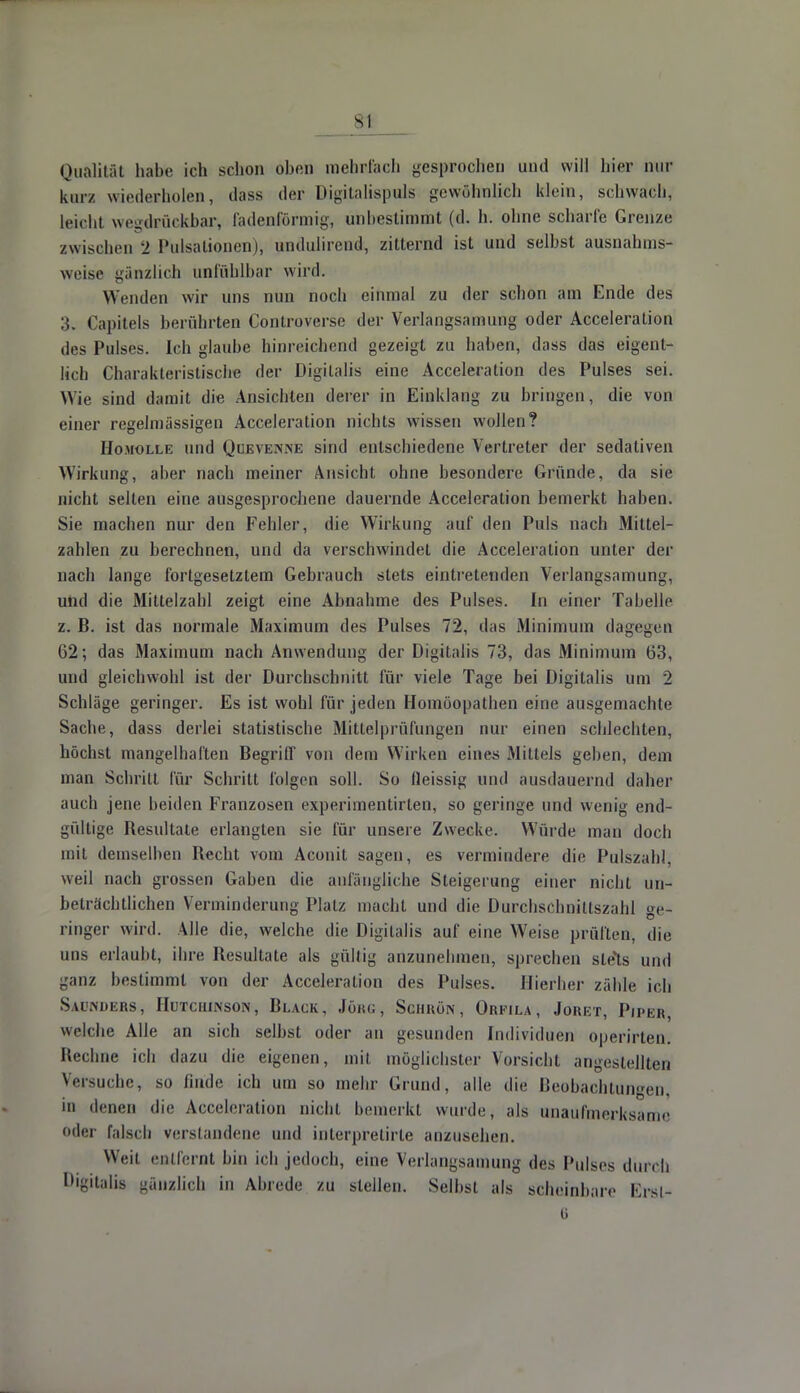 Qualität habe ich schon oben mehrfach gesprochen und will liier nur kurz wiedelholen, dass der Digitalispuls gewöhnlich klein, schwach, leicht wegdrückbar, fadenförmig, unbestimmt (d. h. ohne scharfe Grenze zwischen 2 Pulsälionen), undulirend, zitternd ist und seihst ausnahms- weise gänzlich unfüblbar wird. Wenden wir uns nun noch einmal zu der schon am Ende des 3. Capitels berührten Controverse der Verlangsamung oder Acceleration des Pulses. Ich glaube hinreichend gezeigt zu haben, dass das eigent- lich Charakteristische der Digitalis eine Acceleration des Pulses sei. Wie sind damit die Ansichten derer in Einklang zu bringen, die von einer regelmässigen Acceleration nichts wissen wollen? Homolle und Quevenne sind entschiedene Vertreter der sedativen Wirkung, aber nach meiner Ansicht ohne besondere Gründe, da sie nicht selten eine ausgesprochene dauernde Acceleration bemerkt haben. Sie machen nur den Fehler, die Wirkung auf den Puls nach Mittel- zahlen zu berechnen, und da verschwindet die Acceleration unter der nach lange fortgesetztem Gebrauch stets eintretenden Verlangsamung, und die Mittelzahl zeigt eine Abnahme des Pulses. In einer Tabelle z. B. ist das normale Maximum des Pulses 72, das Minimum dagegen 62; das Maximum nach Anwendung der Digitalis 73, das Minimum 63, und gleichwohl ist der Durchschnitt für viele Tage bei Digitalis um 2 Schläge geringer. Es ist wobl für jeden Homöopathen eine ausgemachte Sache, dass derlei statistische Mittelprüfungen nur einen schlechten, höchst mangelhaften Begriff von dem Wirken eines Mittels geben, dem man Schritt für Schritt folgen soll. So fieissig und ausdauernd daher auch jene beiden Franzosen experimentirlen, so geringe und wenig end- gültige Resultate erlangten sie für unsere Zwecke. Würde man doch mit demselben Recht vom Aconit sagen, es vermindere die Pulszahl, weil nach grossen Gaben die anfängliche Steigerung einer nicht un- beträchtlichen Verminderung Platz macht und die Durchschnittszahl ge- ringer wird. Alle die, welche die Digitalis auf eine Weise prüften, die uns erlauht, ihre Resultate als güllig anzunehmen, sprechen sle'ts und ganz bestimmt von der Acceleration des Pulses. Hierher zähle ich Sw.nmhs, Hutchinson, Black, Jökg, Sciiuön, Orfila, Jouet, Piper, welche Alle an sich selbst oder an gesunden Individuen operirten. Rechne ich dazu die eigenen, mit möglichster Vorsicht angestellten Versuche, so finde ich um so mehr Grund, alle die Beobachtungen, 111 denen die Acceleration nicht bemerkt wurde, als unaufmerksame oder falsch verstandene und inlerpretirle anzusehen. Weit entfernt bin ich jedoch, eine Verlangsamung des Pulses durch Digitalis gänzlich in Abrede zu stellen. Selbst als scheinbare Ersl- 6