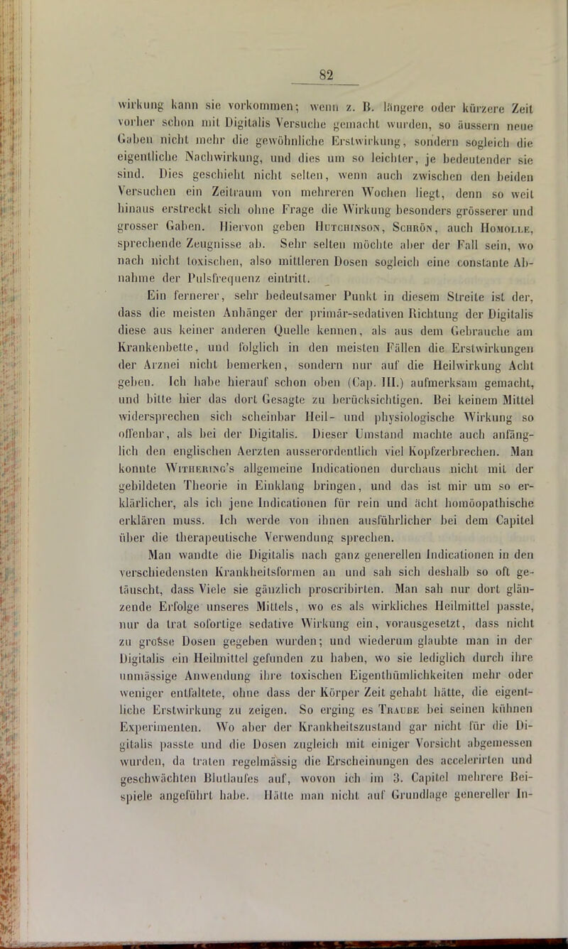 Wirkung kann sie vorkommen; wenn z. B. längere oder kürzere Zeit vorher schon mit Digitalis Versuche gemacht wurden, so äussern neue Gaben nicht mehr die gewöhnliche Erstwirkung, sondern sogleich die eigentliche Nachwirkung, und dies um so leichter, je bedeutender sie sind. Dies geschieht nicht selten, wenn auch zwischen den beiden Versuchen ein Zeitraum von mehreren Wochen liegt, denn so weil hinaus erstreckt sich ohne Frage die Wirkung besonders grösserer und grosser Gaben. Hiervon geben Hutchinson, Schrön, auch Homoxle, sprechende Zeugnisse ab. Sehr selten möchte aber der Fall sein, wo nach nicht toxischen, also mittleren Dosen sogleich eine constante Ah- nahme der Pidsfrequenz eintritt. Ein fernerer, sehr bedeutsamer Punkt in diesem Streite ist der, dass die meisten Anhänger der primär-sedativen Richtung der Digitalis diese aus keiner anderen Quelle kennen, als aus dem Gebrauche am Krankenbette, und folglich in den meisten Fällen die Erstwirkungen der Arznei nicht bemerken, sondern nur auf die Heilwirkung Acht geben. Ich habe hierauf schon oben (Cap. III.) aufmerksam gemacht, und bitte hier das dort Gesagte zu berücksichtigen. Bei keinem Mittel widersprechen sich scheinbar Heil- und physiologische Wirkung so offenbar, als bei der Digitalis. Dieser Umstand machte auch anfäng- lich den englischen Aerzlen ausserordentlich viel Kopfzerbrechen. Man konnte Withering's allgemeine Indicationen durchaus nicht mit der gebildeten Theorie in Einklang bringen, und das ist mir um so er- klärlicher, als ich jene Indicationen für rein und acht homöopathische erklären muss. Ich werde von ihnen ausführlicher bei dem Capitel über die therapeutische Verwendung sprechen. Man wandle die Digitalis nach ganz generellen Indicationen in den verschiedensten Krankheitsformen an und sah sich deshalb so oft ge- täuscht, dass Viele sie gänzlich proscribirlen. Man sab nur dort glän- zende Erfolge unseres Mittels, wo es als wirkliches Heilmittel passte, nur da trat sofortige sedative Wirkung ein, vorausgesetzt, dass nicht zu grosse Dosen gegeben wurden; und wiederum glaubte man in der Digitalis ein Heilmittel gefunden zu haben, wo sie lediglich durch ihre unmässige Anwendung ihre toxischen Eigenthümlichkeiten mehr oder weniger entfaltete, ohne dass der Körper Zeit gehabt hätte, die eigent- liche Erstwirkung zu zeigen. So erging es Traube bei seinen kühnen Experimenten. Wo aber der Krankheitszustand gar nicht für die Di- gitalis passte und die Dosen zugleich mit einiger Vorsicht abgemessen wurden, da traten regelmässig die Erscheinungen des accelerirten und geschwächten Blutlaufes auf, wovon ich im 3. Capitel mehrere Bei- spiele angeführt habe. Hätte man nicht auf Grundlage genereller In-