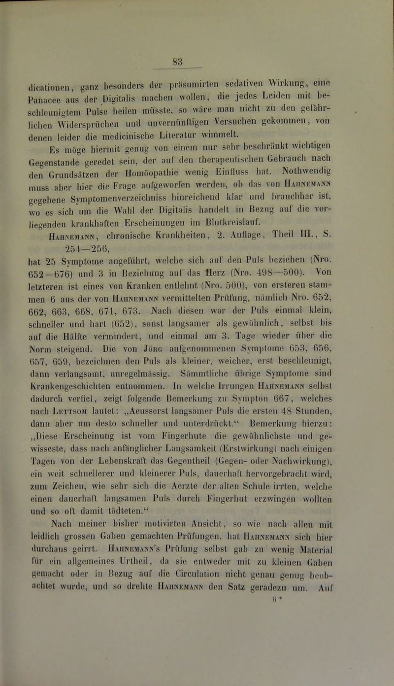 dioaüotten, ganü besonders der prasutnirten sedativen Wirkung, eine Panacee ans der Digitalis machen wollen, die jedes Leiden mit be- sohleunigtem Pulse heilen müsste, so wäre man nicht zu den gefähr- lichen Widersprüchen und unvernünftigen Versuchen gekommen, von denen leider die medicinische Literatur wimmelt. Es möge hiermit genug von einem nur sehr beschränkt wichtigen Gegenstande0 geredet sein, der auf den therapeutischen Gebrauch nach den Grundsätzen der Homöopathie wenig Eintluss hat. Notwendig muss aber hier die Frage aufgeworfen werden, ob das von Hahnemann etrebene Symptomenverzeichniss hinreichend klar und brauchbar ist, wo° es sich um die Wahl der Digitalis handelt in Bezug auf die vor- hegenden krankhaften Erscheinungen im Blutkreislauf. II \iim;m \mv , chronische Krankheiten, 2. Auflage. Theil III., S. 254—256, hat 25 Symptome angeführt, welche sich auf den Puls beziehen (Nro. 652-676) und 3 in Bezicbung auf das Herz (Nro. 498—500). Von letzteren ist eines von Kranken entlehnt (Nro. 500), von ersteren stam- men 6 aus der von HahNemann vermittelten Prüfung, nämlich Nro. 652, 662, 663, 668, 671, 673. Nach diesen war der Puls einmal klein, schneller und hart (652), sonst langsamer als gewöhnlich, selbst bis auf die Hälfte vermindert, und einmal am 3. Tage wieder über die Norm steigend. Die von Jörn; aufgenommenen Symptome 653, 656, Ö&7, 659, bezeichnen den Puls als kleiner, weicher, erst beschleunigt, dann verlangsamt, unregelmässig. Sämmtliche übrige Symptome sind Krankengeschichten entnommen. In welche Irrungen Hahnemann selbst dadurch verfiel, zeigt folgende Bemerkung zu Sympton 667, welches nach Lettsom lautet: „Aeusserst langsamer Puls die ersten 48 Stunden, dann aber um desto schneller und unterdrückt; Bemerkung hierzu: „Diese Erscheinung ist vom Fingerhute die gewöhnlichste und ge- wisseste, dass nach anfänglicher Langsamkeit (Erstwirkung) nach einigen Tagen von der Lebenskraft, das Gegentheil (Gegen- oder Nachwirkung), ein weit schnellerer und kleinerer Puls, dauerhaft hervorgebracht wird, zum Zeichen, wie sehr sieb die Aerzte der allen Schule irrten, welche einen dauerhaft langsamen Puls durch Fingerhut erzwingen wollten und so oft damit tödteten. Nach meiner bisher motivirten Ansicht, so wie nach allen mit leidlich grossen Gaben gemachten Prüfungen, hat Hahnemann sieb hier durchaus geirrt. Haiinemann's Prüfung selbst gab zu wenig Material für ein allgemeines Urtheil, da sie entweder mit /n kleinen (iahen gemacht oder in Bezug auf die Circulation nicht genau genm* beob- achtet wurde, und so drehte Hahnemann den Satz geradezu um. Auf 8*