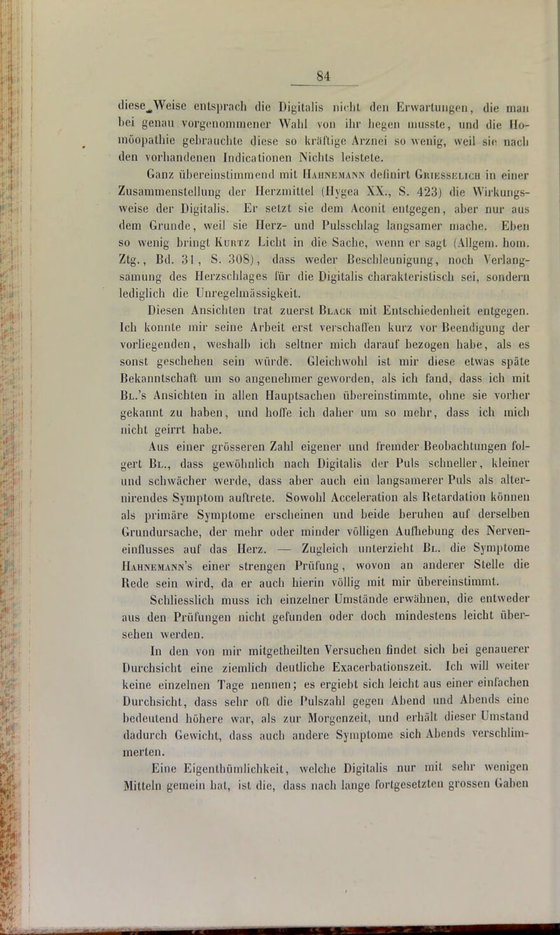 dicse^Weise entsprach die Digitalis nicht den Erwartungen, die man bei genau vorgenommener Wald von ihr liegen mussle, und die Ho- möopathie gebrauchte diese so krüftige Arznei so wenig, weil sie nach den vorhandenen Indicationen Nichts leistete. Ganz übereinstimmend mit Hähnemann delinirt Griesselicb in einer Zusammenstellung der Herzmittel (Hygea XX., S. 423) die Wirkungs- weise der Digitalis. Er setzt sie dem Aconit entgegen, aber nur aus dem Grunde, weil sie Herz- und Pulsschlag langsamer mache. Ehen so wenig bringt Kürtz Licht in die Sache, wenn er sagt (Allgem. hom. Ztg., Bd. 31, S. 308), dass weder Beschleunigung, noch Yerlang- samung des Herzschlages für die Digitalis charakteristisch sei, sondern lediglich die Unregelmässigkeit. Diesen Ansichten trat zuerst Black mit Entschiedenheit entgegen, leb konnte mir seine Arbeit erst verschaffen kurz vor Beendigung der vorliegenden, weshalb ich seltner mich darauf bezogen hahe, als es sonst geschehen sein würde. Gleichwohl ist mir diese etwas späte Bekanntschaft um so angenehmer geworden, als ich fand, dass ich mit Bl.'s Ansichten in allen Hauptsachen übereinstimmte, ohne sie vorher gekannt zu haben, und hoffe ich daher um so mehr, dass ich mich nicht geirrt habe. Aus einer grösseren Zahl eigener und fremder Beobachtungen fol- gert Bl., dass gewöhnlich nach Digitalis der Puls schneller, kleiner und schwächer werde, dass aber auch ein langsamerer Puls als alter- nirendes Symptom auftrete. Sowohl Acceleration als Betardation können als primäre Symptome erscheinen und beide beruhen auf derselben Grundursache, der mehr oder minder völligen Aufhebung des Nerven- einflusses auf das Herz. — Zugleich unterzieht Bl. die Symptome Hahnemann's einer strengen Prüfung, wovon an anderer Stelle die Bede sein wird, da er auch hierin völlig mit mir übereinstimmt. Schliesslich muss ich einzelner Umstände erwähnen, die entweder aus den Prüfungen nicht gefunden oder doch mindestens leicht über- sehen werden. In den von mir mitgetheilten Versuchen findet sich bei genauerer Durchsicht eine ziemlich deutliche Exacerbalionszeit. Ich will weiter keine einzelnen Tage nennen; es ergiebt sich leicht aus einer einfachen Durchsicht, dass sehr oft die Pulszahl gegen Abend und Abends eine bedeutend höhere war, als zur Morgenzeit, und erhält dieser Umstand dadurch Gewicht, dass auch andere Symptome sich Abends verschlim- merten. Eine Eigenlhümlichkeit, welche Digitalis nur mit sehr wenigen Mitteln gemein hat, ist die, dass nach lange fortgesetzten grossen Gaben