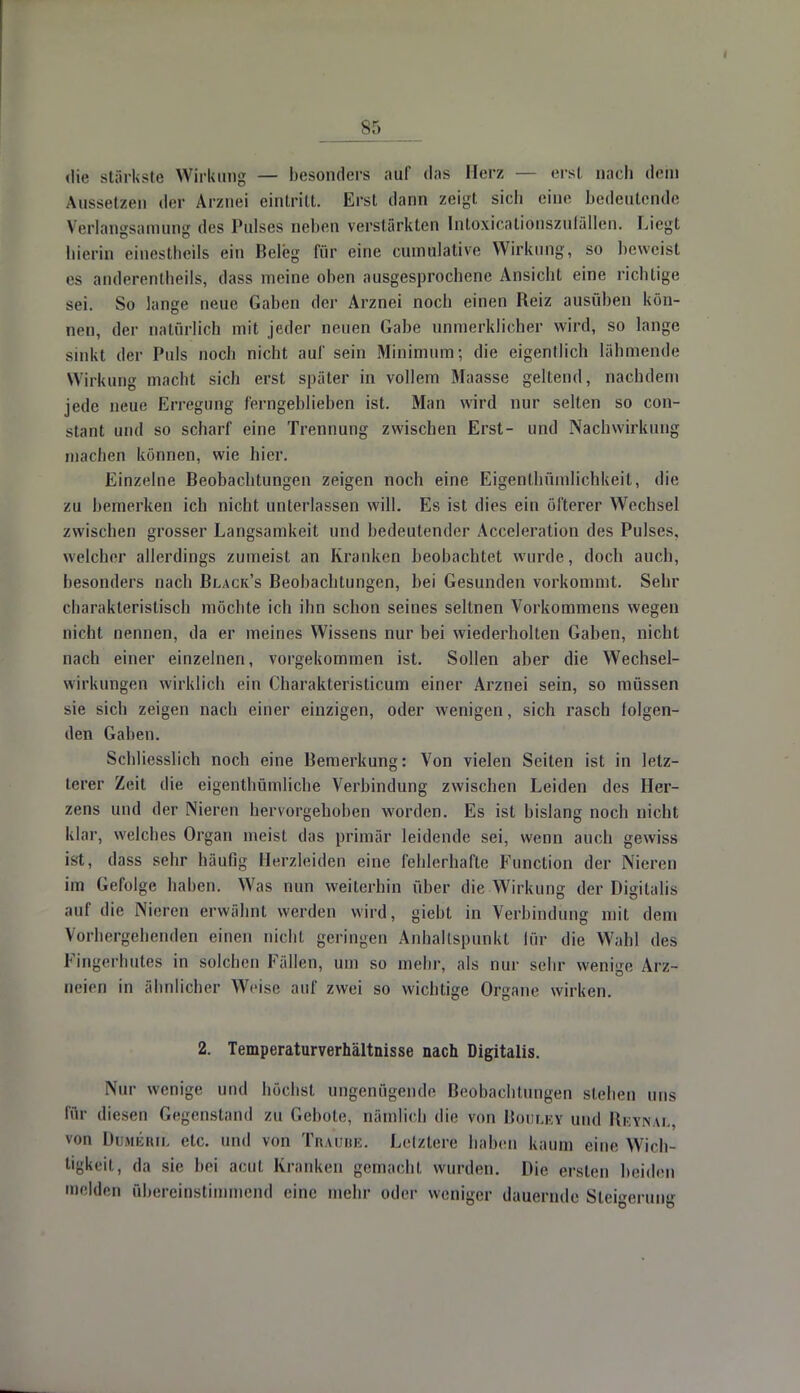 sr, die stärkste Wirkung — besonders auf das Herz — erst nach dein Aussetzen der Arznei eintritt. Erst dann zeigt sich eine bedeutende Verlangsamung des Pulses neben verstärkten IntoxicationszufäHen. Liegt hierin einesteils ein Beleg für eine cumülatire Wirkung, so heweisl es anderentheils, dass meine oben ausgesprochene Ansicht eine richtige sei. So lange neue Gaben der Arznei noch einen Reiz ausüben kön- nen, der natürlich mit jeder neuen Gabe unmerklicher wird, so lange sinkt der Puls noch nicht auf sein Minimum; die eigentlich lähmende Wirkung macht sich erst später in vollem Maasse geltend, nachdem jede neue Erregung ferngeblieben ist. Man wird nur selten so con- stant und so scharf eine Trennung zwischen Erst- und Nachwirkung machen können, wie hier. Einzelne Beobachtungen zeigen noch eine Eigentümlichkeit, die zu bemerken ich nicht unterlassen will. Es ist dies ein öfterer Wechsel zwischen grosser Langsamkeit und bedeutender Acceleration des Pulses, welcher allerdings zumeist an Kranken beobachtet wurde, doch auch, besonders nach Black's Beobachtungen, bei Gesunden vorkommt. Sehr charakteristisch möchte ich ihn schon seines seltnen Vorkommens wegen nicht nennen, da er meines Wissens nur bei wiederholten Gaben, nicht nach einer einzelnen, vorgekommen ist. Sollen aber die Wechsel- wirkungen wirklich ein Charakteristicum einer Arznei sein, so müssen sie sich zeigen nach einer einzigen, oder wenigen, sich rasch folgen- den Gaben. Schliesslich noch eine Bemerkung: Von vielen Seiten ist in letz- terer Zeit die eigenthümliche Verbindung zwischen Leiden des Her- zens und der Nieren hervorgehoben worden. Es ist bislang noch nicht klar, welches Organ meist das primär leidende sei, wenn auch gewiss i-l. dass sehr häufig Herzleiden eine fehlerhalte Function der Nieren im Gefolge haben. Was nun weiterhin über die Wirkung der Digitalis auf die Nieren erwähnt, werden wird, giebt in Verbindung mit dem Vorhergehenden einen nicht geringen Anhaltspunkt für die Wahl des Fingerhutes in solchen Fällen, um so mehr, als nur sehr wenige Arz- neien in ähnlicher Weise auf zwei so wichtige Organe wirken. 2. Temperaturverhältnisse nach Digitalis. Nur wenige und höchst ungenügende Beobachtungen sieben uns für diesen Gegenstand zu Gebote, nämlich die von Kui i.i. v und ReYNAL, von Dümeril etc. und von Traube. Letztere haben kaum eine Wich- tigkeit, da sie bei acut Kranken gemacht wurden. Die ersten beiden melden übereinstimmend eine mehr oder weniger dauernde Steigerung