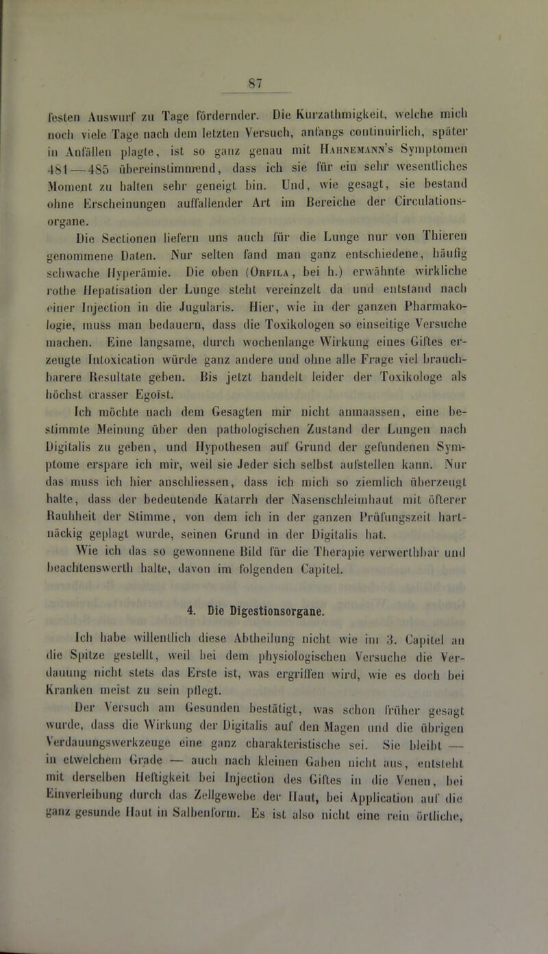 festen Auswurf zu Tage fördernder. Die Btürzathmigkeifc, welche mich nach viele Tage nach dem letzten Versuch, anfangs cenränwirlich, spater in Anfallen plagte, ist so ganz genau mit Bahnemann's Symptomen 481—485 übereinstimmend, dass ich sie für ein sehr wesentliches Moment zu halten sehr geneigt hin. Und, wie gesagt, sie bestand ohne Erscheinungen auffallender Art im Bereiche der Circulations- organe. Die SecLionen liefern uns auch für die Lunge nur von Thieren genommene Daten. Nur selten fand man ganz entschiedene, häufig schwache Hyperämie. Die oben (Orfila, hei h.) erwähnte wirkliche rothe Hepatisation der Lunge steht vereinzelt da und entstand nach einer Injection in die Jugularis. Hier, wie in der ganzen Pharmako- logie, muss man bedauern, dass die Toxikologen so einseitige Versuche machen. Eine langsame, durch wochenlange Wirkung eines Giftes er- zeugte Inloxication würde ganz andere und ohne alle Frage viel brauch- barere Resultate geben. Bis jetzt handelt leider der Toxikologe als höchst crasser Egoist. Ich möchte nach dem Gesagten mir nicht anmaassen, eine be- stimmte Meinung über den pathologischen Zustand der Lungen nach Digitalis zu geben, und Hypothesen auf Grund der gefundeneu Sym- ptome erspare ich mir, weil sie Jeder sich selbst aufstellen kann. Nur das muss ich hier anschliessen, dass ich mich so ziemlich überzeugt halte, dass der bedeutende Katarrh der Nasenschleimhaut mit öfterer Rauhheit der Stimme, von dem ich in der ganzen Prüfungszeit hart- näckig geplagt wurde, seinen Grund in der Digitalis hat. Wie ich das so gewonnene Bild für die Therapie, verwerthbar und lieachlenswerth halte, davon im folgenden Capilel. 4. Die Digestionsorgane. Ich habe willentlich diese Abtheilung nicht wie im 3. Capitel au die Spitze gestellt, weil hei dem physiologischen Versuche die Ver- dauung nicht stets das Erste ist, was ergriffen wird, wie es doch bei Kranken meist zu sein pflegt. Der Versuch am Gesunden bestätigt, was schon früher gesagt wurde, dass die Wirkung der Digitalis auf den Magen und die übrigen Verdauungswerkzeuge eine ganz charakteristische sei. Sie bleibt — in etwelchem Grade — auch nach kleinen Gaben nicht aus, entsteht mit derselben Heftigkeit bei Injection des Giftes in die Venen, bei Einverleibung durch das Zellgewebe der ihm, bei Application auf die ganz gesunde Haut in Salbenlorm. Es ist also nicht eine rein örtliche,