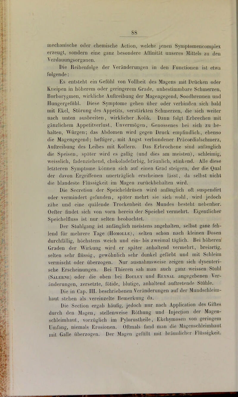 mechanische oder chemische Action, welche jenen Symptoraencomplex erzeugt, sondern eine ganz besondere Affinität unseres Mittels zu den Verdauungsorganen. Die Reihenfolge der Veränderungen in den Functionen ist etwa folgende: Es entsteht ein Gefühl von Vollheit des Magens mit Drücken oder Kneipen in höherem oder geringerem Grade, unbestimmbare Schmerzen, Borborygmen, wirkliche Auftreibung der Magengegend, Soodbrennen und Hungergefühl. Diese Symptome gehen über oder verbinden sich bald mit Ekel, Störung des Appetits, verstärkten Schmerzen, die sich weiter nach unten ausbreiten, wirklicher-Kolik. Dann folgt Erbreeben mit gänzlichem Appetitverlust, Unvermögen, Genossenes bei sich zu be- halten, Würgen; das Abdomen wird gegen Druck empfindlich, ebenso die Magengegend; heftiger ,■ mit Angst verbundener Präcordialschmerz, Auftreibung des Leibes mit Kollern. Das Erbrochene sind anfänglich die Speisen, später wird es gallig (und dies am meisten), schleimig, weisslich, fadenziehend, chokoladefarbig, bräunlich, stinkend. Alle diese letzteren Symptome können sich auf einen Grad steigern, der die Qual der davon Ergriffenen unerträglich erscheinen lässl, da selbst nicht die blandeste Flüssigkeit im Magen zurückbehalten wird. Die Secretion der Speicheldrüsen wird anfänglich oft suspendirt oder vermindert gefunden, später mehrt sie sich wohl, wird jedoch zähe und eine cfuälende Trockenheit des Mundes besteht nebenher. Oefter findet sieb von vorn berein der Speichel vermehrt. Eigentlicher Speichelfluss ist nur selten beobachtet. Der Stuhlgang ist anfänglich meistens angehalten, selbst ganz feh- lend für mehrere Tage (Homolle), selten schon nach kleinen Dosen durchfällig, höchstens weich und ein- bis zweimal täglich. Bei höheren1 Graden der Wirkung wird er später anhaltend vermehrt, breiartig, selten sehr flüssig, gewöhnlich sehr dunkel gefärbt und mit Schleim vermischt oder überzogen. Nur ausnahmsweise zeigen sich dysenteri- sche Erscheinungen. Bei Thieren sah man auch ganz weissen Stuhl (Salekne) oder die oben bei Bouley und Reynal angegebenen Ver- änderungen, zersetzte, fötide, blutige, anhaltend auftretende Stühle. Die in Cap. III. beschriebenen Veränderungen auf der Mundschleim- haut stehen als vereinzelte Bemerkung da. Die Section ergab häufig, jedoch nur nach Application des Giftes durch den Magen, stellenweise Röthung und Injection der Magen- schleimhaut, vorzüglich im Pyloruslheile, Ekchymosen von geringem Umfang, niemals Erosionen. Oftmals fand man die Magenschleimhaut mit Galle überzogen. Der Magen gelullt mit bräunlicher Flüssigkeil.
