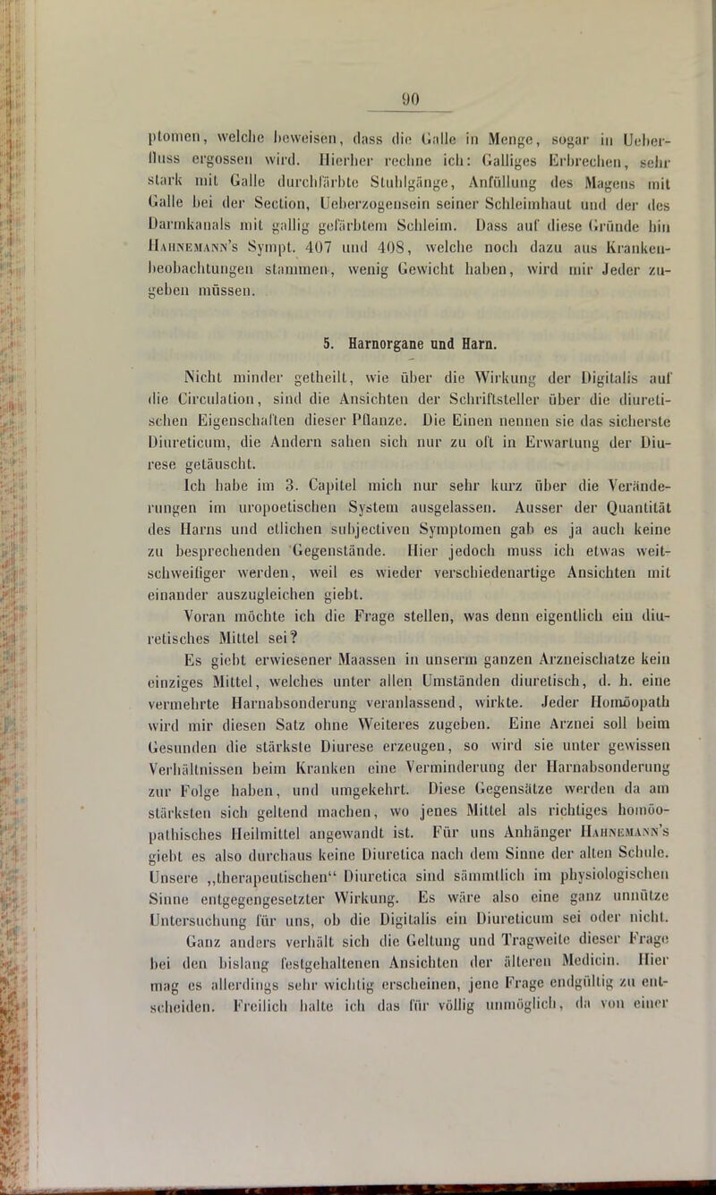ptomen, welche beweisen, dass die Galle in Menge, sogar in Lieber- lluss ergossen wird. Hierher rechne ich: Galliges Erbrechen, sehr stark miL Galle durchfärbte Stuhlgänge, Anfüllung des Magens mit Galle bei der Seclion, Ueberzogensein seiner Schleimhaut und der des Darmkanals mit gallig gefärbtem Schleim. Dass auf diese Gründe hin Hahnemann's Sympt. 407 und 408, welche noch dazu aus Krankeu- lieobachtungen stammen, wenig Gewicht haben, wird mir Jeder zu- gehen müssen. 5. Harnorgane und Harn. Nicht minder getheilt, wie über die Wirkung der Digitalis auf die Circulalion, sind die Ansichten der Schriftsteller über die diurcli- schen Eigenschaften dieser Pflanze. Die Einen nennen sie das sicherste Diureticum, die Andern sahen sich nur zu oft in Erwartung der Diu- rese getäuscht. Ich habe im 3. Capitel mich nur sehr kurz über die Verände- rungen im uropoetischen System ausgelassen. Ausser der Quantität des Harns und etlichen subjecliven Symptomen gab es ja auch keine zu besprechenden Gegenstände. Hier jedoch muss ich etwas weit- schweih'ger werden, weil es wieder verschiedenartige Ansichten mit einander auszugleichen giebt. Voran möchte ich die Frage stellen, was denn eigentlich ein diu- retisches Mittel sei? Es giebt erwiesener Maassen in unserm ganzen Arzneischatze kein einziges Mittel, welches unter allen Umständen diuretisch, d. h. eine vermehrte Harnabsonderung veranlassend, wirkte. Jeder Homöopath wird mir diesen Satz ohne Weiteres zugeben. Eine Arznei soll beim Gesunden die stärkste Diurese erzeugen, so wird sie unter gewissen Verhältnissen beim Kranken eine Verminderung der Harnabsonderung zur Folge haben, und umgekehrt. Diese Gegensätze werden da am stärksten sich geltend machen, wo jenes Mittel als richtiges homöo- pathisches Heilmittel angewandt ist. Für uns Anhänger Hahnemann's giebt es also durchaus keine Diuretica nach dem Sinne der allen Schule. Unsere „therapeutischen Diuretica sind sämmtlich im physiologischen Sinne entgegengesetzter Wirkung. Es wäre also eine ganz unnütze Untersuchung für uns, ob die Digitalis ein Diureticum sei oder nicht. Ganz anders verhält sich die Gellung und Tragweite dieser Frage hei den bislang festgehaltenen Ansichten der älteren Medioin. Hier mag es allerdings sehr wichtig erscheinen, jene Frage endgültig zu ent- scheiden; Freilich halle ich das für völlig unmöglich, da von einer