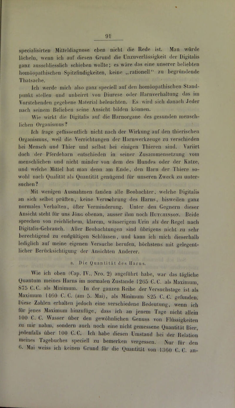 speeialisirten Milteldiagnose eben nicht die Rede ist,. Man würde lächeln, wenn ich auf diesen Grund die Unzuverlässigkeil der Digitalis ganz ausschliesslich schieben wollte; es wäre das eine unserer beliebten ithischen Spitzfindigkeiten, keine „rationell zu begründende Thatsache. (cb wei de mich also ganz speciell auf den homöopathischen Stand- punkt stellen und unbeirrt von Diurese oder Harnverhaltung das im Vorstehenden gegebene Material beleuchten. Ks wird sich danach Jeder nach seinem Belieben seine Ansicht bilden können. Wie wirkt, die Digitalis auf die Harnorgane des gesunden mensch- lichen Organismus? Ich Trage geflissentlich nicht nach der Wirkung auf den thierischen Organismus, weil die Verrichtungen der Harnwerkzeuge zu verschieden bei Mensch und Thier und selbst bei einigen Thieren sind. Varürt doch der Pferdeharn entschieden in seiner Zusammensetzung vom menschlichen und nicht minder von dem des Hundes oder der Katze, und welche Mittel hat man denn am Ende, den Harn der Thier/3 so- wohl nach Qualität als Quantität genügend für unseren Zweck zu unter- suchen? Mit wenigen Ausnahmen fanden alle Beobachter, welche Digitalis an sich selbst prüften-, keine Vermehrung des Harns, bisweilen ganz normales Verhalten, öfter Verminderung. Unter den Gegnern dieser Ansicht steht für uns Jörg obenan, ausser ihm noch Hutchinson. Beide sprechen von reichlichem, klarem, wässerigem Urin als der Kegel nach Digitalis-Gebrauch. Aller Beobachtungen sind übrigens nicht zu sehr berechtigend zu endgültigen Schlüssen, und kann ich mich dieserhalh lediglich auf meine eigenen Versuche berufen, höchstens mit gelegent- licher Berücksichtigung der Ansichten Anderer. a. Die Quantität des Harns. Wie ich oben (Cap. IV., Nro. 2) angeführt habe, war das tägliche Quantum meines Harns im normalen Zustande 1265 C.C. als Maximum, 875 C.C. als Minimum. In der ganzen Reihe der Versuchstage ist als Maximum 1460 C.C. (am 5. Mai), als Minimum 825 C.C. gefunden. Diese Zahlen erhalten jedoch eine verschiedene Bedeutung, wenn ich för jenes Maximum hinzufüge:, dass ich an jenem Tage nicht allein KM) C. C. Wasser über den gewöhnlichen Cenuss von Flüssigkeiten zu mir nahm, sondern auch noch eine nicht gemessene Quantität Bier, jedenfalls über L00 C.C. Ich habe diesen Umstand bei der Relation meines Tagebuches speciell zu bemerken vergessen. Nur für den tt. Mai weiss ich keinen Grund für die Quantität von lytjo C.C. an-