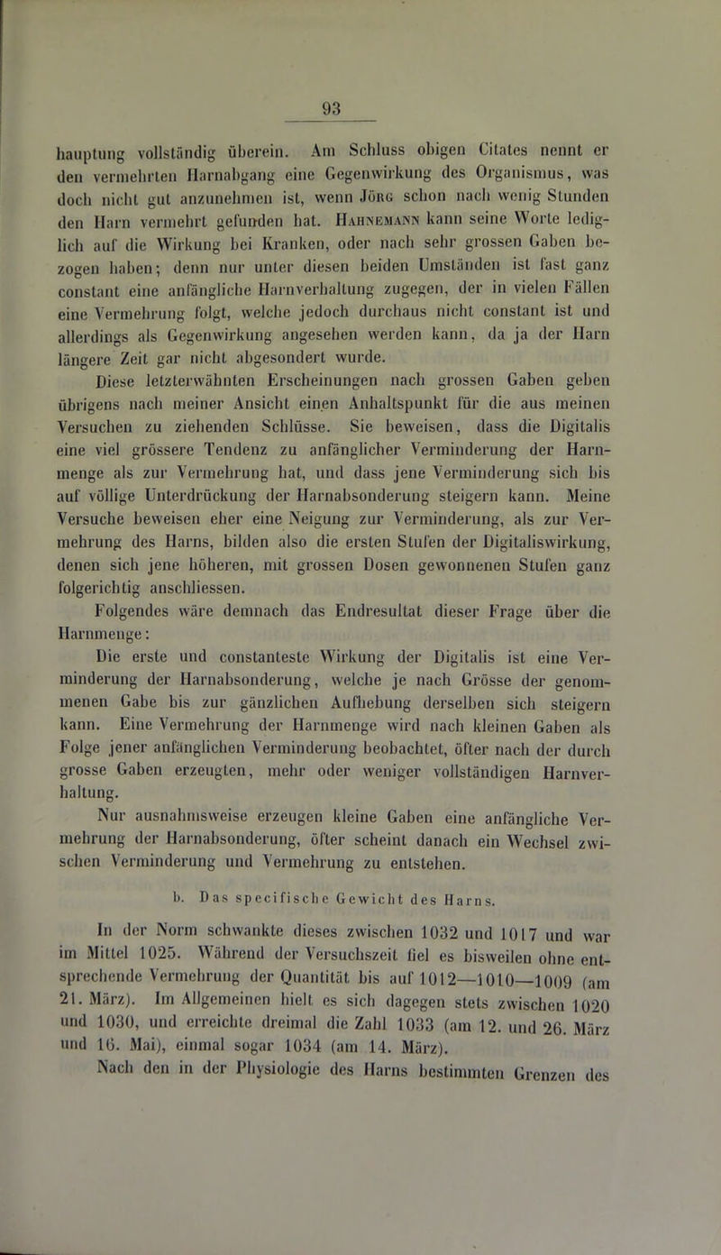 Häuptling vollständig überein. Am Schluss obigen Citates nennt er den vermehrten Barnabgang eine Gegenwirkung des Organismus, was doch nicht gut anzunehmen ist, wenn Jörg schon nach wenig Stunden den Harn vermehrt gefunden hat. Hahnemann kann seine Worte ledig- lich auf die Wirkung bei Kranken, oder nach sehr grossen Gaben be- zogen haben; denn nur unter diesen beiden Umständen ist last ganz constant eine anfängliche Harnverhaltung zugegen, der in vielen Fällen eine Vermehrung folgt, welche jedoch durchaus nicht constant ist und allerdings als Gegenwirkung angesehen werden kann, da ja der Harn längere Zeit gar nicht abgesondert wurde. Diese letzterwähnten Erscheinungen nach grossen Gaben geben übrigens nach meiner Ansicht einen Anhaltspunkt für die aus meinen Versuchen zu ziehenden Schlüsse. Sie beweisen, dass die Digitalis eine viel grössere Tendenz zu anfänglicher Verminderung der Harn- menge als zur Vermehrung hat, und dass jene Verminderung sich bis auf völlige Unterdrückung der Harnabsonderung steigern kann. Meine Versuche beweisen eher eine Neigung zur Verminderung, als zur Ver- mehrung des Harns, bilden also die ersten Stufen der Digitaliswirkung, denen sich jene höheren, mit grossen Dosen gewonnenen Stufen ganz folgerichtig anschliessen. Folgendes wäre demnach das Endresultat dieser Frage über die Harnmenge: Die erste und constanteste Wirkung der Digitalis ist eine Ver- minderung der Harnabsonderung, welche je nach Grösse der genom- menen Gabe bis zur gänzlichen Aufhebung derselben sich steigern kann. Eine Vermehrung der Harnmenge wird nach kleinen Gaben als Folge jener anfänglichen Verminderung beobachtet, öfter nach der durch grosse Gaben erzeugten, mehr oder weniger vollständigen Harnver- haltung. Nur ausnahmsweise erzeugen kleine Gaben eine anfängliche Ver- mehrung der Harnabsonderung, öfter scheint danach ein Wechsel zwi- schen Verminderung und Vermehrung zu entstehen. 1). Das specifische Gewicht des Harns. In der Norm schwankte dieses zwischen 1032 und 1017 und war im Mittel 1025. Während der Versuchszeit fiel es bisweilen ohne ent- sprechende Vermehrung der Quantität bis auf 1012—1010—1009 (am 21. März). Im Allgemeinen hielt es sich dagegen stets zwischen 1020 und 1030, iiinl erreichte dreimal die Zahl 1033 (am 12. und 2& .Mar/ und 16. Mai), einmal sogar 1034 (am 14. März). Nach den in der Physiologie des Harns bestimmten Grenzen des