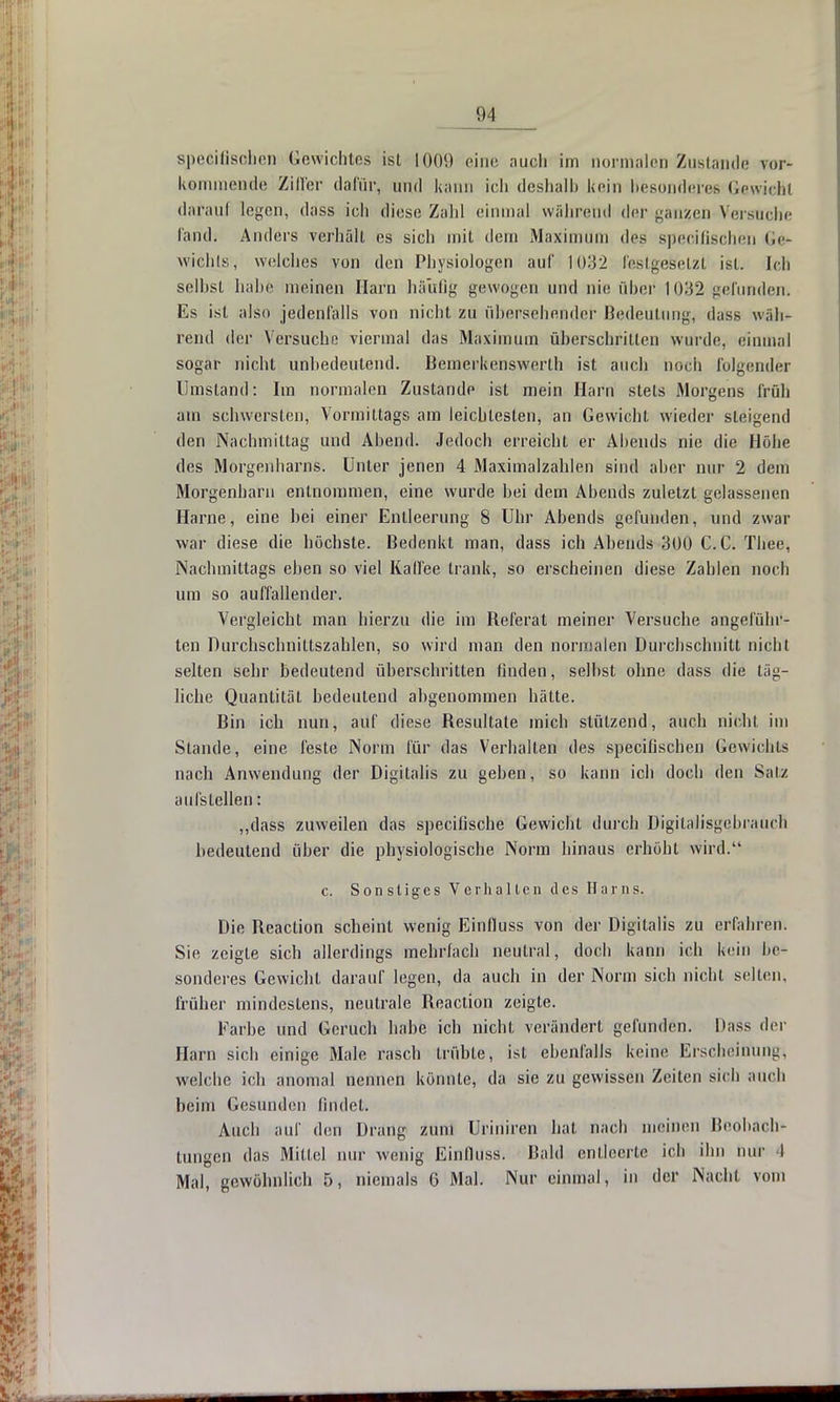II] spezifischen Gewichtes ist 1009 eine auch im normalen Zustand« vor- kommende Ziffer dafür, und kann ich deshalb kein besonderes Gewicht darauf legen, dass ich diese Zahl einmal während der ganzen Versliche fand. Anders verhält es sich mit dem Maximum des Bpecifischen Ge* wichls, welches von den Physiologen auf 1032 festgesetzt ist. Ich seihst halte meinen Harn häufig gewogen und nie über 1032 gefunden. Es ist also jedenfalls von nicht zu übersehender Bedeutung, dass wäh- rend der Versuche viermal das Maximum überschritten wurde, einmal sogar nicht unbedeutend. Bemerkenswerth ist auch noch folgender Umstand: Im normalen Zustande ist mein Harn stets Morgens früh am schwersten, Vormittags am leichtesten, an Gewicht wieder steigend den Nachmittag und Abend. Jedoch erreicht er Abends nie die Höhe des Morgenharns. Unter jenen 4 Maximalzahlen sind aber nur 2 dem Morgenharn entnommen, eine wurde bei dem Abends zuletzt gelassenen Harne, eine hei einer Entleerung 8 Uhr Abends gefunden, und zwar war diese die höchste. Bedenkt man, dass ich Ahends 300 C. C. Thee, Nachmittags eben so viel Kaffee trank, so erscheinen diese Zahlen noch um so auffallender. Vergleicht man hierzu die im Heferat meiner Versuche angeführ- ten Durchschnittszahlen, so wird man den normalen Durchschnitt nicht selten sehr bedeutend überschritten finden, selbst ohne dass die täg- liche Quantität bedeutend abgenommen hätte. Bin ich nun, auf diese Besultate mich stützend, auch nicht im Stande, eine feste Norm für das Verhalten des speeiflschen Gewichts nach Anwendung der Digitalis zu geben, so kann ich doch den Salz aufstellen: „dass zuweilen das specilische Gewicht durch Digitalisgebrauch bedeutend über die physiologische Norm hinaus erhöht wird. c. Sonstiges Verhalten des Harns. Die Heaction scheint wenig Einfluss von der Digitalis zu erfahren. Sie zeigte sich allerdings mehrfach neutral, doch kann ich kein be- sonderes Gewicht darauf legen, da auch in der Norm sich nicht selten, früher mindestens, neutrale Reaclion zeigte. Farbe und Geruch habe ich nicht verändert gefunden. Dass der Harn sich einige Male rasch trübte, ist ebenfalls keine Erscheinung, welche ich anomal nennen könnte, da sie zu gewissen Zeiten sich auch heim Gesunden findet. Auch auf den Drang zum Uriniren hat nach meinen Beobach- tungen das Mittel nur wenig Einfluss. Bald entleerte ich ihn nur I Mal, gewöhnlich 5, niemals 6 Mal. Nur einmal, in der Nacht vom
