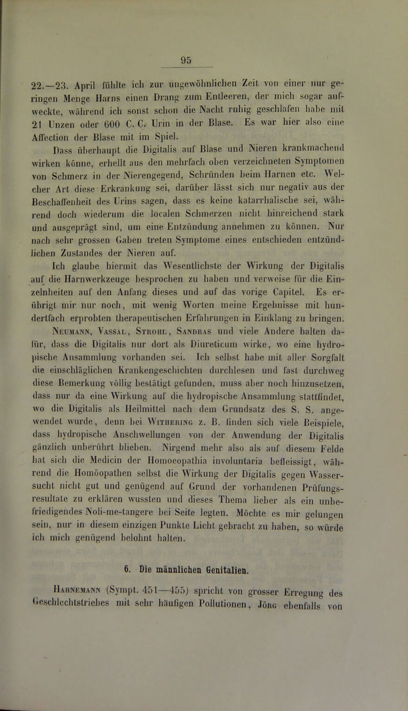 22.-23. April fühlte ich zur ungewöhnlichen Zeit von einer nur ge- rincen Menee Harns einen Drang zum Enlleeren, der mich sogar auf- weckte, während ich sonst schon die Nacht ruhig geschlafen habe mit 21 Unzen oder 600 C. C, Urin in der Blase. Es war hier also eine Affection der Blase mit im Spiel. Dass überhaupt die Digitalis auf Blase und Nieren krankmachend wirken könne, erhellt aus den mehrlach oben verzeichneten Symptomen von Schmei z in der Nierengegend, Schrunden beim Harnen etc. Wel- cher Art diese Erkrankung sei, darüber lässt sich nur negativ aus der Beschaffenheit des Urins sagen, dass es keine katarrhalische sei, wäh- rend doch wiederum die localen Schmerzen nicht hinreichend stark und ausgeprägt sind, um eine Entzündung annehmen zu können. Nur nach sehr grossen Gaben treten Symptome eines entschieden entzünd- lichen Zustandes der Nieren auf. Ich glaube hiermit das Wesentlichste der Wirkung der Digitalis auf die Harnwerkzeuge besprochen zu haben und verweise für die Ein- zelnheiten auf den Anfang dieses und auf das vorige Capitel. Es er- übrigt mir nur noch, mit wenig Worten meine Ergebnisse mit hun- dertfach erprobten therapeutischen Erfahrungen in Einklang zu bringen. Neumann, Vassal, Strohl, Sandras und viele Andere halten da- für, dass die Digitalis nur dort als Diurelicum wirke, wo eine hydro- pische Ansammlung vorhanden sei. Ich selbst habe mit aller Sorgfalt die einschläglichen Krankengeschichten durchlesen und fast durchweg diese Bemerkung völlig bestätigt gefunden, muss aber noch hinzusetzen, dass nur da eine Wirkung auf die bydropische Ansammlung stattfindet, wo die Digitalis als Heilmittel nach dem Grundsatz des S. S. ange- wendet wurde, denn bei Withering z. B. linden sich viele Beispiele, dass hydropische Anschwellungen von der Anwendung der Digitalis gänzlich unberührt blieben. Nirgend mehr also als auf diesem Felde hat sich die Medicin der Homoeopathia involuntaria belleissigt, wäh- rend die Homöopathen selbst die Wirkung der Digitalis gegen Wasser- sucht nicht gut und genügend auf Grund der vorhandenen Prüfungs- resultate zu erklären wussten und dieses Thema lieber als ein unbe- friedigendes Noli-me-tangerc bei Seite legten. Möchte es mir gelungen Bein, nur in diesem einzigen Punkte Licht gebracht zu haben, so würde ich mich genügend belohnt ballen. 6. Die männlichen Genitalien. Hahnemann (Sympt. 451—455) spricht von grosser Erregung des Geschlechtstriebes mit sehr häufigen Pollutionen, Jörg ebenfalls von