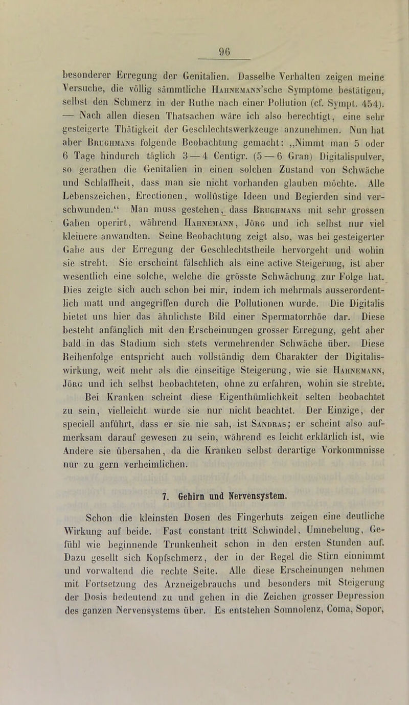 besonderer Erregung der Genitalien. Dasselbe Verhalten zeigen meine Versuche, die völlig sämmtliche IIaiinkmann'scIic Symptome bestätigen, selbst den Schmerz in der Ruthe nach einer Pollution (cf. Sympt. 454). — Nach allen diesen Thatsachen wäre ich also berechtigt, eine sehr gesteigerte Thätigkeit der Geschlechtswerkzeuge anzunehmen. Nun hat aber Brughmans folgende Beobachtung gemacht: „Nimmt man 5 oder 6 Tage hindurch täglich 3 — 4 Centigr. (5 — 6 Gran) Digitalispulver, so gerathen die Genitalien in einen solchen Zustand von Schwäche und Schlaffheit, dass man sie nicht vorhanden glauben möchte. Alle Lebenszeichen, Erectionen, wollüstige Ideen und Begierden sind ver- schwunden. Man muss gestehen, dass Brughmans mit sehr grossen Gaben operirt, während Hahnemann, Jörg und ich selbst nur viel kleinere anwandten. Seine Beobachtung zeigt also, was bei gesteigerter Gabe aus der Erregung der Geschlechtstheile hervorgeht und wohin sie strebt. Sie erscheint fälschlich als eine active Steigerung, ist aber wesentlich eine solche, welche die grösste Schwächung zur Folge hat. Dies zeigte sich auch schon bei mir, indem ich mehrmals ausserordent- lich matt und angegriffen durch die Pollutionen wurde. Die Digitalis bietet uns hier das ähnlichste Bild einer Spermatorrhöe dar. Diese besteht anfänglich mit den Erscheinungen grosser Erregung, geht aber bald in das Stadium sich stets vermehrender Schwäche über. Diese Reihenfolge entspricht auch vollständig dem Charakter der Digitalis- wirkung, weit mehr als die einseitige Steigerung, wie sie Hahnemann, Jörg und ich selbst beobachteten, ohne zu erfahren, wohin sie strebte. Bei Kranken scheint diese Eigentümlichkeit selten beobachtet zu sein, vielleicht wurde sie nur nicht beachtet. Der Einzige, der speciell anführt, dass er sie nie sah, ist Sandras; er scheint also auf- merksam darauf gewesen zu sein, während es leicht erklärlich ist, wie Andere sie übersahen, da die Kranken selbst derartige Vorkommnisse nur zu gern verheimlichen. 7. Gehirn und Nervensystem. Schon die kleinsten Dosen des Fingerhuts zeigen eine deutliche Wirkung auf beide. Fast constant tritt Schwindel. Umnebehmg, Ge- fühl wie beginnende Trunkenheit schon in den ersten Stunden auf. Dazu gesellt sich Kopfschmerz, der in der Regel die Stirn einnimmt und vorwaltend die rechte Seite. Alle diese Erscheinungen nehmen mit Fortsetzung des Arzneigebrauchs und besonders mit Steigerung der Dosis bedeutend zu und gehen in die Zeichen grosser Depression des ganzen Nervensystems über. Es entstehen Somnolenz, Coma, Sopor,