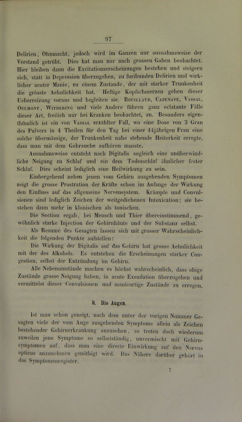 Delirien, Ohnmacht, jedoch wird im Ganzen nur ausnahmsweise der Verstand getrübt. Dies hat man nur nach grossen Gaben beobachtet. Bier bleiben dann die Excitationserscheinungen bestehen und steigern sich, statt in Depression überzugehen, zu furibunden Delirien und wirk- licher acuter Manie, zu einem Zustande, der mit starker Trunkenheit die grösste Aehnlichkeit hat. Heftige Kopfschmerzen gehen dieser Ueberreizung voraus und begleiten sie. Boüillaud, Cazenave, Vassal, Oülmont, Withering und viele Andere führen ganz eclatante Fälle dieser Art, freilich nur bei Kranken beobachtet, an. Besonders eigen- thümlich ist ein von Vassal erzählter Fall, wo eine Dose von 3 Gran des Pulvers in 4 Theilen für den Tag bei einer 44jährigen Frau eine solche übermässige, der Trunkenheit nahe stehende Heiterkeit erregle, dass man mit dem Gebrauche aufhören musste. Ausnahmsweise entsteht nach Digitalis sogleich eine unüberwind- liche Neigung zu Schlaf und ein dem Todesschlaf ähnlicher fester Schlaf. Dies scheint lediglich eine Heilwirkung zu sein. Einhergehend neben jenen vom Gehirn ausgehenden Symptomen zeigt die grosse Prostration der Kräfte schon im Anfange der Wirkung den Einfluss auf das allgemeine Nervensystem. Krämpfe und Convul- sionen sind lediglich Zeichen der weitgedichenen Intoxication; sie be- stehen dann mehr in klonischen als tonischen. Die Section ergab, bei Mensch und Thier übereinstimmend, ge- wöhnlich starke Injection der Gehirnhäute und der Substanz selbst. Als Resume des Gesagten lassen sich mit grosser Wahrscheinlich- keit die folgenden Punkte aufstellen: Die Wirkung der Digitalis auf das Gehirn hat grosse Aehnlichkeit mit der des Alkohols. Es entstehen die Erscheinungen starker Con- gestion, selbst der Entzündung im Gehirn. Alle Nebenumstände machen es höchst wahrscheinlich, dass obi^e Zustände grosse Neigung haben, in acute Exsudation überzugehen und vermittelst dieser Convulsionen und maniearlige Zustände zu erregen. 8. Die Augen. Ist man schon geneigt, nach dem unter der vorigen Nummer Ge- sagten viele der vom Auge ausgehenden Symptome allein als Zeichen bestehender Gehirnerkrankung anzusehen, so treten doch wiederum zuweilen jene Symptome so selbstständig, unvermischt mit Gehirn- symptomen auf, dass man eine direcle Einwirkung auf den Nervus opticus anzunehmen gcnöthigl wird. Das Nähere darüber gehört in das Symptomenregister. 1