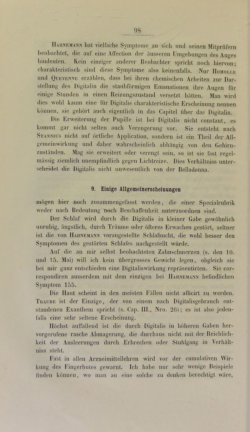 Hahnemann hat vielfache Symptome an sich und seinen Mitprüfern beobachtet, die auf eine Affeclion der äusseren Umgehungen des Auges hindeuten. Kein einziger anderer Beobachter spricht noch hiervon; charakteristisch sind diese Symptome also keinenfalls. Nur IIomoli.k und Quevenne erzählen, dass bei ihren chemischen Arbeiten zur Dar- stellung des Digitalin die staubförmigen Emanationen ihre Augen un- einige Stunden in einen Reizungszustand versetzt hätten. Man wird dies wohl kaum eine für Digitalis charakteristische Erscheinung nennen können, sie gehört auch eigentlich in das Capitel über das Digitalin. Die Erweiterung der Pupille ist bei Digitalis nicht constant, es kommt gar nicht selten auch Verengerung vor. Sie entsteht nach Stannius nicht auf örtliche Application, sondern ist ein Theil der All- gemeinwirkung und daher wahrscheinlich abhängig von den Gehirn- zuständen. Mag sie erweitert oder verengt sein, so ist sie fast regel- mässig ziemlich unempfindlich gegen Lichtreize. Dies Verhältniss unter- scheidet die Digitalis nicht unwesentlich von der Belladonna. 9. Einige Allgemeinerscheinungen mögen hier noch zusammengefasst werden, die einer Specialrubrik weder nach Bedeutung noch Beschaffenheit unterzuordnen sind. Der Schlaf wird durch die Digitalis in kleiner Gabe gewöhnlich unruhig, ängstlich, durch Träume oder öfteres Erwachen gestört, seltner ist die von Hahnemann vorangestellte Schlafsucht, die wohl besser den Symptomen des gestörten Schlafes nachgestellt würde. Auf die an mir selbst beobachteten Zahnschmerzen (s. den 10. und 15. Mai) will ich kein übergrosses Gewicht legen, obgleich sie bei mir ganz entschieden eine Digitaliswirkung repräsentirten. Sie cor- respondiren ausserdem mit dem einzigen bei Hahnemann befindlichen Symptom 155. Die Haut scheint in den meisten Fällen nicht afficirt zu werden. Traube ist der Einzige, der von einem nach Digitalisgebrauch ent- standenen Exanthem spricht (s. Cap. III., Nro. 26); es ist also jeden- falls eine sehr seltene Erscheinung. Höchst auffallend ist die durch Digitalis in höheren Gaben her- vorgerufene rasche Abmagerung, die durchaus nicht mit der Reichlich- keit der Ausleerungen durch Erbrechen oder Stuhlgang in Verhält- niss steht. Fast in allen Arzneimittellehren wird vor der cumulativen Wir- kung des Fingerhutes gewarnt. Ich habe nur sehr wenige Beispiele finden können, wo man an eine solche zu denken berechtigt wäre,