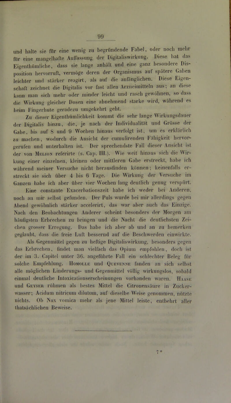 und halte sie für eine wonig zu begründende Fabel, oder noch mehr IVu- eine mangelhafte Auffassung der Digitaliswirkung. Diese hat das Eigentümliche, dass sie lange anhält und eine ganz besondere Dis- position hervorruft, vermöge deren der Organismus auf spätere Gaben leichter und stärker reagirt, als auf die anfänglichen. Diese Eigen- schaft zeichnet die Digitalis vor fast allen Arzneimitteln aus; an diese kann man sich mehr oder minder leicht und rasch gewöhnen, so dass die Wirkung gleicher Dosen eine abnehmend starke wird, während es heim Fingerhute geradezu umgekehrt geht. Zu dieser Eigentümlichkeit kommt die sehr lange Wirkungsdauer der Digitalis hinzu, die, je nach der Individualität und Grösse der Gabe, bis auf 8 und 9 Wochen hinaus verfolgt ist, um es erklärlich zu machen, wodurch die Ansicht der cumulironden Fähigkeit hervor- gerufen und unterhalten ist. Der sprechendste Fall dieser Ansieht ist der von Mklion referirte (s. Ca]). III.). Wie weit hinaus sich die Wir- kung einer einzelnen, kleinen oder mittleren Gabe erstreckt, habe ich während meiner Versuche nicht herausfinden können: keinenfalls er- streckt sie sich über 4 bis 6 Tage. Die Wirkimg der Versuche im Ganzen habe ich aber über vier Wochen lang deutlich genug verspürt. Eine constante Exacerbationszeit habe ich weder hei Anderen, noch au mir seihst gefunden. Der Puls wurde bei mir allerdings gegen Abend gewöhnlich stärker accelerirt, das war aber auch das Einzige. Nach den Beobachtungen Anderer scheint besonders der Morgen am häufigsten Erbrechen zu bringen und die Nacht die deutlichsten Zei- chen grosser Erregung. Das habe ich aber ab und an zu bemerken geglaubt, dass die freie Luft bessernd auf die Beschwerden einwirkte. Als Gegenmittel gegen zu heftige Digitaliswirkung, besonders gegen das Erbrechen, findet man vielfach das Opium empfohlen, doch ist der im 3. Capitel unter 36. angeführte Fall ein schlechter Beleg für solche Empfehlung. Homolle und Quevenne fanden an sich selbst alle möglichen Linderungs- und Gegenmittel völlig wirkungslos, sobald einmal deutliche Intoxiealionserscheinungen vorhanden waren. Haäse und GeySeb rühmen als bestes Mittel die Citronensäüre in Zucker- wasser: Acidum nitricum dilutum, auf dieselbe Weise genommen, nützte nichts. Oh Nux vomica mehr als jene Mittel leiste, entbehrt aller ^tatsächlichen Beweise.