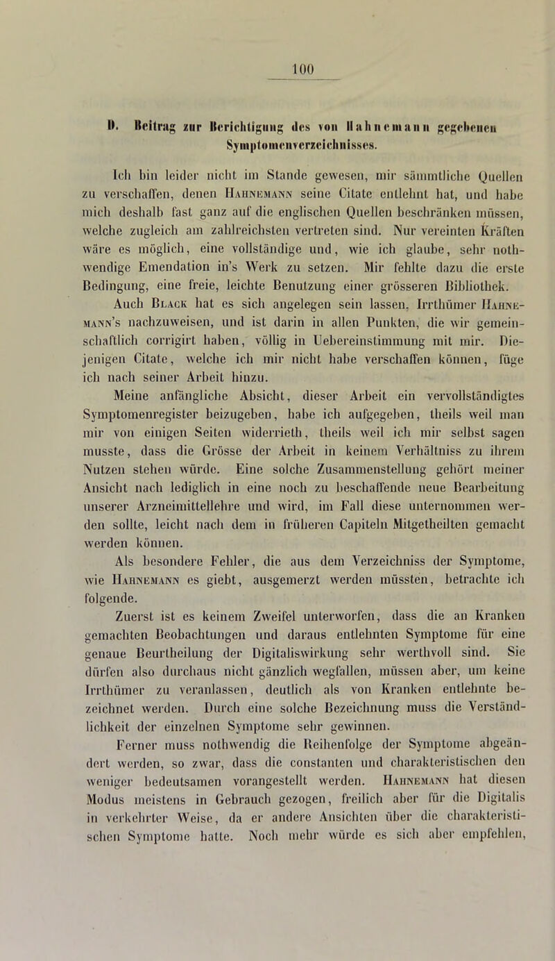 I). Beitrag zur llcriclitiginig des von Uahnemami gegebenen Symptomenrerzelchnisses. Ich bin leider nicht im Stande gewesen, mir sänimtliclie Quellen zu verschaffen, denen Haiinemann seine Citatc entlehnt hat, und habe mich deshalb fast ganz auf die englischen Quellen beschränken müssen, welche zugleich am zahlreichsten vertreten sind. Nur vereinten Kräften wäre es möglich, eine vollständige und, wie ich glaube, sehr not- wendige Emendation in's Werk zu setzen. Mir fehlte dazu die erste Bedingung, eine freie, leichte Benutzung einer grösseren Bibliothek. Auch Black hat es sich angelegen sein lassen, Irrthümcr Hahink- mann's nachzuweisen, und ist darin in allen Punkten, die wir gemein- schaftlich corrigirt haben, völlig in Uebereinslimmung mit mir. Die- jenigen Citate, welche ich mir nicht habe verschaffen können, füge ich nach seiner Arbeit hinzu. Meine anfängliche Absicht, dieser Arbeit ein vervollständigtes Symptomenregister beizugeben, habe ich aufgegeben, theils weil man mir von einigen Seiten widerrieth, theils weil ich mir selbst sagen musste, dass die Grösse der Arbeit in keinem Verhältniss zu ihrem Nutzen stehen würde. Eine solche Zusammenstellung gehört meiner Ansicht nach lediglich in eine noch zu beschaffende neue Bearbeitung unserer Arzneimittellehre und wird, im Fall diese unternommen wer- den sollte, leicht nach dem in früheren Capilein Mitgetheilten gemacht werden können. Als besondere Fehler, die aus dem Verzeicbniss der Symptome, wie Hahnejiann es giebt, ausgemerzt werden müssten, betrachte ich folgende. Zuerst ist es keinem Zweifel unterworfen, dass die an Kranken gemachten Beobachtungen und daraus entlehnten Symptome für eine genaue Beurtheilung der Digitaliswirkung sehr werthvoll sind. Sie dürfen also durchaus nicht gänzlich wegfallen, müssen aber, um keine Irrthümer zu veranlassen, deutlich als von Kranken entlehnte be- zeichnet werden. Durch eine solche Bezeichnung muss die Verständ- lichkeit der einzelnen Symptome sehr gewinnen. Ferner muss nolhwendig die Beihenfolge der Symptome abgeän- dert werden, so zwar, dass die constanten und charakteristischen den weniger bedeutsamen vorangestellt werden. Haiinemann hat diesen Modus meistens in Gebrauch gezogen, freilich aber für die Digitalis in verkehrter Weise, da er andere Ansichten über die charakteristi- schen Symptome hatte. Noch mehr würde es sich aber empfehlen,