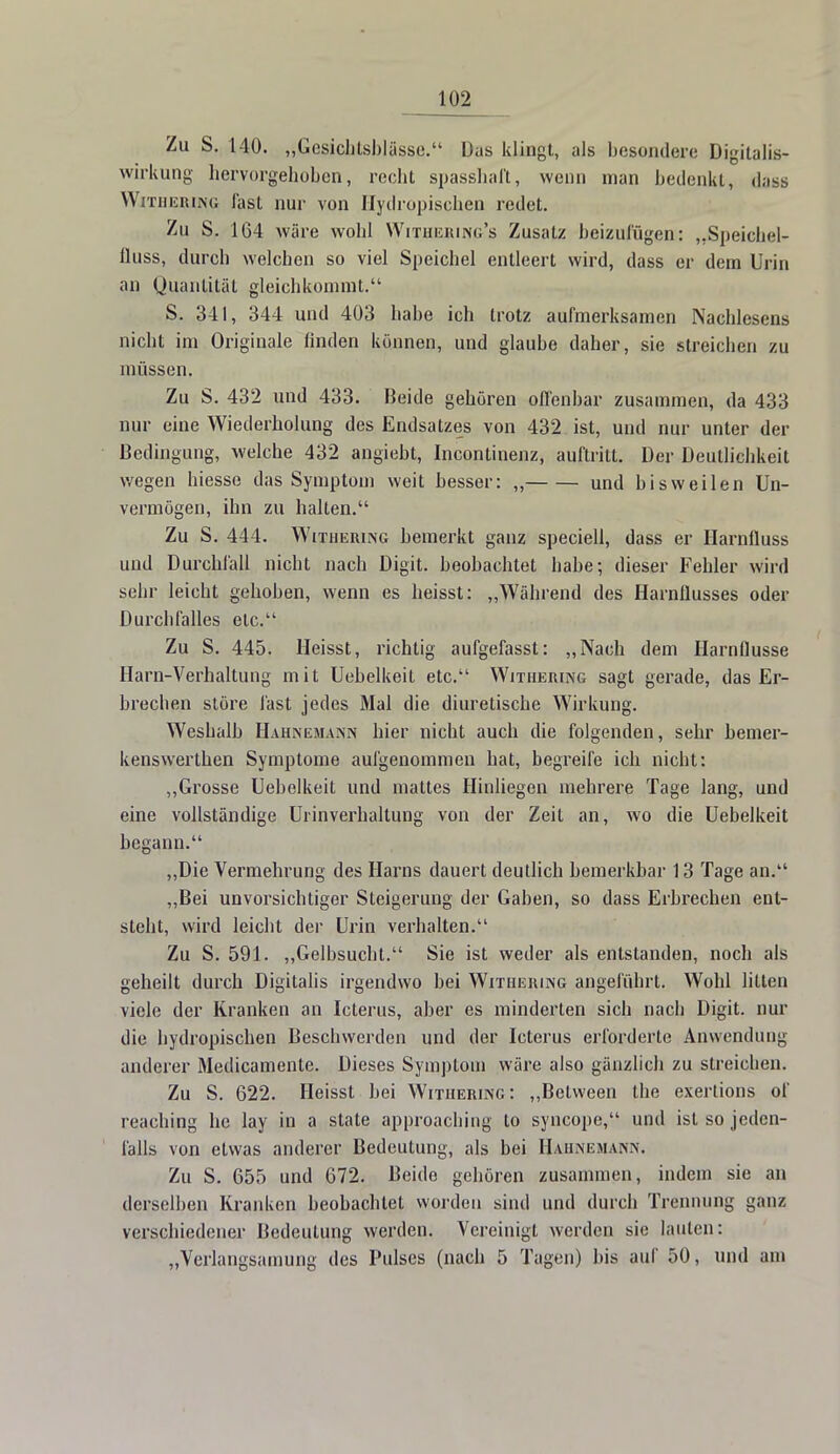 Zu S. 140. „Gesichtsblässe. Das klingt, als besondere Digitalis- wirkung hervorgehoben, recht spasshaft, wenn man bedenkt, dass Withering fast nur von Hydropischen redet. Zu S. 164 wäre wohl Withering's Zusatz beizufügen: „Speichel- fluss, durch welchen so viel Speichel entleert wird, dass er dem Urin an Quantität gleichkommt. S. 341, 344 und 403 habe ich trotz aufmerksamen Nachlesens nicht im Originale linden können, und glaube daher, sie streieben zu müssen. Zu S. 432 und 433. Beide gehören offenbar zusammen, da 433 nur eine Wiederholung des Endsatzes von 432 ist, und nur unter der Bedingung, welche 432 angiebt, Incontinenz, auftritt. Der Deutlichkeit wegen hiesse das Symptom weit besser: „ und bisweilen Un- vermögen, ihn zu halten. Zu S. 444. Withering bemerkt ganz speciell, dass er Harnfluss und Durchfall nicht nach Digit. beobachtet habe; dieser Fehler wird sehr leicht gehoben, wenn es heisst: „Während des Harnllusses oder Durchfalles etc. Zu S. 445. Heisst, richtig aufgefasst: „Nach dem Harnflusse Harn-Verhaltung mit Uebelkeit etc. Withering sagt gerade, das Er- brechen störe fast jedes Mal die diuretische Wirkung. Weshalb Hahnemann hier nicht auch die folgenden, sehr hemer- kenswerthen Symptome aufgenommen hat, begreife ich nicht: „Grosse Uebelkeit und mattes Hinliegen mehrere Tage lang, und eine vollständige Urinverhaltung von der Zeil an, wo die Uebelkeit begann. „Die Vermehrung des Harns dauert deutlich bemerkbar 13 Tage an. „Bei unvorsichtiger Steigerung der Gaben, so dass Erbrechen ent- steht, wird leicht der Urin verhalten. Zu S. 591. „Gelbsucht. Sie ist weder als entstanden, noch als geheilt durch Digitalis irgendwo bei Withering angeführt. Wohl litten viele der Kranken an Icterus, aber es minderten sich nach Digit. nur die hydropischen Beschwerden und der Icterus erforderte Anwendung anderer Medicamente. Dieses Symptom wäre also gänzlich zu streichen. Zu S. 622. Heisst bei Withering: „Belween the exertions of reaching he lay in a State approaching to syncope, und ist so jeden- falls von etwas anderer Bedeutung, als bei Hahnemann. Zu S. 655 und 672. Beide gehören zusammen, indem sie an derselben Kranken beobachtet worden sind und durch Trennung ganz verschiedener Bedeutung werden. Vereinigt werden sie lauten: „Verlangsamung des Pulses (nach 5 Tagen) bis auf 50, und am