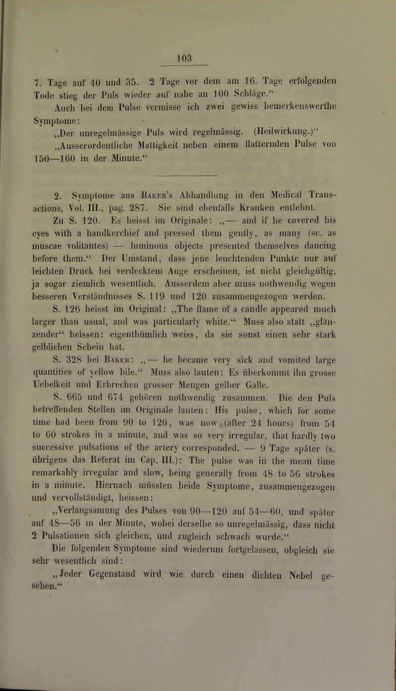 7. Tage auf 40 und 35. 2 Tage vor dein am 16. Tage erfolgenden Tode stic- der Puls wieder auf nahe an 100 Schläge. Auch bei dem Pulse vermisse ich zwei gewiss bemerkenswerthe Symptome: „Der unregelmässige Puls wird regelmässig. (Heilwirkung.) „Ausserordentliche Mattigkeit neben einem flatternden Pulse von 150—160 in der Minute. 2. Symptome aus Baker's Abhandlung in den Medical Trans- actions, Vol. III., pag. 287. Sie sind ebenfalls Kranken entlehnt. Zu S. 120. Es heisst im Originale: ,,— and if he covered bis eyes with a handkerchief and pressed them gently, as many (sc. as muscae volitantes) — luminous objects presented themselves dancing before them. Der Umstand, dass jene leuchtenden Punkte nur auf leichten Druck bei verdecktem Auge erscheinen, ist nicht gleichgültig, ja sogar ziemlich wesentlich. Ausserdem aber muss nothwendig wegen besseren Verständnisses S. 119 und 120 zusammengezogen werden. S. 126 heisst im Original: „The flame of a candle appeared much larger tban usual, and was particularly white. Muss also statt „glän- zender heissen: eigentümlich weiss, da sie sonst einen sehr stark gelblichen Schein hat. S. 328 hei Baker: „— he became very sick and vomited large quantitics of yellow bile. Muss also lauten: Es überkommt ihn grosse Uebelkeit und Erbrechen grosser Mengen gelber Galle. S. 665 und 674 gehören nothwendig zusammen. Die den Puls betrellcnden Stellen im Originale lauten: Iiis pulse, which for some time bad been from 90 to 120, was now (after 24 hours) from 54 tu 60 strokes in a minute, and was so very irregulär, that hardly two siiccessive pulsations of the artery corresponded. — 9 Tage später (s. übrigens das Referat im Cap. III.): The pulse was in the mean time remarkably irregulär and slow, being generali; from 48 to 56 strokes in a minute. Hiernach müssten beide Symptome, zusammengezogen und vervollständigt, heissen: „Verlangsamung des Pulses von 90—120 auf 54—60, und später auf 48—56 in der Minute, wobei derselbe so unregelmässig, dass nicht 2 Pulsationen sich gleichen, und zugleich schwach wurde. Die folgenden Symptome sind wiederum forlgelassen, obgleich sie sehr wesentlich sind: „Jeder Gegenstand wird, wie durch einen dichten Nebel ge- sehen.