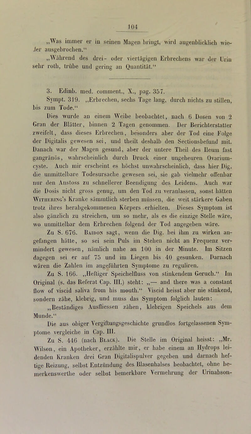 „Was immer er in seinen Magen bringt, wird augenblicklich wie- Jer ausgebrochen. „Wahrend des drei- oder viertägigen Erbrechens war der Urin sehr roth, trübe und gering an Quantität. 3. Edinb. med. comment., X., pag. 357. Sympt. 319. „Erbrechen, sechs Tage lang, durch nichts zu stillen, bis zum Tode. Dies wurde an einem Weibe beobachtet, nach 6 Dosen von 2 Gran der Blätter, binnen 2 Tagen genommen. Der Berichterstatter zweifelt, dass dieses Erbrechen, besonders aber der Tod eine Folge der Digitalis gewesen sei, und theilt deshalb den Sectionsbefund mit. Danach war der Magen gesund, aber der untere Theil des Ileum fast gangränös, wahrscheinlich durch Druck einer ungeheuren Ovarium- cyste. Auch mir erscheint es höchst unwahrscheinlich, dass hier Dig. die unmittelbare Todesursache gewesen sei, sie gab vielmehr offenbar nur den Anstoss zu schnellerer Beendigung des Leidens. Auch war die Dosis nicht gross genug, um den Tod zu veranlassen, sonst hätten Withering's Kranke sämmtlich sterben müssen, die weit stärkere Gaben trotz ihres herabgekommeneu Körpers erhielten. Dieses Symptom ist also gänzlich zu streichen, um so mehr, als es die einzige Stelle wäre, wo unmittelbar dem Erbrechen folgend der Tod angegeben wäre. Zu S. 676. Baidon sagt, wenn die Dig. bei ihm zu wirken an- gefangen hätte, so sei sein Puls im Stehen nicht an Frequenz ver- mindert gewesen, nämlich nahe an 100 in der Minute. Im Sitzen dagegen sei er auf 75 und im Liegen bis 40 gesunken. Darnach wären die Zahlen im angeführten Symptome zu reguliren. Zu S. 166. „Heftiger SpeichelÜuss von stinkendem Geruch. Im Original (s. das Beferat Cap. III.) steht: „— and there was a constant flow of viscid saliva from his mouth. Viscid heisst aber nie stinkend, sondern zähe, klebrig, und muss das Symptom folglich lauten: „Beständiges Ausfliessen zähen, klebrigen Speichels aus dem Munde. Die aus obiger Vergiftungsgeschichte grundlos fortgelassenen Sym- ptome vergleiche in Cap. III. Zu S. 446 (nach Black). Die Stelle im Original heisst: „Mr. Wilson, ein Apotheker, erzählte mir, er habe einem an Hydrops lei- denden Kranken drei Gran Digitalispulver gegeben und darnach hef- tige Heizung, selbst Entzündung des Blasenhalses beobachtet, ohne be- merkenswerthe oder selbst bemerkbare Vermehrung der Urinabson-
