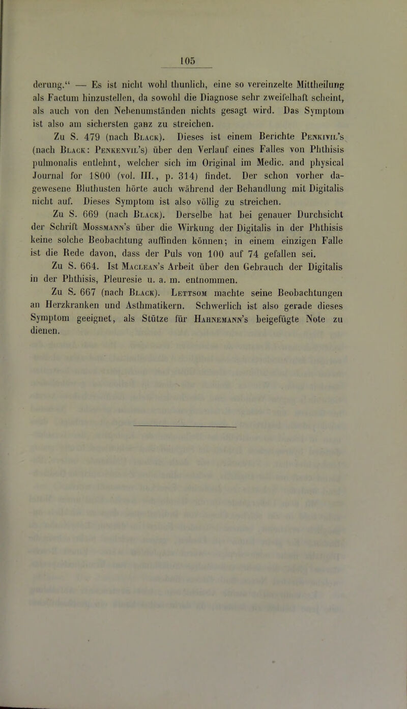 derung. — Es ist nicht wohl thunlich, eine so vereinzelte Mittheilung als Factum hinzustellen, da sowohl die Diagnose sehr zweifelhaft scheint, als auch von den Nehenumständen nichts gesagt wird. Das Symptom ist also am sichersten ganz zu streichen. Zu S. 479 (nach Black). Dieses ist einem Berichte Penkivil's (nach Black: Penkemvil's) über den Verlauf eines Falles von Phthisis pulmonaüs entlehnt, welcher sich im Original im Medic. and physical Journal for 1800 (vol. III., p. 314) findet. Der schon vorher da- gewesene Bluthusten hörte auch während der Behandlung mit Digitalis nicht auf. Dieses Symptom ist also völlig zu streichen. Zu S. 669 (nach Black). Derselbe hat bei genauer Durchsicht der Schrift Mossmanin's über die Wirkung der Digitalis in der Phthisis keine solche Beobachtung auffinden können; in einem einzigen Falle ist die Bede davon, dass der Puls von 100 auf 74 gefallen sei. Zu S. 664. Ist Maclean's Arbeit über den Gebrauch der Digitalis in der Phthisis, Pleuresie u. a. m. entnommen. Zu S. 667 (nach Black). Lettsom machte seine Beobachtungen an Herzkranken und Asthmatikern. Schwerlich ist also gerade dieses Symptom geeignet, als Stütze für Hahnemann's beigefügte Note zu dienen.