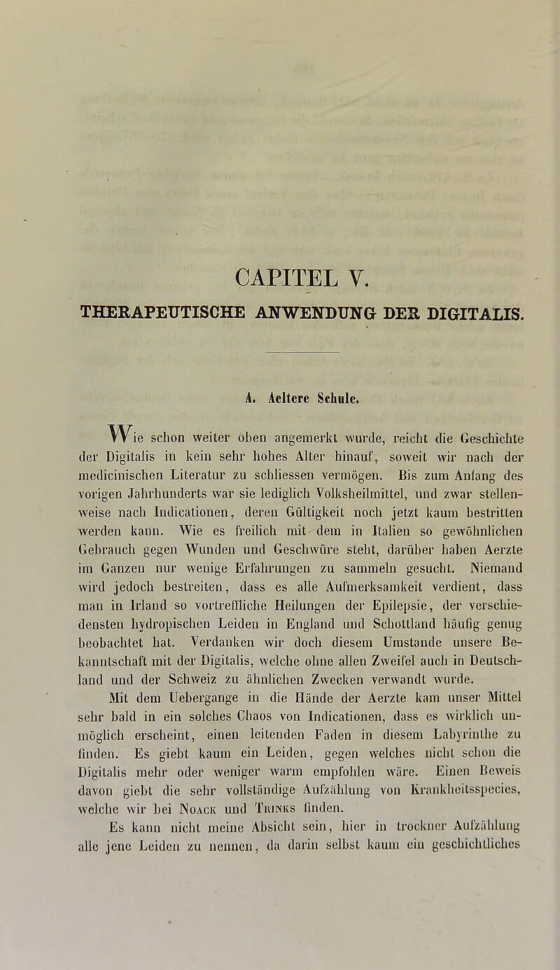 CAPITEL V. THERAPEUTISCHE ANWENDUNG DER DIGITALIS. A. Acltcrc Schule. W ie schon weiter ohen angemerkt wurde, reicht die Geschichte der Digitalis in kein sehr hohes Alter hinauf, soweit wir nach der inedicinischen Literatur zu schliessen vermögen. Bis zum Anlang des vorigen Jahrhunderts war sie lediglich Volksheilmittel, und zwar stellen- weise nach Indicationen, deren Gültigkeit noch jetzt kaum bestritten werden kann. Wie es freilich mit dem in Italien so gewöhnlichen Gebrauch gegen Wunden und Geschwüre steht, darüber haben Aerzte im Ganzen nur wenige Erfahrungen zu sammeln gesucht. Niemand wird jedoch bestreiten, dass es alle Aufmerksamkeit verdient, dass man in Irland so vortreffliche Heilungen der Epilepsie, der verschie- densten hydropischen Leiden in England und Schottland häufig genug beobachtet hat. Verdanken wir doch diesem Umstände unsere Be- kanntschaft mit der Digitalis, welche ohne allen Zweifel auch in Deutsch- land und der Schweiz zu ähnlichen Zwecken verwandt wurde. Mit dem Uebergange in die Hände der Aerzte kam unser Mittel sehr bald in ein solches Chaos von Indicationen, dass es wirklich un- möglich erscheint, einen leitenden Faden in diesem Labyrinthe zu linden. Es giebl kaum ein Leiden, gegen welches nicht schon die Digitalis mehr oder weniger warm empfohlen wäre. Einen Beweis davon giebt die sehr vollständige Aufzählung von Krankheitsspecies, welche wir bei Noack und Tbinks linden. Es kann nicht meine Absicht sein, hier in trockner Aufzählung alle jene Leiden zu nennen, da darin selbst kaum ein geschichtliches