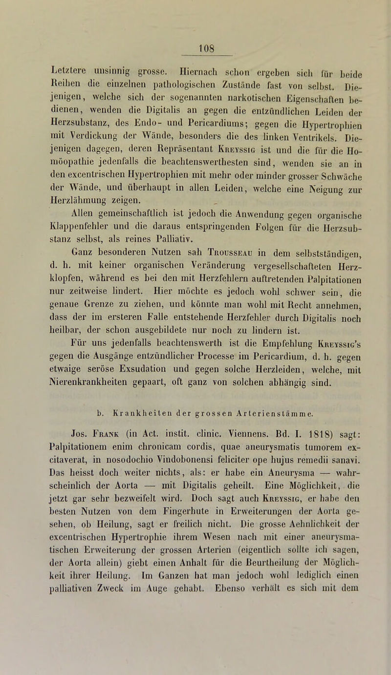 Letztere unsinnig grosse. Hiernach schon ergeben sich für beide Reihen die einzelnen pathologischen Zustände fast von selbst. Die- jenigen, welche sich der sogenannten narkotischen Eigenschaften be- dienen, wenden die Digitalis an gegen die entzündlichen Leiden der Herzsubstanz, des Endo- und Pericardiums; gegen die Hypertrophien mit Verdickung der Wände, besonders die des linken Ventrikels. Die- jenigen dagegen, deren Repräsentant Kreyssig ist und die für die Ho- möopathie jedenfalls die beachtenswertbesten sind, wenden sie an in den excentrischen Hypertrophien mit mehr oder minder grosser Schwäche der Wände, und überhaupt in allen Leiden, welche eine Neigung zur Herzlähmung zeigen. Allen gemeinschaftlich ist jedoch die Anwendung gegen organische Klappenfehler und die daraus entspringenden Folgen für die Herzsub- stanz selbst, als reines Palliativ. Ganz besonderen Nutzen sah Trousseau in dem selbstständigen, d. h. mit keiner organischen Veränderung vergesellschafteten Herz- klopfen, während es bei den mit Herzfehlern auftretenden Palpitationen nur zeitweise lindert. Hier möchte es jedoch wohl schwer sein, die genaue Grenze zu ziehen, und könnte man wohl mit Recht annehmen, dass der im ersteren Falle entstehende Herzfehler durch Digitalis noch heilbar, der schon ausgebildete nur noch zu lindern ist. Für uns jedenfalls beachtenswerth ist die Empfehlung Kreyssig's gegen die Ausgänge entzündlicher Processe im Pericardium, d. h. gegen etwaige seröse Exsudation und gegen solche Herzleiden, welche, mit Nierenkrankheiten gepaart, oft ganz von solchen abhängig sind. b. Krankheiten der grossen Arterienstämme. Jos. Frank (in Act. instit. clinic. Viennens. Bd. I. 1818) sagt: Palpitationem enim chronicam cordis, quae aneurysmatis tumorem ex- citaverat, in nosodochio Vindobonensi feliciter ope hujus remedii sanavi. Das heisst doch weiter nichts, als: er habe ein Aneurysma — wahr- scheinlich der Aorta — mit Digitalis geheilt. Eine Möglichkeit, die jetzt gar sehr bezweifelt wird. Doch sagt auch Kreyssig, er habe den besten Nutzen von dem Fingerhute in Erweiterungen der Aorta ge- sehen, ob Heilung, sagt er freilich nicht. Die grosse Aehnlichkeit der excentrischen Hypertrophie ihrem Wesen nach mit einer aneurysma- tischen Erweiterung der grossen Arterien (eigentlich sollte ich sagen, der Aorta allein) giebt einen Anhalt für die ßeurtheilung der Möglich- keit ihrer Heilung. Im Ganzen hat man jedoch wohl lediglich einen palliativen Zweck im Auge gehabt. Ebenso verhält es sich mit dem