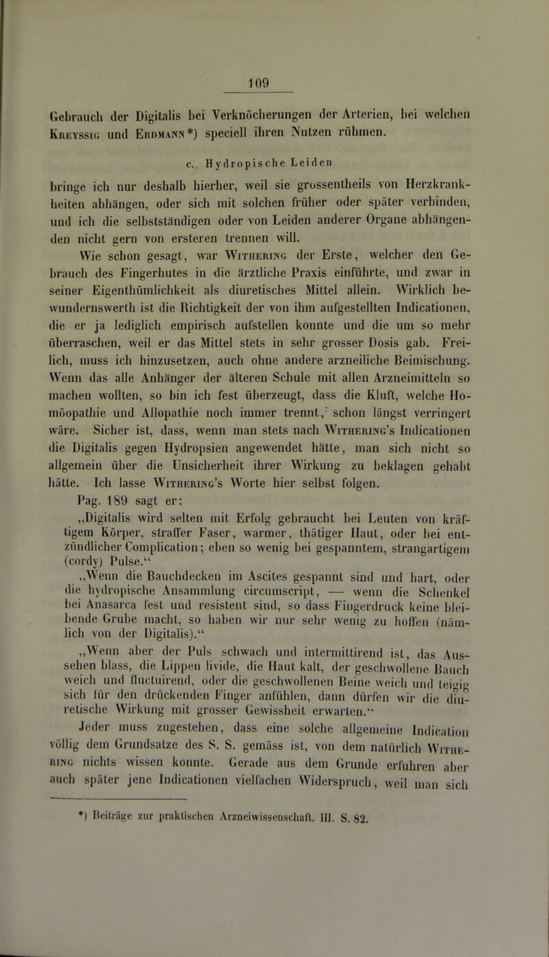 Gebrauch der Digitalis bei Verknöclierungen der Arterien, bei welchen Kukyssig und Eiu.mann*) speciell ihren Nutzen rühmen. c. Hydropische Leiden bringe ich nur deshalb hierher, weil sie grossentheils von Herzkrank- heiten abhangen, oder sich mit solchen früher oder später verbinden, und ich die selbstständigen oder von Leiden anderer Organe abhängen- den nicht gern von ersteren trennen will. Wie schon gesagt, war Withering der Erste, welcher den Ge- brauch des Fingerhutes in die arztliche Praxis einführte, und zwar in seiner Eigenthümlichkeit als diuretisches Mittel allein. Wirklich be- wundcrnswerth ist die Richtigkeit der von ihm aufgestellten Indicationen, die er ja lediglich empirisch aufstellen konnte und die um so mehr überraschen, weil er das Mittel stets in sehr grosser Dosis gab. Frei- lich, muss ich hinzusetzen, auch ohne andere arzneiliche Beimischung. Wenn das alle Anhänger der älteren Schule mit allen Arzneimitteln so machen wollten, so bin ich fest überzeugt, dass die Kluft, welche Ho- möopathie und Allopathie noch immer trennt, schon längst verringert wäre. Sicher ist, dass, wenn man stets nach Withering's Indicationen die Digitalis gegen Hydropsien angewendet hätte, man sich nicht so allgemein über die Unsicherheit ihrer Wirkung zu beklagen gehabt hätte. Ich lasse Withering's Worte hier selbst folgen. Pag. 189 sagt er: „Digitalis wird selten mit Erfolg gebraucht bei Leuten von kräf- tigem Körper, straffer Faser, warmer, thätiger Haut, oder bei ent- zündlicher Complication; eben so wenig bei gespanntem, strangartigem (cordy) Pulse. ,,Wenn die Bauchdecken im Ascites gespannt sind und hart, oder die hydropische Ansammlung circumscript, — wenn die Schenkel bei Anasarca lest und resistent sind, so dass Fingerdruck keine blei- bende Grube macht, so haben wir nur sehr wenig zu hoffen (näm- lich von der Digitalis). „Wenn aber der Puls schwach und intermittirend ist, das Aus- sehen blass, die Lippen livide, die Haut kalt, der geschwollene Bauch weich und Quctuirend, oder die geschwollenen Beine weich und leHe sich für den drückenden Finger anfühlen, dann dürfen wir die dm- retische Wirkung mit grosser Gewissheit erwarten. Jeder muss zugestehen, dass eine solche allgemeine Indicalion völlig dem Grundsatze des S. S. gemäss ist, von dem natürlich Withe- ring nichts wissen konnte. Gerade aus dem Grunde erfuhren aber auch später jene. Indicationen vielfachen Widerspruch, weil man sich *) Beiträge zur praktischen Arzneiwissenschaft. HI. S. 82.