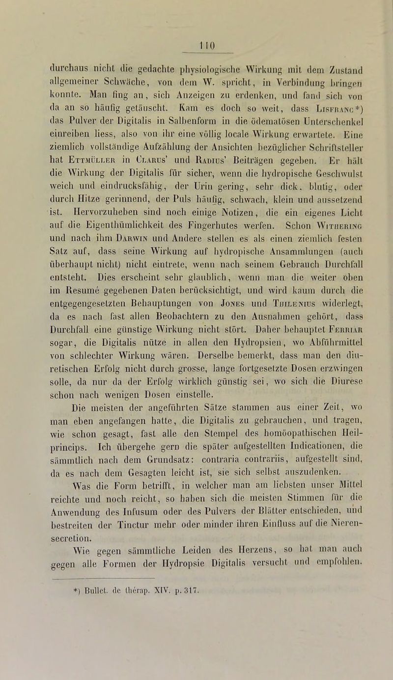 durchaus nicht die gedachte physiologische Wirkung mit dem Zustand allgemeiner Schwache, von dem W. spricht, in Verbindung bringen konnte. Man fing an, sich Anzeigen zu erdenken, und fand sicli von da an so häufig getäuscht. Kam es doch so weit, dass Lisfjuhc*) das Pulver der Digitalis in Salbenform in die ödemalösen Unterschenkel einreiben Hess, also von ihr eine völlig locale Wirkung erwartete. Eine ziemlich vollständige Aufzählung der Ansichten bezüglicher Schriftsteller hat Ettmüller in Clarus' und Radius' Beiträgen gegeben. Er hält die Wirkung der Digitalis für sicher, wenn die hydropischc Geschwulst weich und eindrucksfähig, der Urin gering, sehr dick, blutig, oder durch Hitze gerinnend, der Puls häufig, schwacb, klein und aussetzend ist. Hervorzuheben sind noch einige Notizen, die ein eigenes Licht auf die Eigenthümlichkeit des Fingerhutes werfen. Schon Witiiering und nach ihm Darwin und Andere stellen es als einen ziemlich festen Satz auf, dass seine Wirkung auf bydropische Ansammlungen (auch überhaupt nicht) nicht eintrete, wenn nach seinem Gebrauch Durchfall entsteht. Dies erscheint sehr glaublich, wenn man die weiter oben im Besume gegebenen Daten berücksichtigt, und wird kaum durch die entgegengesetzten Behauptungen von Jones und Tiiilenius widerlegt, da es nach fast allen Beobachtern zu den Ausnahmen gehört, dass Durchfall eine günstige Wirkung nicht stört. Daher behauptet Feuiuar sogar, die Digitalis nütze in allen den Uydropsien, wo Abführmittel von schlechter Wirkung wären. Derselbe bemerkt, dass man den diu- retischen Erfolg nicht durch grosse, lange fortgesetzte Dosen erzwingen solle, da nur da der Erfolg wirklich günstig sei, wo sich die Diurese schon nach wenigen Dosen einstelle. Die meisten der angeführten Sätze stammen aus einer Zeit, wo man eben angefangen hatte, die Digitalis zu gebrauchen, und tragen, wie schon gesagt, fast alle den Stempel des homöopathischen Heil- prineips. Ich übergehe gern die später aufgestellten Indicationen, die sämmtlich nach dem Grundsatz: contraria contrariis, aufgestellt sind, da es nach dem Gesagten leicht ist, sie sich selbst auszudenken. Was die Form betrifft, in welcher man am liebsten unser Mittel reichte und noch reicht, so haben sich die meisten Stimmen für die Anwendung des Infusum oder des Pulvers der Blätter entschieden, und bestreiten der Tinctur mehr oder minder ihren Einfluss auf die Nieren- secretion. Wie gegen sämmtliche Leiden des Herzens, so hat man auch gegen alle Formen der Hydropsie Digitalis versucht und empfohlen. *) Bullet, de Uierap. XIV. p. 317.