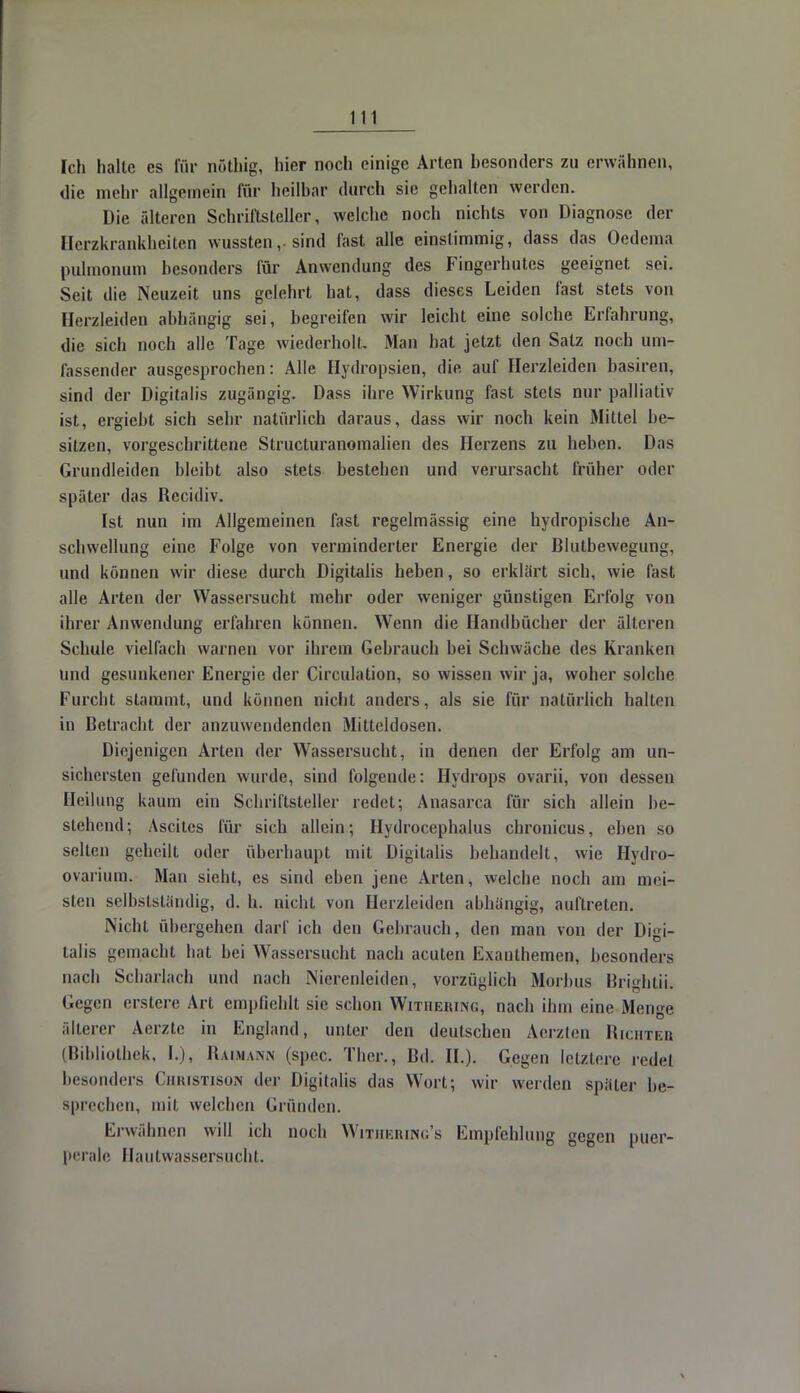 Ich halte es für nöthig, hier noch einige Arten hesonders zu erwähnen, ilie mein- allgemein für heilbar durch sie gehalten werden. Die älteren Schriftsteller, welche noch nichts von Diagnose der Herzkrankheiten wussten,. sind fast alle einstimmig, dass das Oedema pulmonum besonders für Anwendung des Fingerhutes geeignet sei. Seit die Neuzeit uns gelehrt hat, dass dieses Leiden fast stets von Herzleiden abhängig sei, begreifen wir leicht eine solche Erfahrung, die sich noch alle Tage wiederholt. Man bat jetzt den Salz noch um- fassender ausgesprochen: Alle Hydropsien, die auf Herzleiden basiren, sind der Digitalis zugängig. Dass ihre Wirkung fast stets nur palliativ ist, ergiebt sich sehr natürlich daraus, dass wir noch kein Mittel be- sitzen, vorgeschrittene Structuranomalien des Herzens zu heben. Das Grundleiden bleibt also stets besteben und verursacht früher oder später das Recidiv. Ist nun im Allgemeinen fast regelmässig eine hydropische An- schwellung eine Folge von verminderter Energie der Blutbewegung, und können wir diese durch Digitalis heben, so erklärt sich, wie fast alle Arten der Wassersucht mehr oder weniger günstigen Erfolg von ihrer Anwendung erfahren können. Wenn die Handbücher der älteren Schule vielfach warnen vor ihrem Gebrauch bei Schwäche des Kranken und gesunkener Energie der Circulation, so wissen wir ja, woher solche Furcht stammt, und können nicht anders, als sie für natürlich halten in Betracht der anzuwendenden Mitteldosen. Diejenigen Arten der Wassersucht, in denen der Erfolg am un- sichersten gefunden wurde, sind folgende: Hydrops ovarii, von dessen Heilung kaum ein Schriftsteller redet; Anasarca für sich allein be- stehend*, Ascites für sich allein; Hydrocephalus chronicus, eben so selten gebeilt oder überhaupt mit Digitalis bebandelt, wie Hydro- ovarium. Mau sieht, es sind eben jene Arten, welche noch am mei- sten selbstständig, d. b. nicht von Herzleiden abhängig, auftreten. Nicht übergehen darf ich den Gebrauch, den man von der Digi- talis gemacht bat bei Wassersucht nach acuten Exanthemen, besonders nach Scharlach und nach Nierenleiden, vorzüglich Morbus Bri^htii. Gegen erstere Art empfiehlt sie schon Wituerin«, nach ihm eine Menge älterer Aerzte in England, unter den deutschen Aerzten Richter (Bibliothek, [.), Baimann (spec. Ther., Bd. IL). Gegen letztere rede! besonders Christiso« der Digitalis das Wort; wir werden später be- sprechen, mit welchen Gründen. Erwähnen will ich noch Withering's Empfehlung gegen puer- perale, Hautwassersucht.