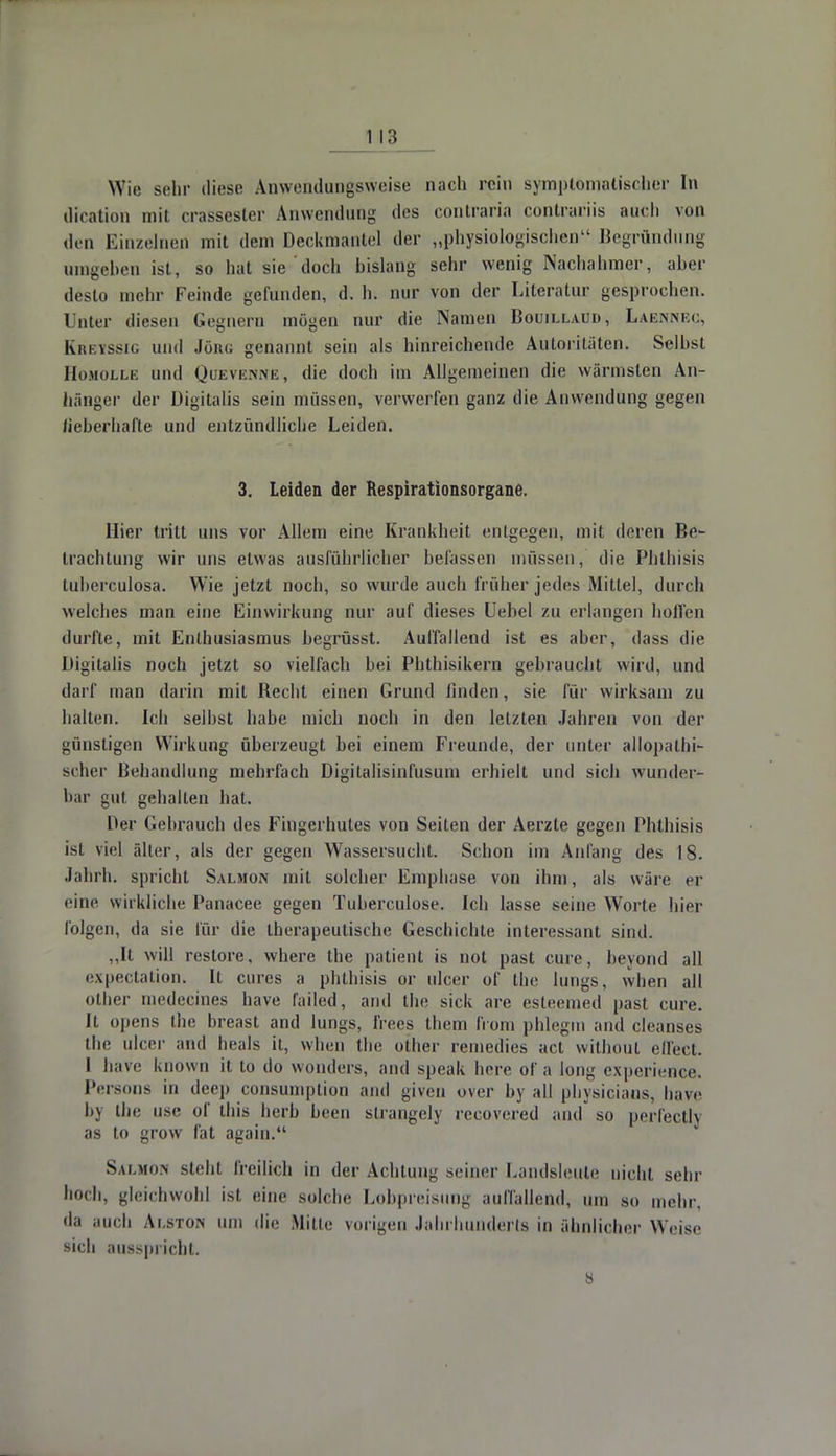 Wie sehr diese Anwendungsweise nach rein symptomatischer In dication mit crassester Anwendung des contraria conlrariis aut-li von den Einzelnen mit dem Deckmantel der „physiologischen Begründung umgeben ist, so hat sie doch bislang sehr wenig Nachahmer, aber desto mehr Feinde gefunden, d. h. nur von der Literatur gesprochen, ünter diesen Gegnern mögen nur die Namen Bouillaud, Laennec, Kretssig und Jörn; genannt sein als hinreichende Autoritäten. Seihst Homolle und Queve.nne, die doch im Allgemeinen die wärmsten An- hänger der Digitalis sein müssen, verwerfen ganz die Anwendung gegen lieberhafte und entzündliche Leiden. 3. Leiden der Respirationsorgane. liier tritt uns vor Allem eine Krankheit entgegen, mit deren Be- trachtung wir uns etwas ausführlicher befassen müssen, die Phthisis tuberculosa. Wie jetzt noch, so wurde auch früher jedes Mittel, durch welches man eine Einwirkung nur auf dieses Uehel zu erlangen hoffen durfte, mit Enthusiasmus begrüsst. Auffallend ist es aber, dass die Digitalis noch jetzt so vielfach bei Phthisikern gebraucht wird, und darf man darin mit Becht einen Grund finden, sie für wirksam zu halten. Ich selbst habe mich noch in den letzten Jahren von der günstigen Wirkung überzeugt bei einem Freunde, der unter allopathi- scher Behandlung mehrfach Digitalisinfusum erhielt und sich wunder- bar gut gehalten hat. Der Gebrauch des Fingerhutes von Seilen der Aerzte gegen Phthisis ist viel älter, als der gegen Wassersucht. Schon im Anfang des 18. Jahrb. spricht Salmon mit solcher Emphase von ihm, als wäre er eine wirkliche Panacee gegen Tuberculose. Ich lasse seine Worte hier folgen, da sie für die therapeutische Geschichte interessant sind. ,,It will restore, where the patient is not past eure, heyond all expectation. It eures a phthisis or ulcer of the Jungs, when all otber medecines have failed, and the sick are esteemed past eure. Ii. opens the oreast and lungs, IVecs them from phlegm and cleanses the ulcer and heals it, when the other remedies act without effect. I have known it to do wonders, and speak here of a long experience. Persons in deep consumption and given over by all physicians, have by the use of Uns herb been strangely recovered and so perfectly as to grow fat again. Salmon steh) freilich in der Achtung seiner Landsleute nicht sein' hoch, gleichwohl ist eine solche Lobpreisung aurfallend, um so mehr, da auch Alston um die Mitte vorigen Jahrhunderts in ähnlicher Weise sich ausspricht. ö