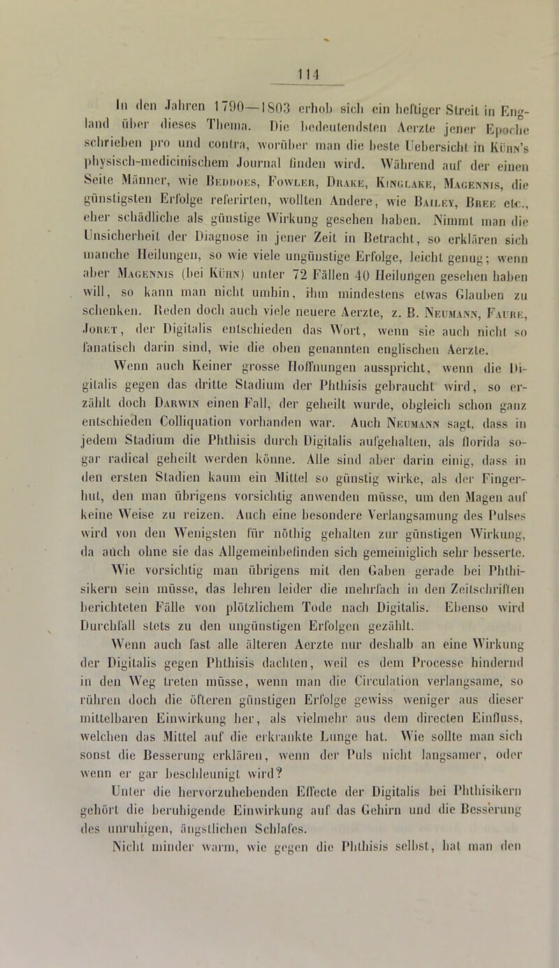 In den Jahren 1790—1803 erhob sich ein heftiger Streit in Eng- land über dieses Thema. Die bedeutendsten Aerzte jener Epeehe schrieben pro und contra, worüber man die beste Übersicht in Kühn's physisch-medicinischem Journal finden wird. Während aul der einen Seite Männer, wie Beddoes, Fowler, Drake, KinglaKe, Magennjs, die günstigsten Erfolge referirten, wollten Andere, wie Baiij;y, Bree etc., eher schädliche als günstige Wirkung gesehen haben. Nimmt man die Unsicherheit der Diagnose in jener Zeit in Betracht, so erklären sich manche Heilungen, so wie viele ungünstige Erfolge, leicht genug; wenn aber Magennis (hei Kühn) unter 72 Fällen 40 Heilungen gesehen haben will, so kann man nicht umhin, ihm mindestens etwas Glauben zu schenken. Reden doch auch viele neuere Aerzte, z. B. Neumann, Fahre, Joret, der Digitalis entschieden das Wort, wenn sie auch nicht so fanatisch darin sind, wie die oben genannten englischen Aerzte. Wenn auch Keiner grosse Hoffnungen ausspricht, wenn die Di- gitalis gegen das dritte Stadium der Phthisis gebraucht wird, so er- zählt doch Darwin einen Fall, der geheilt wurde, obgleich schon ganz entschieden Colliquation vorhanden war. Auch Neumann sagt, dass in jedem Stadium die Phthisis durch Digitalis aufgehalten, als fiorida so- gar radical geheilt werden könne. Alle sind aber darin einig, dass in den ersten Stadien kaum ein Mittel so günstig wirke, als der Finger- hut, den man übrigens vorsichtig anwenden müsse, um den Magen auf keine Weise zu reizen. Auch eine besondere Verlangsamung des Pulses wird von den Wenigsten für nöthig gehalten zur günstigen Wirkung, da auch ohne sie das Allgemeinbefinden sich gemeiniglich sehr besserte. Wie vorsichtig man übrigens mit den Gaben gerade bei Phlhi- sikern sein müsse, das lehren leider die mehrfach in den Zeitschriften berichteten Fälle von plötzlichem Tode nach Digitalis. Ebenso wird Durchfall stets zu den ungünstigen Erfolgen gezählt. Wenn auch fast alle älteren Aerzte nur deshalb an eine Wirkung der Digitalis gegen Phthisis dachten, weil es dem Processe hindernd in den Weg treten müsse, wenn man die Circulalion verlangsame, so rühren doch die öfteren günstigen Erfolge gewiss weniger aus dieser mittelbaren Einwirkung her, als vielmehr aus dem direclen Einfiuss, welchen das Mittel auf die erkrankte Lunge hat. Wie sollte man sich sonst die Besserung erklären, wenn der Puls nicht langsamer, oder wenn er gar beschleunigt wird? Unter die hervorzuhebenden Effecte der Digitalis bei Phthisikern gehört die beruhigende Einwirkung auf das Gehirn und die Besserung des unruhigen, ängstlichen Schlafes. Nicht minder warm, wie gegen die Phthisis selbst, hal mau den