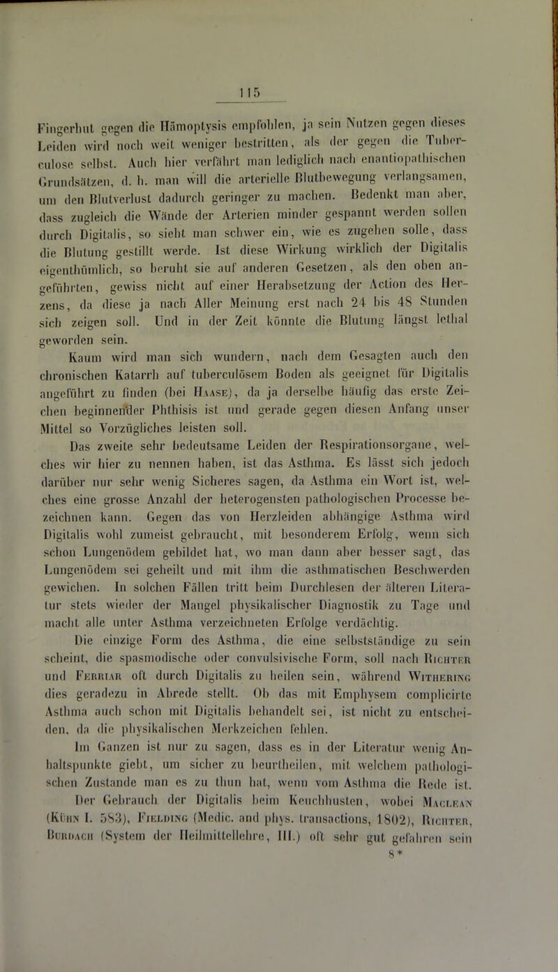 Pingerhut gegen die Hämoptysis empfohlen, ja sein Nutzen gegen dieses Leiden wird noch weil weniger bestritten, als der gegen die Tuber- culose selbst. Auch hier verfährt man lediglieh nach enantiopathischen Grundsätzen, d. h. man will die arterielle Blutbewegung verlangsamen, um den Blutverlust dadurch geringer zu machen. Bedenkt mau aber, dass zugleich die Wände der Arlerien minder gespannt werden sollen durch Digitalis, so sieht man schwer ein, wie es zugehen solle, dass die Blutung gestillt werde. Ist diese Wirkung wirklich der Digitalis eigentümlich, so beruht, sie auf anderen Gesetzen, als den oben an- geführten, gewiss nicht auf einer Herabsetzung der Action des Her- zens, da diese ja nach Aller Meinung erst nach 24 bis 48 Stunden sich zeigen soll. Und in der Zeit könnte die Blutung längst lethal geworden sein. Kaum wird man sich wundern, nach dem Gesagten auch den chronischen Katarrh auf tuberculösem Boden als geeignet für Digitalis angeführt zu linden (bei HaaseJ, da ja derselbe häufig das erste Zei- chen beginnender Pbthisis ist und gerade gegen diesen Anfang unser Mittel so Vorzügliches leisten soll. Das zweite sehr bedeutsame Leiden der Bespiralionsorgane, wel- ches wir hier zu nennen haben, ist das Asthma. Es lässt sich jedoch darüber nur sehr wenig Sicheres sagen, da Asthma ein Wort ist, wel- ches eine grosse Anzahl der heterogensten pathologischen Processe be- zeichnen kann. Gegen das von Herzleiden abhängige Asthma wird Digitalis wohl zumeist gebraucht, mit besonderem Erfolg, wenn sich schon Lungenödem gebildet hat, wo man dann aber besser sagt, das Lungenödem sei geheilt und mit ihm die asthmatischen Beschwerden gewieben. In solchen Fällen tritt beim Durchlesen der älteren Litera- tur stets wieder der Mangel physikalischer Diagnostik zu Tage und macht alle unter Asthma verzeichneten Erfolge verdächtig. Die einzige Form des Asthma, die eine selbstständige zu sein scheint, die spasmodische oder convulsivische Form, soll nach Richter und Ferriar oft durch Digitalis zu beilcn sein, während Withering dies geradezu in Abrede stellt. Ob das mit Emphysem complicirtc Asthma auch schon mit Digitalis beliandelt sei, ist nicht zu entschei- den, da die physikalischen Merkzeichen fehlen. Im Ganzen ist nur zu sagen, dass es in der Literatur wenig An- haltspunkte giebt, um sicher zu beurtheilen, mit welchem pathologi- schen Zustande man es zu thun hat, wenn vom Asthma die Hede ist. Her Gebrauch der Digitalis beim Keuchhusten, wobei Maclean (Kühn I. 583), Fielwng (Medic. and phys. Iransactions, 1802), Richter, Bordach fS\sicm der Fleilmittellehre, III.) oft sehr gut gefahren sein 8*