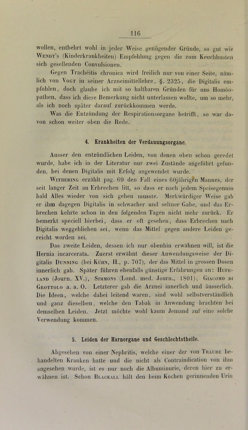 110 wollen, entbehrt wohl in jeder Weise genügender Gründe, so gut wie Wendt's (Kinderkrankheiten) Empfehlung gegen die zum Keuchhusten sich gesellenden Convulsionen. Gegen Tracheitis chronica wird freilich nur von einer Seile, Däm- lich von Vogt in seiner Arzneimittellehre, §. 2325, die Digitalis em- pfohlen, doch glaube ich mit so haltbaren Gründen für uns Homöo- pathen, dass ich diese Bemerkung nicht unterlassen wollte, um so mein-, als ich noch später darauf zurückkommen werde. Was die Entzündung der Respirationsorgane betrifft, so war da- von schon weiter oben die Rede. 4. Krankheiten der Verdauungsorgane. Ausser den entzündlichen Leiden, von denen oben schon geredet wurde, habe ich in der Literatur nur zwei Zustände angeführt gefun- den, bei denen Digitalis mit Erfolg angewendet wurde. Withering erzählt pag. 69 den Fall eines 60jährigen Mannes, der seit langer Zeit an Erbrechen litt, so dass er nach jedem Speisegenuss bald Alles wieder von sich geben musste. Merkwürdiger Weise gab er ihm dagegen Digitalis in schwacher und seltner Gabe, und das Er- brechen kehrte schon in den folgenden Tagen nicht mehr zurück. Er bemerkt speciell hierbei, dass er oft gesehen, dass Erbrechen nach Digitalis weggeblieben sei, wenn das Mittel gegen andere Leiden ge- reicht worden sei. Das zweite Leiden, dessen ich nur obenhin erwähnen will, ist die Hernia incarcerata. Zuerst erwähnt dieser Anwendungsweise der Di- gitalis Dunining (bei Kühn, IL, p. 707), der das Mittel in grossen Dosen innerlich gab. Später führen ebenfalls günstige Erfahrungen an: Hufe- land (Journ. XV.), Simmons (Lond. med. Journ., 1 SOI), Giacomo ni Grottolo a. a. 0. Letzterer gab die Arznei innerlich und äusserlich. Die Ideen, welche dabei leitend waren, sind wohl selbstverständlich und ganz dieselben, welche den Tabak in Anwendung brachten bei demselben Leiden. Jetzt möchte wohl kaum Jemand auf eine solche Verwendung kommen. 5. Leiden der Harnorgane und Geschlechtstheile. Abgesehen von einer Nephritis, welche einer der von Traube be- handelten Kranken hatte und die nicht als Conlraindicalion von ihm angesehen wurde, ist es nur noch die Albuminurie, deren hier zu er- wähnen ist. Schon Blackall hält den beim Kochen gerinnenden Urin