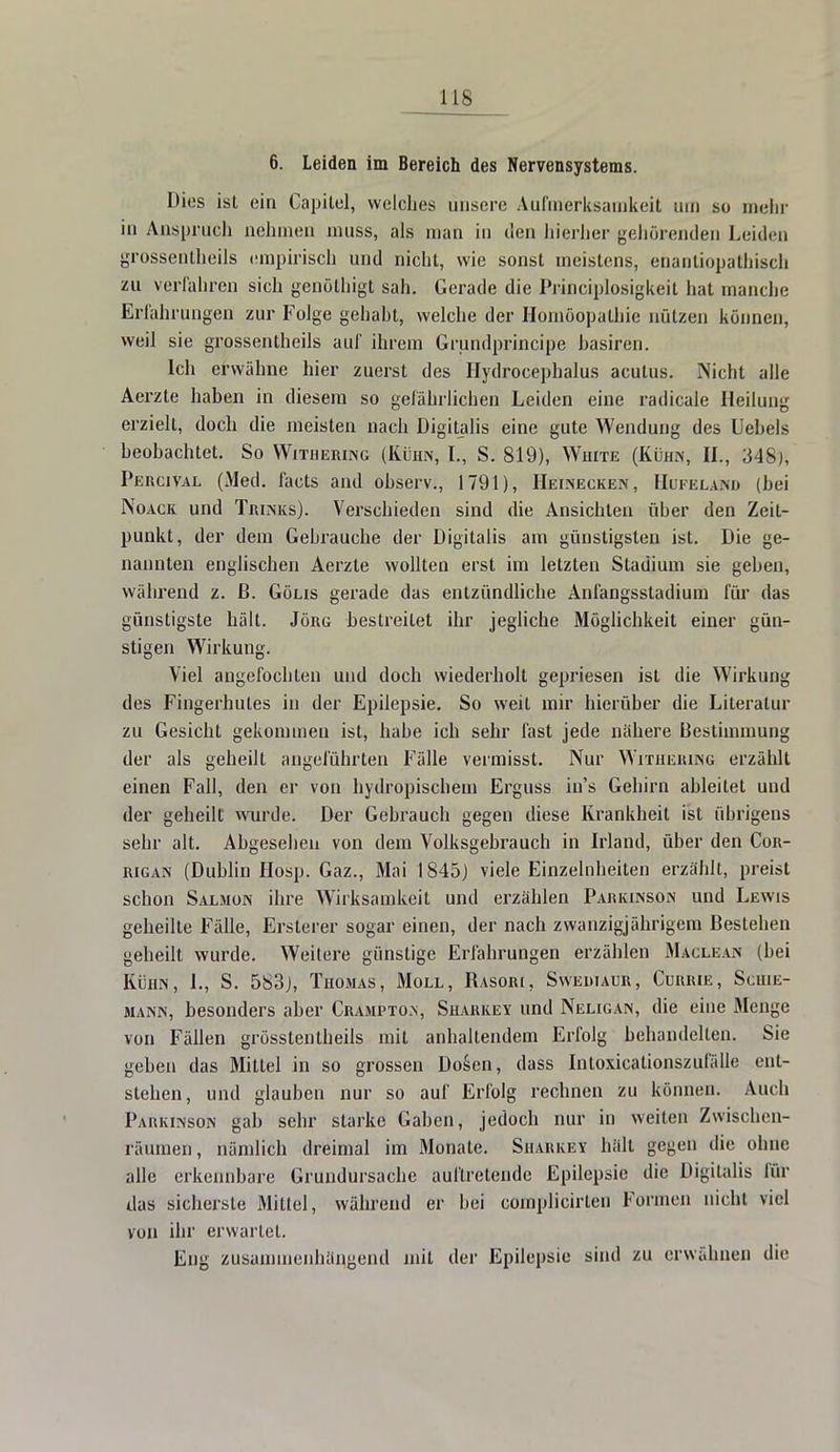 HS 6. Leiden im Bereich des Nervensystems. Uies ist ein Capitel, welches unsere Aufmerksamkeit um so mehr in Anspruch nehmen muss, als man in den hierher gehörenden Leiden grossentheils empirisch und nicht, wie sonst meistens, enantiopathisch zu verfahren sich genöthigt sah. Gerade die Principlosigkeit hat manche Erfahrungen zur Folge gehabt, welche der Homöopathie nützen können, weil sie grossentheils auf ihrem Grundprincipe hasiren. Ich erwähne hier zuerst des Ilydrocephalus acutus. Nicht alle Aerzte haben in diesem so gefährlichen Leiden eine radicale Heilung erzielt, doch die meisten nach Digitalis eine gute Wendung des Uehels beobachtet. So Witheiung (Kühn, L, S. 819), White (Kühn, IL, 348), Percival (Med. facts and observ., 1791), Heinecken, Hufeland (bei Noack und Thinks). Verschieden sind die Ansichten über den Zeit- punkt, der dem Gebrauche der Digitalis am günstigsten ist. Die ge- nannten englischen Aerzte wollten erst im letzten Stadium sie gehen, während z. ß. Gölis gerade das entzündliche Anfangsstadium für das günstigste hält. Jörg bestreitet ihr jegliche Möglichkeit einer gün- stigen Wirkung. Viel angefochten und doch wiederholt gepriesen ist die Wirkimg des Fingerhutes in der Epilepsie. So weit mir hierüber die Literatur zu Gesicht gekommen ist, habe ich sehr fast jede nähere Bestimmung der als geheilt angeführten Fälle vermisst. Nur Witheiung erzählt einen Fall, den er von hydropischein Erguss in's Gehirn ableitet und der geheilt wurde. Der Gebrauch gegen diese Krankheit ist übrigens sehr alt. Abgesehen von dem Volksgebrauch in Irland, über den Cor- rigan (Dublin Hosp. Gaz., Mai 1845) viele Einzelnheiten erzählt, preist schon Salmon ihre Wirksamkeit und erzählen Parkinson und Lewis geheilte Fälle, Ersterer sogar einen, der nach zwanzigjährigem Bestehen geheilt wurde. Weitere günstige Erfahrungen erzählen Maclean (bei Kühn, L, S. 583), Thomas, Moll, Rasori, Sweüiaur, Currie, Schie- mann, besonders aber Cramptom, Sharkev und Neligan, die eine Menge von Fällen grösstenlheils mit anhaltendem Erfolg behandelten. Sie geben das Mittel in so grossen Dosen, dass Intoxicationszufälle ent- stehen, und glauben nur so auf Erfolg rechnen zu können. Auch Parkinson gab sehr starke Gaben, jedoch nur in weiten Zwischen- räumen, nämlich dreimal im Monate. Sharkey hält gegen die ohne alle erkennbare Grundursache auftretende Epilepsie die Digitalis für das sicherste Mittel, während er bei complicirten Formen nicht viel von ihr erwartet. Eng zusammenhängend mit der Epilepsie sind zu erwähnen die
