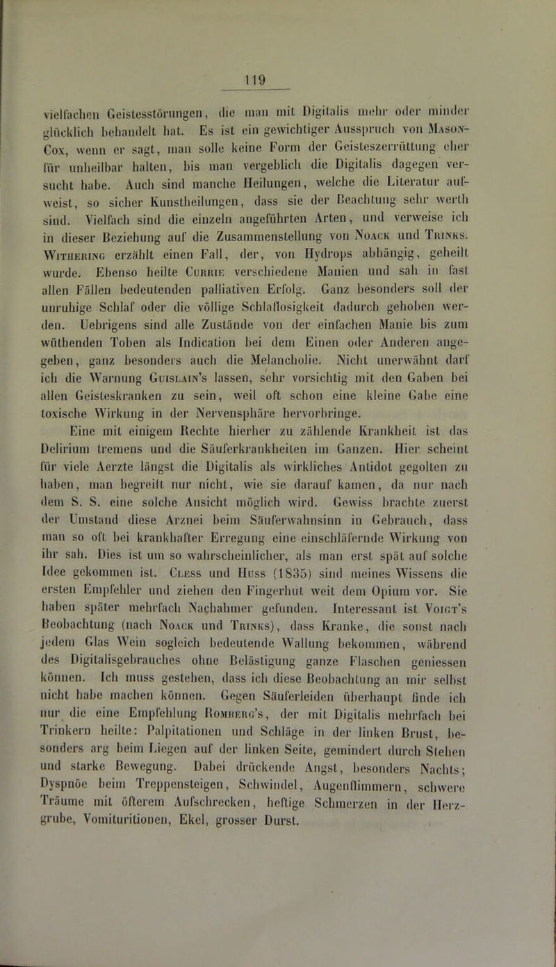 vielfachen Geistesstörungen, die man mit Digitalis mehr oder minder glücklich behandelt hat. Es ist ein gewichtiger Ausspruch von Mason- Gox, wenn er sagt, man solle keine Form der Geisteszerrüttung eher för unheilbar halten, bis man vergeblich die Digitalis dagegen ver- sucht habe. Auch sind manche Heilungen, welche die Literatur auf- weist, so sicher Kunstheilungen, dass sie der Beachtung sehr werth sind. Vielfach sind die einzeln angeführten Arten, und verweise ich in dieser Beziehung auf die Zusammenstellung von Noack und Tki.nks. Withering erzählt einen Fall, der, von Hydrops abhängig, geheilt wurde. Ebenso heilte Cumue verschiedene Manien und sah in fast allen Fällen bedeutenden palliativen Erfolg. Ganz besonders soll der unruhige Schlaf oder die völlige Schlaflosigkeit dadurch gehoben wei - den. Uebrigens sind alle Zustände von der einfachen Manie bis zum wüthenden Toben als Indication hei dem Einen oder Anderen ange- geben , ganz besonders auch die Melancholie. Nicht unerwähnt darf ich die Warnung Guislain's lassen, sehr vorsichtig mit den Gaben bei allen Geisteskranken zu sein, weil oft schon eine kleine Gabe eine toxische Wirkung in der Nervensphäre hervorbringe. Frille mit einigem Hechte hierher zu zählende Krankheit ist das Delirium tremens und die Säuferkrankheiten im Ganzen. Hier scheint für viele Aerzte längst die Digitalis als wirkliches Antidot gegolten zu haben, man begreilt nur nicht, wie sie darauf kamen, da nur nach dem S. S. eine solche Ansicht möglich wird. Gewiss brachte zuerst der Umstand diese Arznei beim Säuferwahnsinn in Gebrauch, dass man so oft hei krankhafter Erregung eine einschläfernde Wirkung von ihr sah. Dies ist um so wahrscheinlicher, als man erst spät auf solche Idee gekommen ist. Cless und Huss (1835) sind meines Wissens die ersten Empfehler und ziehen den Fingerhut weit dem Opium vor. Sic haben später mehrfach Nachahmer gefunden. Interessant ist Voigt's Beobachtung (nach Noack und Trunks), dass Kranke, die sonst nach jedem Glas Wein sogleich bedeutende Wallung bekommen, während des Digitalisgebrauches ohne Belästigung ganze Flaschen gemessen können. Ich muss gestehen, dass ich diese Beobachtung an mir selbst nicht habe machen können. Gegen Säuferleiden überhaupt finde ich nur die eine Empfehlung Rombebö's, der mit Digitalis mehrfach bei Trinkern heilte: Palpitationen und Schläge in der linken Brust, be- sonders arg beim Liegen auf der linken Seite, gemindert durch Sieben und starke Bewegung. Dabei drückende Angst, besonders Nachts; Dyspnöe beim Treppensteigen, Schwindel, Augenflimmern, schwere Träume mit öfterem Aufschrecken, heilige Schmerzen in der Herz- grube, Vomituritionen, Ekel, grosser Durst.