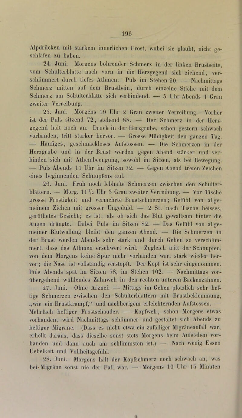 Alpdrücken mit starkem innerlichen Frost, wobei sie glaubt, nicht ge- schlafen zu haben. 24. Juni. Morgens bohrender Schmerz in der linken ßrustseite, vom Schulterhlalte nach vorn in die Herzgegend sich ziehend, ver- schlimmert durch tiefes Allanen. Puls im Stehen 90. — Nachmittags Schmerz mitten auf dem Brustbein, durch einzelne Stiche mit dem Schmerz am Schulterblatte sich verbindend. — 5 Uhr Abends 1 Gran zweiter Verreibung. 25. Juni. Morgens 10 Uhr 2 Gran zweiter Verreibung. Vorher ist der Puls sitzend 72, stehend 88. — Der Schmerz in der Herz- gegend hält noch an. Druck in der Herzgrube, schon gestern schwach vorhanden, tritt stärker hervor. — Grosse Müdigkeit den ganzen Tag. — Häufiges,. geschmackloses Aufstossen. — Die Schmerzen in der Herzgrube und in der Brust werden gegen Abend stärker und ver- binden sich mit Athembeengung, sowohl im Sitzen, als bei Bewegung. — Puls Abends 11 Uhr im Sitzen 72. — Gegen Abend treten Zeichen eines beginnenden Schnupfens auf. 26. Juni. Früh noch lebhafte Schmerzen zwischen den Schulter- blättern. — Morg. ll'/a Uhr 3 Gran zweiter Verreibung. — Vor Tische grosse Frostigkeit und vermehrte Brustschmerzen; Gefühl von allge- meinem Ziehen mit grosser Ungeduld. — 2 St. nach Tische heisses, geröthetes Gesicht; es ist, als ob sich das Blut gewaltsam hinter die Augen drängte. Dabei Puls im Sitzen 82. — Das Gefühl von allge- meiner Blutwallung bleibt den ganzen Abend. — Die Schmerzen in der Brust werden Abends sehr stark und durch Gehen so verschlim- mert, dass das Athmen erschwert wird. Zugleich tritt der Schnupfen, von dem Morgens keine Spur mehr vorhanden war, stark wieder her- vor; die Nase ist vollständig verstopft. Der Kopf ist sehr eingenommen. Puls Abends spät im Sitzen 78, im Stehen 102. — Nachmittags vor- übergehend wühlendes Zahnweh in den rechten unteren Backenzähnen. 27. Juni. Ohne Arznei. — Mittags im Gehen plötzlich sehr hef- tige Schmerzen zwischen den Schulterblättern mit Brustbeklemmung, „wie ein Brustkrarnpf, und nachherigem erleichternden Aufstossen. — Mehrfach heftiger Frostschauder. — Kopfweh, schon Morgens etwas vorhanden, wird Nachmittags schlimmer und gestaltet sich Abends zu heftiger Migräne. (Dass es nicht etwa ein zufälliger Migräneanfall war, erhellt daraus, dass dieselbe sonst stets Morgens beim Aufslehen vor- handen und dann auch am schlimmsten ist.) — Nach wenig Essen Uebelkert und Vollheitsgefühl. 28. Juni. Morgens hält der Kopfschmerz noch schwach an, was bei-Migräne sonst nie der Fall war. —■ Morgens 10 Uhr 15 Minuten *