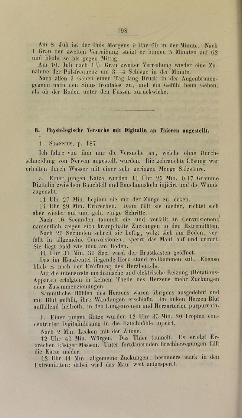 Am 8. Juli ist der Puls Morgens 9 Uhr 60 in der Minute. Nach I Gran der zweiten Verreibung steigt er binnen 5 Minuten auf 62 und bleibt so bis gegen Mittag. Am 10. Juli nach I '/s Gran zweiter Verreibung wieder eine Zu- nahme der Pulsfrequenz um 3—4 Schläge in der Minute. Nach allen 3 Gaben einen Tag lang Druck in der Augenbrauen- gegend nach den Sinus frontales zu, und ein Gefühl beim Geben, als ob der Boden unter den Füssen zurückwiche. ]{. Physiologische Versuche mit Digitalin an Thicren angestellt. 1. Stanmus, p. 187. Ich führe von ihm nur die Versuche an, welche ohne Durch- schneidung von Nerven angestellt wurden. Die gebrauchte Lösung war erhalten durch Wasser mit einer sehr geringen Menge Salzsäure. a. Einer jungen Katze wurden 11 Uhr 25 Min. 0,17 Gramme Digitalin zwischen Bauchfell und Bauchmuskeln injicirt und die Wunde zugenäht. 11 Uhr 27 Min. beginnt sie mit der Zunge zu lecken. 11 Uhr 29 Min. Erbrechen. Dann fällt sie nieder, richtet sich aber wieder auf und geht einige Schritte. Nach 10 Secunden taumelt sie und verfällt in Convulsionen; namentlich zeigen sich krampfhafte Zuckungen in den Extremitäten. Nach 20 Secunden schreit, sie heftig, wälzt sich am Boden, ver- fällt in allgemeine Convulsionen, sperrt das Maul auf und urinirt. Sie liegt bald wie todt am Boden. 11 Uhr 31 Min. 30 See. ward der Brustkasten geöffnet. Das im Herzbeutel liegende Herz stand vollkommen still. Ebenso blieb es nach der Eröffnung des Herzbeutels. Auf die intensivste mechanische und elektrische Heizung (Botations- Apparat) erfolgten in keinem Theile des Herzens mehr Zuckungen oder Zusammenziehungen. Sämmtliche Höhlen des Herzens waren übrigens ausgedehnt und mit Blut gefüllt, ihre Wandungen erschlafft. Im linken Herzen Blut auffallend hellroth, in den Lungenvenen und Hcrzarterien purpurrot!]. b. Einer jungen Katze wurden 12 Uhr 35 Min. 20 Tropfen con- centrirter Digitalinlösung in die Bauchhöhle injicirt. Nach 2 Min. Lecken mit der Zun^e. 12 Uhr 40 Min. Würgen. Das Thier taumelt. Es erfolgt Er- brechen käsiger Massen. Unter fortdauernden Brechbewegungen fällt die Katze nieder. 12 Uhr 41 Min. allgemeine Zuckungen, besonders stark in den Extremitäten; dabei wird das Maul weil aufgesperrt.