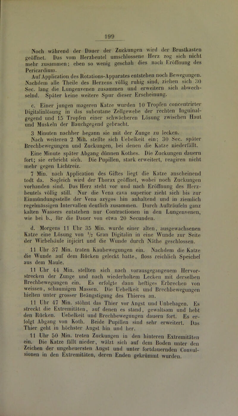 Noch während der Dauer der Zuckungen wird der Brustkasten geöffnet. Das vom Herzbeutel umschlossene Herz zog sich nicht mehr zusammen; eben so wenig geschah dies nach Eröffnung des Pericardium. Aul'Application des Rotations-Apparates entstehen noch Bewegungen. Nachdem alle Tbeile des Herzens völlig ruhig sind, ziehen sich 30 See. lang die Lungenvenen zusammen und erweitern sich abwech- selnd. Später keine weitere Spur dieser Erscheinung. c. Einer jungen mageren Katze wurden 10 Tropfen concentrirter DigitalinlÖsung in das subcutane Zellgewebe der rechten Inguinal- gegend und 15 Tropfen einer schwächeren Lösung zwischen Haut und Muskeln der Bauchgegend gebracht. 3 Minuten nachher begann sie mit der Zunge zu lecken. Nach weiteren 2 Min. stellte sich Uebelkeit ein; 30 See. später Brechbewegungen und Zuckungen, hei denen die Katze niederfällt. Eine Minute später Abgang dünnen Kolhes. Die Zuckungen dauern fort; sie erbricht sich. Die Pupillen, stark erweitert, reagiren nicht mehr gegen Lichtreiz. 7 Min. nach Application des Giftes liegt die Katze anscheinend todt da. Sogleich wird der Thorax geöffnet, wobei noch Zuckungen vorhanden sind. Das Herz steht vor und nach Eröffnung des Herz- beutels völlig still. Nur die Vena cava superior zieht sich bis zur Einmündungsstelle der Vena azygos hin anhaltend und in ziemlich regelmässigen Intervallen deutlich zusammen. Durch Aufträufeln ganz kalten Wassers entstehen nur Contractionen in den Lungenvenen, wie hei b., für die Dauer von etwa 20 Secunden. d. Morgens 11 Uhr 35 Min. wurde einer alten, ausgewachsenen Katze eine Lösung von lji Gran Digitalin in eine Wunde zur Seite der Wirbelsäule injicirt und die Wunde durch Nälhe geschlossen. 11 Uhr 37 Min. traten Kaubewegungen ein. Nachdem die Katze die Wunde auf dem Rücken geleckt hatte, floss reichlich Speichel aus dem Maule. 11 Uhr 44 Min. stellten sich nach vorausgegangenem Hervor- strecken der Zunge und nach wiederholtem Lecken mit derselben Brechbewegungen ein. Es erfolgte dann heftiges Erbrechen von weissen, schaumigen Massen. Die Uebelkeit und Brechbewegungen hielten unter grosser Beängstigung des Thieres an. 11 Uhr 47 Min. stöhnt das Thier vor Angst und Unbehagen. Es streckt die Extremitäten, auf denen es stand, gewaltsam und hebt den Rücken. Uebelkeit und Brechbewegungen dauern fort. Es er- folgt Abgang von Koth. Beide Pupillen sind sehr erweitert. Das Thier geht in höchster Angst hin und her. 11 Uhr 50 Min. treten Zuckungen in den hinteren Extremitäten ein. Die Katze fällt nieder, wälzt sich auf dem Boden unter den Zeichen der ungeheuersten Angst und unter fortdauernden Convul- sionen in den Extremitäten, deren Enden gekrümmt wurden.